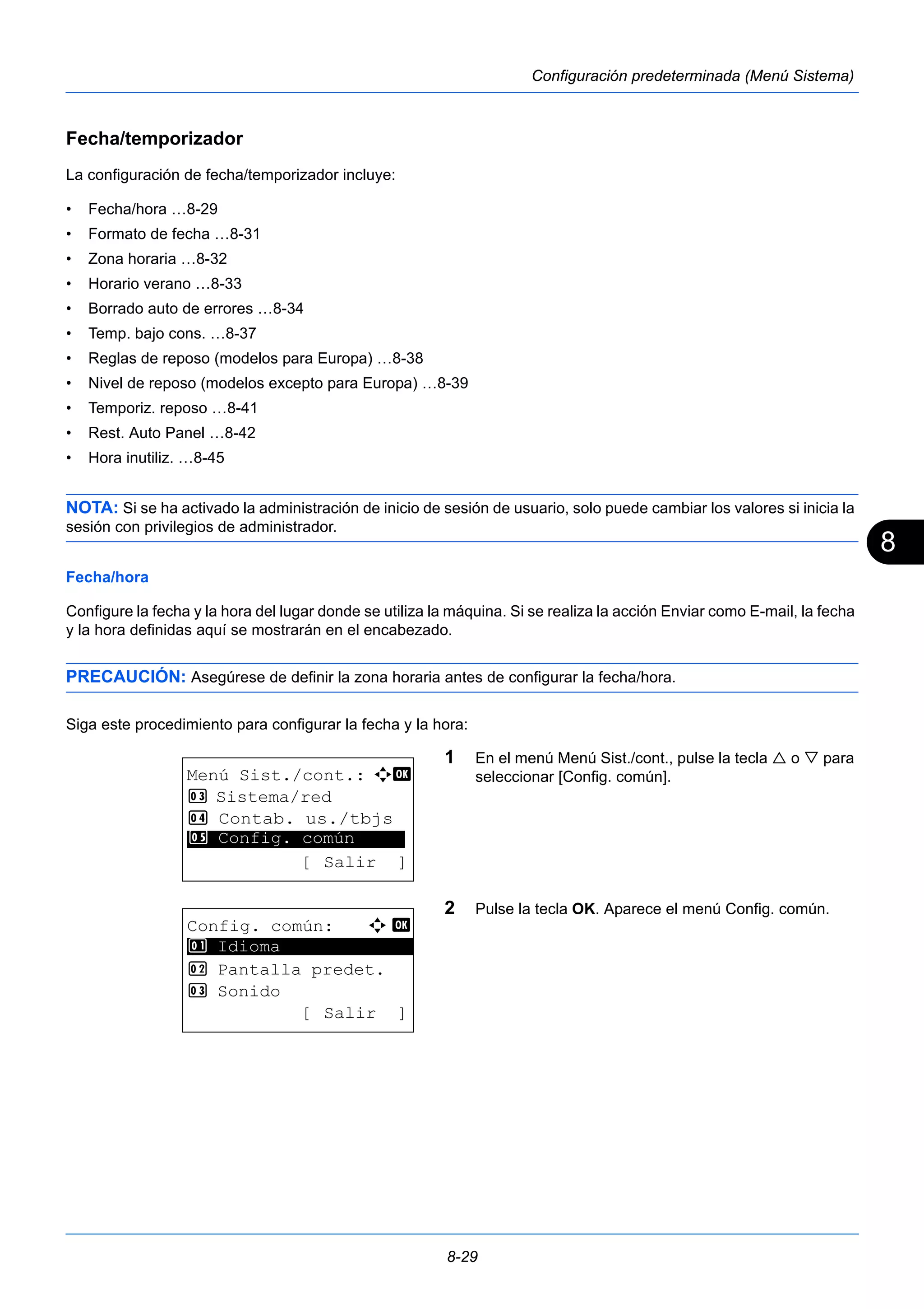 8 
8-29 
Configuración predeterminada (Menú Sistema) 
Fecha/temporizador 
La configuración de fecha/temporizador incluye: 
• Fecha/hora …8-29 
• Formato de fecha …8-31 
• Zona horaria …8-32 
• Horario verano …8-33 
• Borrado auto de errores …8-34 
• Temp. bajo cons. …8-37 
• Reglas de reposo (modelos para Europa) …8-38 
• Nivel de reposo (modelos excepto para Europa) …8-39 
• Temporiz. reposo …8-41 
• Rest. Auto Panel …8-42 
• Hora inutiliz. …8-45 
NOTA: Si se ha activado la administración de inicio de sesión de usuario, solo puede cambiar los valores si inicia la 
sesión con privilegios de administrador. 
Fecha/hora 
Configure la fecha y la hora del lugar donde se utiliza la máquina. Si se realiza la acción Enviar como E-mail, la fecha 
y la hora definidas aquí se mostrarán en el encabezado. 
PRECAUCIÓN: Asegúrese de definir la zona horaria antes de configurar la fecha/hora. 
Siga este procedimiento para configurar la fecha y la hora: 
1 En el menú Menú Sist./cont., pulse la tecla  o  para 
seleccionar [Config. común]. 
2 Pulse la tecla OK. Aparece el menú Config. común. 
Menú Sist./cont.: a b 
3 Sistema/red 
4 Contab. us./tbjs 
********************* 
5 Config. común 
[ Salir ] 
Config. común: a b 
********************* 
2 Pantalla predet. 
3 Sonido 
[ Salir ] 
1 Idioma 
 
