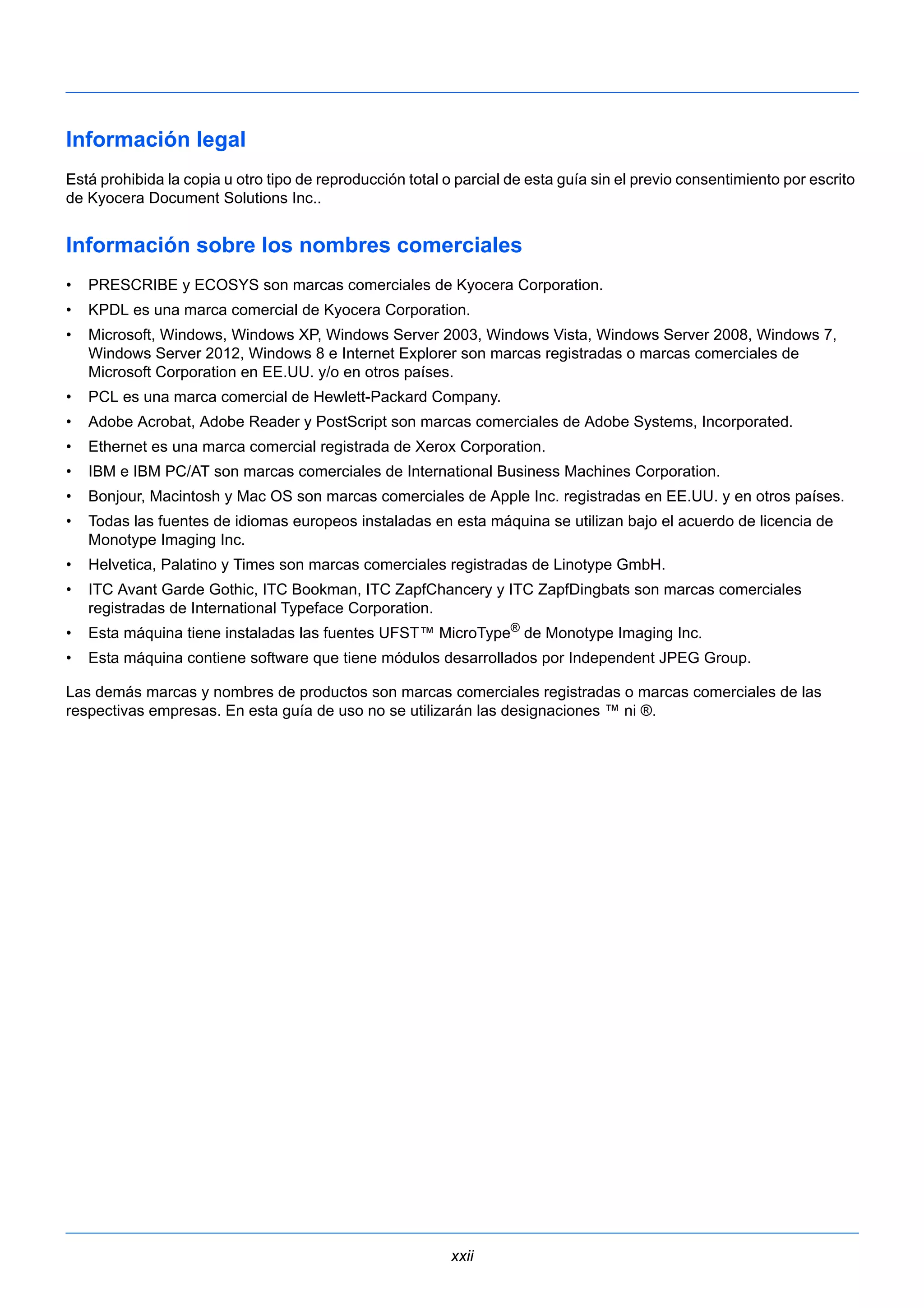 Información legal 
Está prohibida la copia u otro tipo de reproducción total o parcial de esta guía sin el previo consentimiento por escrito 
de Kyocera Document Solutions Inc.. 
Información sobre los nombres comerciales 
• PRESCRIBE y ECOSYS son marcas comerciales de Kyocera Corporation. 
• KPDL es una marca comercial de Kyocera Corporation. 
• Microsoft, Windows, Windows XP, Windows Server 2003, Windows Vista, Windows Server 2008, Windows 7, 
Windows Server 2012, Windows 8 e Internet Explorer son marcas registradas o marcas comerciales de 
Microsoft Corporation en EE.UU. y/o en otros países. 
• PCL es una marca comercial de Hewlett-Packard Company. 
• Adobe Acrobat, Adobe Reader y PostScript son marcas comerciales de Adobe Systems, Incorporated. 
• Ethernet es una marca comercial registrada de Xerox Corporation. 
• IBM e IBM PC/AT son marcas comerciales de International Business Machines Corporation. 
• Bonjour, Macintosh y Mac OS son marcas comerciales de Apple Inc. registradas en EE.UU. y en otros países. 
• Todas las fuentes de idiomas europeos instaladas en esta máquina se utilizan bajo el acuerdo de licencia de 
xxii 
Monotype Imaging Inc. 
• Helvetica, Palatino y Times son marcas comerciales registradas de Linotype GmbH. 
• ITC Avant Garde Gothic, ITC Bookman, ITC ZapfChancery y ITC ZapfDingbats son marcas comerciales 
registradas de International Typeface Corporation. 
• Esta máquina tiene instaladas las fuentes UFST™ MicroType® de Monotype Imaging Inc. 
• Esta máquina contiene software que tiene módulos desarrollados por Independent JPEG Group. 
Las demás marcas y nombres de productos son marcas comerciales registradas o marcas comerciales de las 
respectivas empresas. En esta guía de uso no se utilizarán las designaciones ™ ni ®. 
 