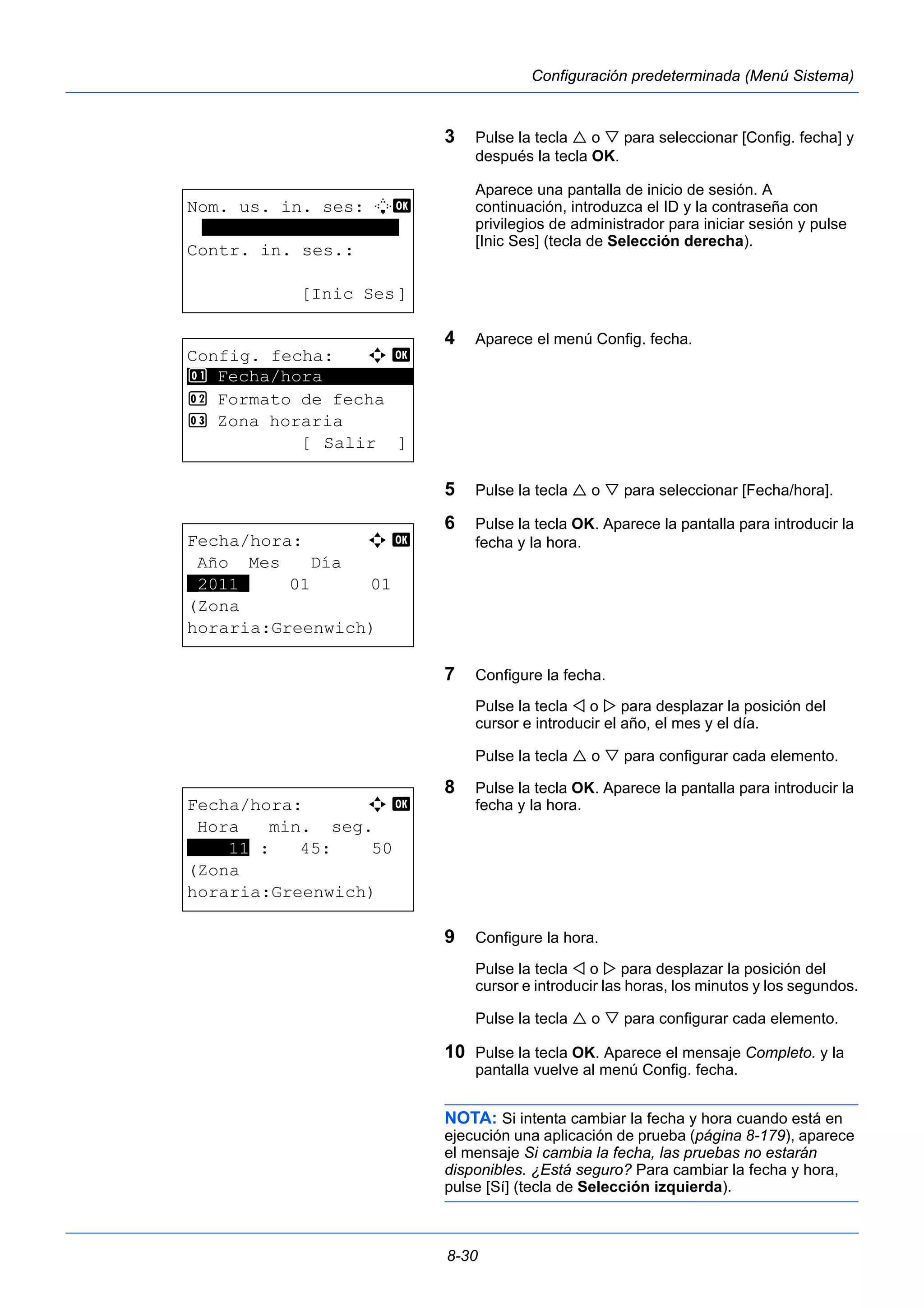8-30 
Configuración predeterminada (Menú Sistema) 
3 Pulse la tecla  o  para seleccionar [Config. fecha] y 
después la tecla OK. 
Aparece una pantalla de inicio de sesión. A 
continuación, introduzca el ID y la contraseña con 
privilegios de administrador para iniciar sesión y pulse 
[Inic Ses] (tecla de Selección derecha). 
4 Aparece el menú Config. fecha. 
5 Pulse la tecla  o  para seleccionar [Fecha/hora]. 
6 Pulse la tecla OK. Aparece la pantalla para introducir la 
fecha y la hora. 
7 Configure la fecha. 
Pulse la tecla  o  para desplazar la posición del 
cursor e introducir el año, el mes y el día. 
Pulse la tecla  o  para configurar cada elemento. 
8 Pulse la tecla OK. Aparece la pantalla para introducir la 
fecha y la hora. 
9 Configure la hora. 
Pulse la tecla  o  para desplazar la posición del 
cursor e introducir las horas, los minutos y los segundos. 
Pulse la tecla  o  para configurar cada elemento. 
10 Pulse la tecla OK. Aparece el mensaje Completo. y la 
pantalla vuelve al menú Config. fecha. 
NOTA: Si intenta cambiar la fecha y hora cuando está en 
ejecución una aplicación de prueba (página 8-179), aparece 
el mensaje Si cambia la fecha, las pruebas no estarán 
disponibles. ¿Está seguro? Para cambiar la fecha y hora, 
pulse [Sí] (tecla de Selección izquierda). 
Nom. us. in. ses: L b 
******************* 
Contr. in. ses.: 
[Inic Ses] 
Config. fecha: a b 
1 ********************* 
Fecha/hora 
2 Formato de fecha 
3 Zona horaria 
[ Salir ] 
Fecha/hora: a b 
Año Mes Día 
*2011* 01 01 
(Zona 
horaria:Greenwich) 
Fecha/hora: a b 
Hora min. seg. 
****11 : 45: 50 
(Zona 
horaria:Greenwich) 
 
