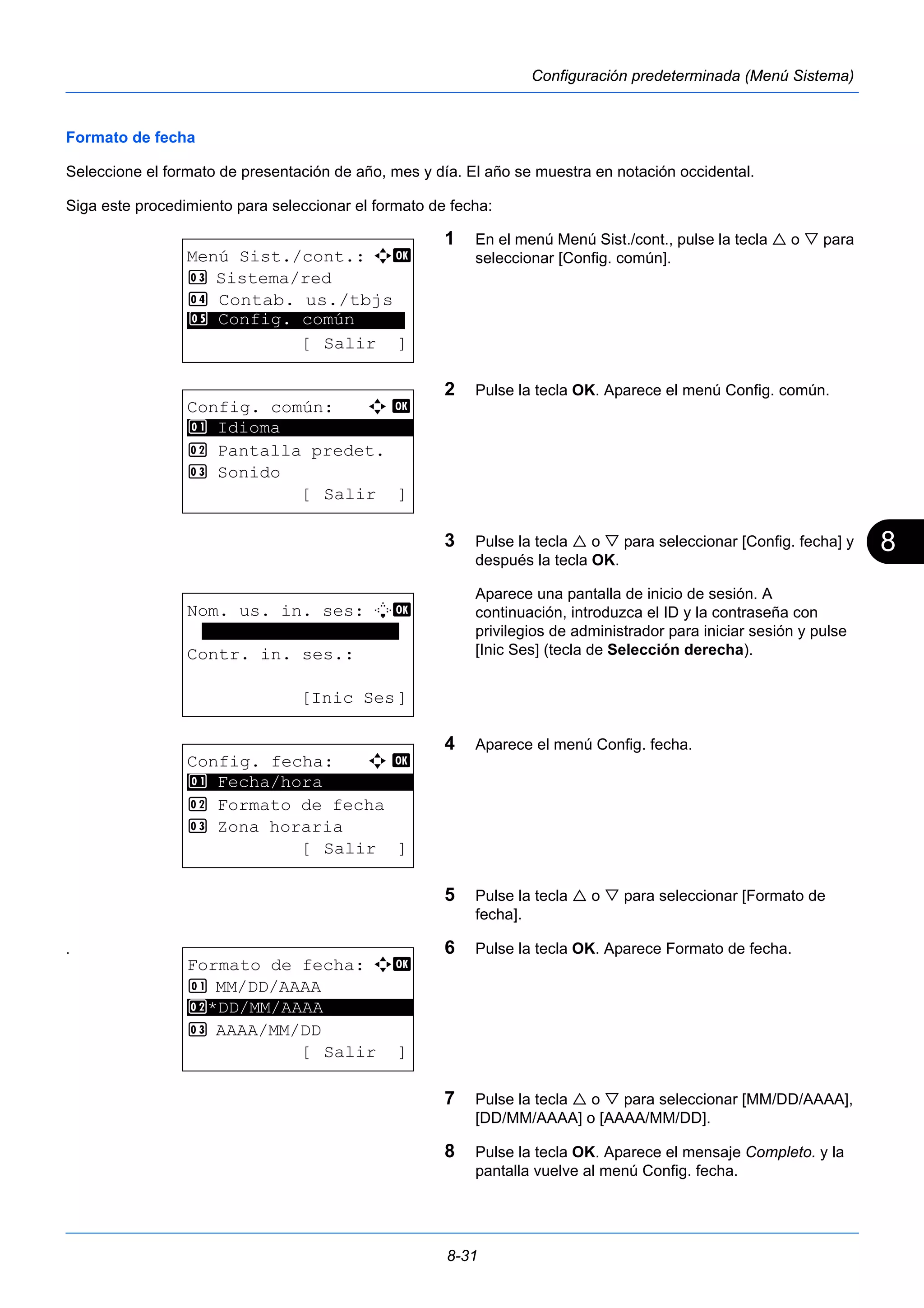 8 
8-31 
Configuración predeterminada (Menú Sistema) 
Formato de fecha 
Seleccione el formato de presentación de año, mes y día. El año se muestra en notación occidental. 
Siga este procedimiento para seleccionar el formato de fecha: 
1 En el menú Menú Sist./cont., pulse la tecla  o  para 
seleccionar [Config. común]. 
2 Pulse la tecla OK. Aparece el menú Config. común. 
3 Pulse la tecla  o  para seleccionar [Config. fecha] y 
después la tecla OK. 
Aparece una pantalla de inicio de sesión. A 
continuación, introduzca el ID y la contraseña con 
privilegios de administrador para iniciar sesión y pulse 
[Inic Ses] (tecla de Selección derecha). 
4 Aparece el menú Config. fecha. 
5 Pulse la tecla  o  para seleccionar [Formato de 
fecha]. 
5 Config. común 
1 Fecha/hora 
. 6 Pulse la tecla OK. Aparece Formato de fecha. 
7 Pulse la tecla  o  para seleccionar [MM/DD/AAAA], 
[DD/MM/AAAA] o [AAAA/MM/DD]. 
8 Pulse la tecla OK. Aparece el mensaje Completo. y la 
pantalla vuelve al menú Config. fecha. 
Menú Sist./cont.: a b 
3 Sistema/red 
4 Contab. us./tbjs 
********************* 
[ Salir ] 
Config. común: a b 
********************* 
2 Pantalla predet. 
3 Sonido 
[ Salir ] 
1 Idioma 
Nom. us. in. ses: L b 
******************* 
Contr. in. ses.: 
[Inic Ses] 
Config. fecha: a b 
********************* 
2 Formato de fecha 
3 Zona horaria 
[ Salir ] 
Formato de fecha: a b 
1 MM/DD/AAAA 
2 ********************* 
*DD/MM/AAAA 
3 AAAA/MM/DD 
[Salir ] 
 