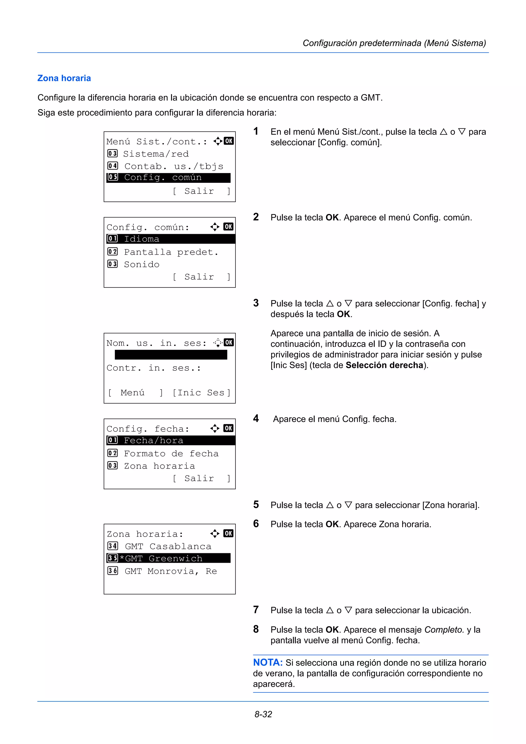 8-32 
Configuración predeterminada (Menú Sistema) 
Zona horaria 
Configure la diferencia horaria en la ubicación donde se encuentra con respecto a GMT. 
Siga este procedimiento para configurar la diferencia horaria: 
1 En el menú Menú Sist./cont., pulse la tecla  o  para 
seleccionar [Config. común]. 
2 Pulse la tecla OK. Aparece el menú Config. común. 
3 Pulse la tecla  o  para seleccionar [Config. fecha] y 
después la tecla OK. 
Aparece una pantalla de inicio de sesión. A 
continuación, introduzca el ID y la contraseña con 
privilegios de administrador para iniciar sesión y pulse 
[Inic Ses] (tecla de Selección derecha). 
4 Aparece el menú Config. fecha. 
5 Pulse la tecla  o  para seleccionar [Zona horaria]. 
6 Pulse la tecla OK. Aparece Zona horaria. 
7 Pulse la tecla  o  para seleccionar la ubicación. 
8 Pulse la tecla OK. Aparece el mensaje Completo. y la 
pantalla vuelve al menú Config. fecha. 
NOTA: Si selecciona una región donde no se utiliza horario 
de verano, la pantalla de configuración correspondiente no 
aparecerá. 
Menú Sist./cont.: a b 
3 Sistema/red 
4 Contab. us./tbjs 
********************* 
5 Config. común 
[ Salir ] 
Config. común: a b 
********************* 
2 Pantalla predet. 
3 Sonido 
[ Salir ] 
1 Idioma 
Nom. us. in. ses: L b 
******************* 
Contr. in. ses.: 
[ Menú ] [Inic Ses] 
Config. fecha: a b 
1 ********************* 
Fecha/hora 
2 Formato de fecha 
3 Zona horaria 
[ Salir ] 
Zona horaria: a b 
GMT Casablanca 
*GMT Greenwich 
********************* 
GMT Monrovia, Re 
 