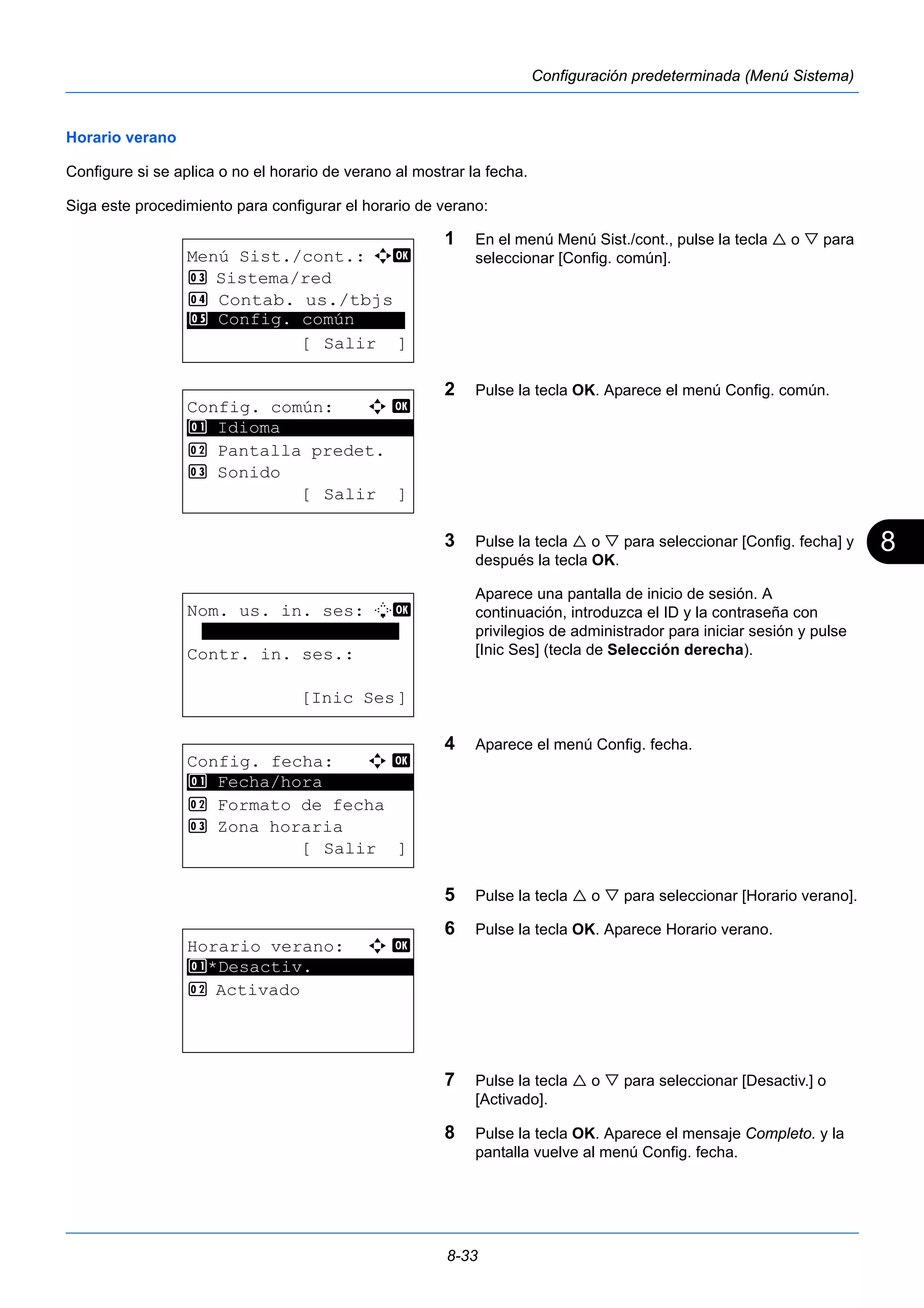8 
8-33 
Configuración predeterminada (Menú Sistema) 
Horario verano 
Configure si se aplica o no el horario de verano al mostrar la fecha. 
Siga este procedimiento para configurar el horario de verano: 
1 En el menú Menú Sist./cont., pulse la tecla  o  para 
seleccionar [Config. común]. 
2 Pulse la tecla OK. Aparece el menú Config. común. 
3 Pulse la tecla  o  para seleccionar [Config. fecha] y 
después la tecla OK. 
Aparece una pantalla de inicio de sesión. A 
continuación, introduzca el ID y la contraseña con 
privilegios de administrador para iniciar sesión y pulse 
[Inic Ses] (tecla de Selección derecha). 
4 Aparece el menú Config. fecha. 
5 Pulse la tecla  o  para seleccionar [Horario verano]. 
6 Pulse la tecla OK. Aparece Horario verano. 
7 Pulse la tecla  o  para seleccionar [Desactiv.] o 
[Activado]. 
8 Pulse la tecla OK. Aparece el mensaje Completo. y la 
pantalla vuelve al menú Config. fecha. 
Menú Sist./cont.: a b 
3 Sistema/red 
4 Contab. us./tbjs 
********************* 
5 Config. común 
[ Salir ] 
Config. común: a b 
********************* 
2 Pantalla predet. 
3 Sonido 
[ Salir ] 
1 Idioma 
Nom. us. in. ses: L b 
******************* 
Contr. in. ses.: 
[Inic Ses] 
Config. fecha: a b 
1 ********************* 
Fecha/hora 
2 Formato de fecha 
3 Zona horaria 
[ Salir ] 
Horario verano: a b 
1 ********************* 
*Desactiv. 
2 Activado 
 