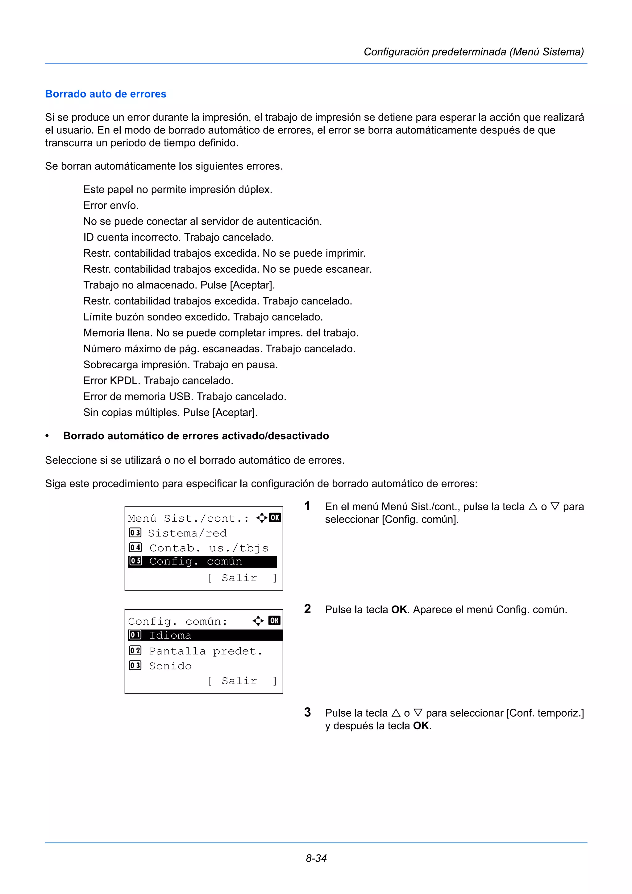 8-34 
Configuración predeterminada (Menú Sistema) 
Borrado auto de errores 
Si se produce un error durante la impresión, el trabajo de impresión se detiene para esperar la acción que realizará 
el usuario. En el modo de borrado automático de errores, el error se borra automáticamente después de que 
transcurra un periodo de tiempo definido. 
Se borran automáticamente los siguientes errores. 
Este papel no permite impresión dúplex. 
Error envío. 
No se puede conectar al servidor de autenticación. 
ID cuenta incorrecto. Trabajo cancelado. 
Restr. contabilidad trabajos excedida. No se puede imprimir. 
Restr. contabilidad trabajos excedida. No se puede escanear. 
Trabajo no almacenado. Pulse [Aceptar]. 
Restr. contabilidad trabajos excedida. Trabajo cancelado. 
Límite buzón sondeo excedido. Trabajo cancelado. 
Memoria llena. No se puede completar impres. del trabajo. 
Número máximo de pág. escaneadas. Trabajo cancelado. 
Sobrecarga impresión. Trabajo en pausa. 
Error KPDL. Trabajo cancelado. 
Error de memoria USB. Trabajo cancelado. 
Sin copias múltiples. Pulse [Aceptar]. 
• Borrado automático de errores activado/desactivado 
Seleccione si se utilizará o no el borrado automático de errores. 
Siga este procedimiento para especificar la configuración de borrado automático de errores: 
1 En el menú Menú Sist./cont., pulse la tecla  o  para 
seleccionar [Config. común]. 
2 Pulse la tecla OK. Aparece el menú Config. común. 
3 Pulse la tecla  o  para seleccionar [Conf. temporiz.] 
y después la tecla OK. 
Menú Sist./cont.: a b 
3 Sistema/red 
4 Contab. us./tbjs 
********************* 
5 Config. común 
[ Salir ] 
Config. común: a b 
********************* 
2 Pantalla predet. 
3 Sonido 
[ Salir ] 
1 Idioma 
 