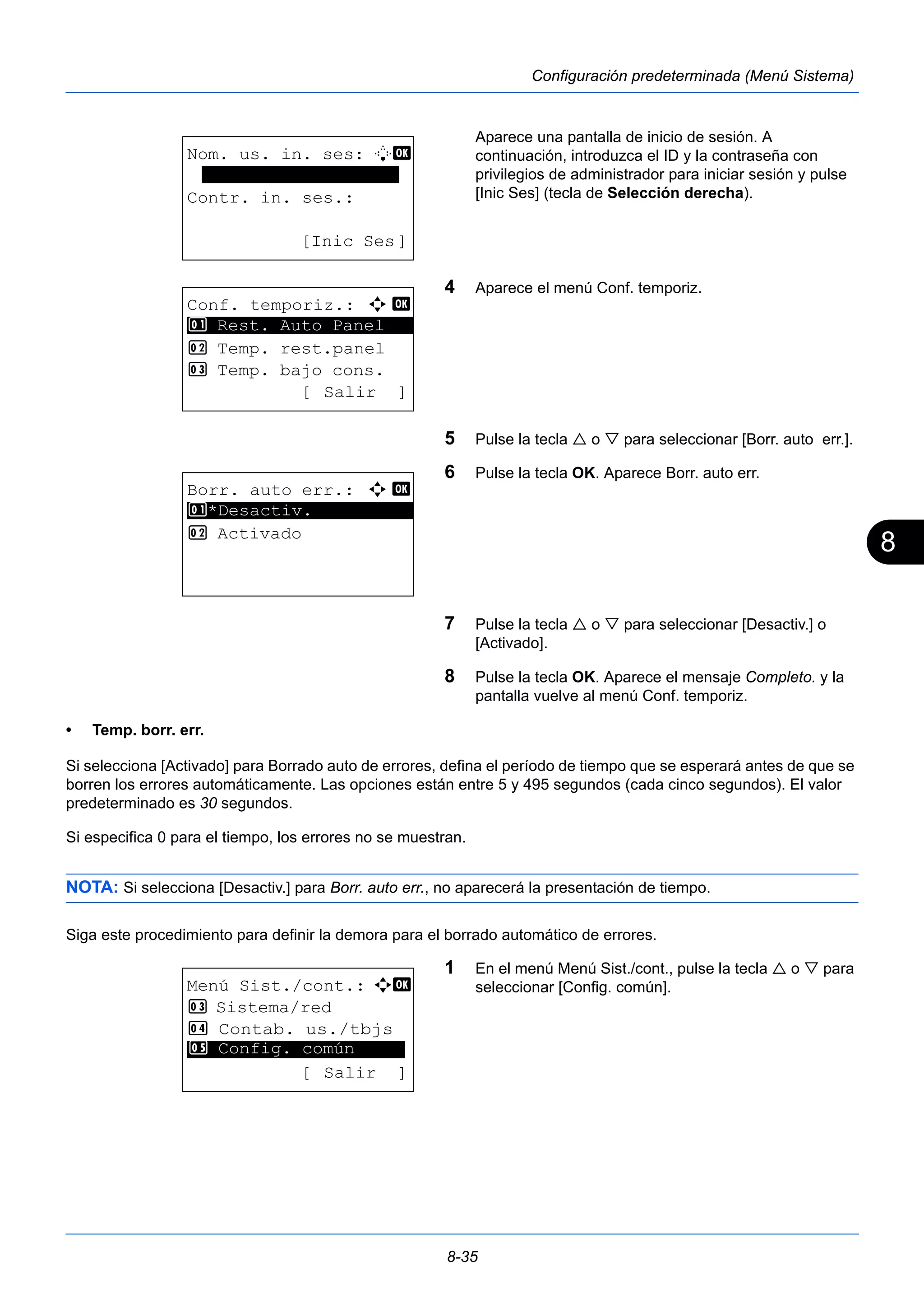 8 
8-35 
Configuración predeterminada (Menú Sistema) 
Aparece una pantalla de inicio de sesión. A 
continuación, introduzca el ID y la contraseña con 
privilegios de administrador para iniciar sesión y pulse 
[Inic Ses] (tecla de Selección derecha). 
4 Aparece el menú Conf. temporiz. 
5 Pulse la tecla  o  para seleccionar [Borr. auto err.]. 
6 Pulse la tecla OK. Aparece Borr. auto err. 
7 Pulse la tecla  o  para seleccionar [Desactiv.] o 
[Activado]. 
8 Pulse la tecla OK. Aparece el mensaje Completo. y la 
pantalla vuelve al menú Conf. temporiz. 
1 Rest. Auto Panel 
• Temp. borr. err. 
Si selecciona [Activado] para Borrado auto de errores, defina el período de tiempo que se esperará antes de que se 
borren los errores automáticamente. Las opciones están entre 5 y 495 segundos (cada cinco segundos). El valor 
predeterminado es 30 segundos. 
Si especifica 0 para el tiempo, los errores no se muestran. 
NOTA: Si selecciona [Desactiv.] para Borr. auto err., no aparecerá la presentación de tiempo. 
Siga este procedimiento para definir la demora para el borrado automático de errores. 
1 En el menú Menú Sist./cont., pulse la tecla  o  para 
seleccionar [Config. común]. 
Nom. us. in. ses: L b 
******************* 
Contr. in. ses.: 
[Inic Ses] 
Conf. temporiz.: a b 
********************* 
2 Temp. rest.panel 
3 Temp. bajo cons. 
[ Salir ] 
Borr. auto err.: a b 
1 ********************* 
*Desactiv. 
2 Activado 
Menú Sist./cont.: a b 
3 Sistema/red 
4 Contab. us./tbjs 
********************* 
5 Config. común 
[ Salir ] 
 