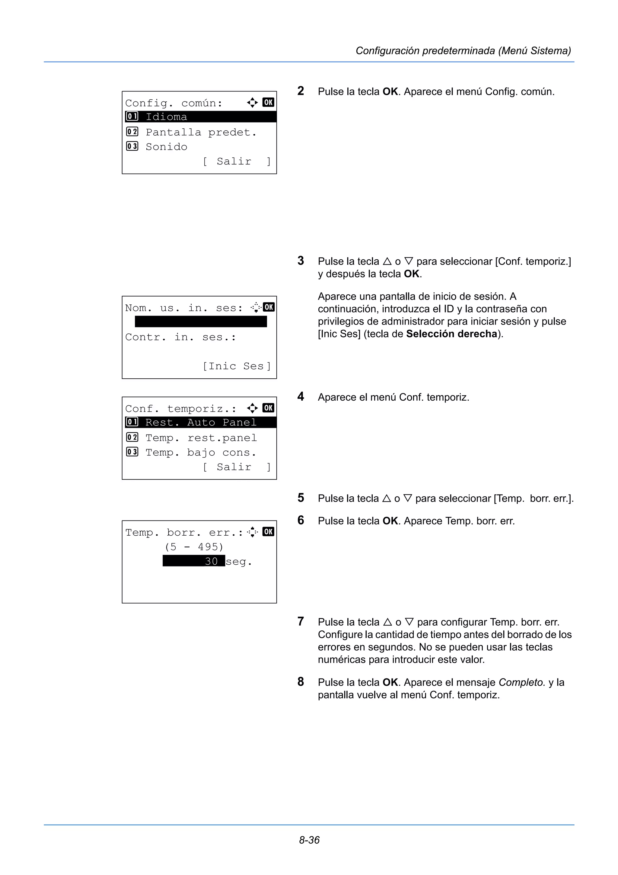 8-36 
Configuración predeterminada (Menú Sistema) 
2 Pulse la tecla OK. Aparece el menú Config. común. 
3 Pulse la tecla  o  para seleccionar [Conf. temporiz.] 
y después la tecla OK. 
Aparece una pantalla de inicio de sesión. A 
continuación, introduzca el ID y la contraseña con 
privilegios de administrador para iniciar sesión y pulse 
[Inic Ses] (tecla de Selección derecha). 
4 Aparece el menú Conf. temporiz. 
5 Pulse la tecla  o  para seleccionar [Temp. borr. err.]. 
6 Pulse la tecla OK. Aparece Temp. borr. err. 
7 Pulse la tecla  o  para configurar Temp. borr. err. 
Configure la cantidad de tiempo antes del borrado de los 
errores en segundos. No se pueden usar las teclas 
numéricas para introducir este valor. 
8 Pulse la tecla OK. Aparece el mensaje Completo. y la 
pantalla vuelve al menú Conf. temporiz. 
Config. común: a b 
********************* 
2 Pantalla predet. 
3 Sonido 
[ Salir ] 
1 Idioma 
Nom. us. in. ses: L b 
******************* 
Contr. in. ses.: 
[Inic Ses] 
Conf. temporiz.: a b 
********************* 
1 Rest. Auto Panel 
2 Temp. rest.panel 
3 Temp. bajo cons. 
[ Salir ] 
Temp. borr. err.:D b 
(5 - 495) 
******30*seg. 
 