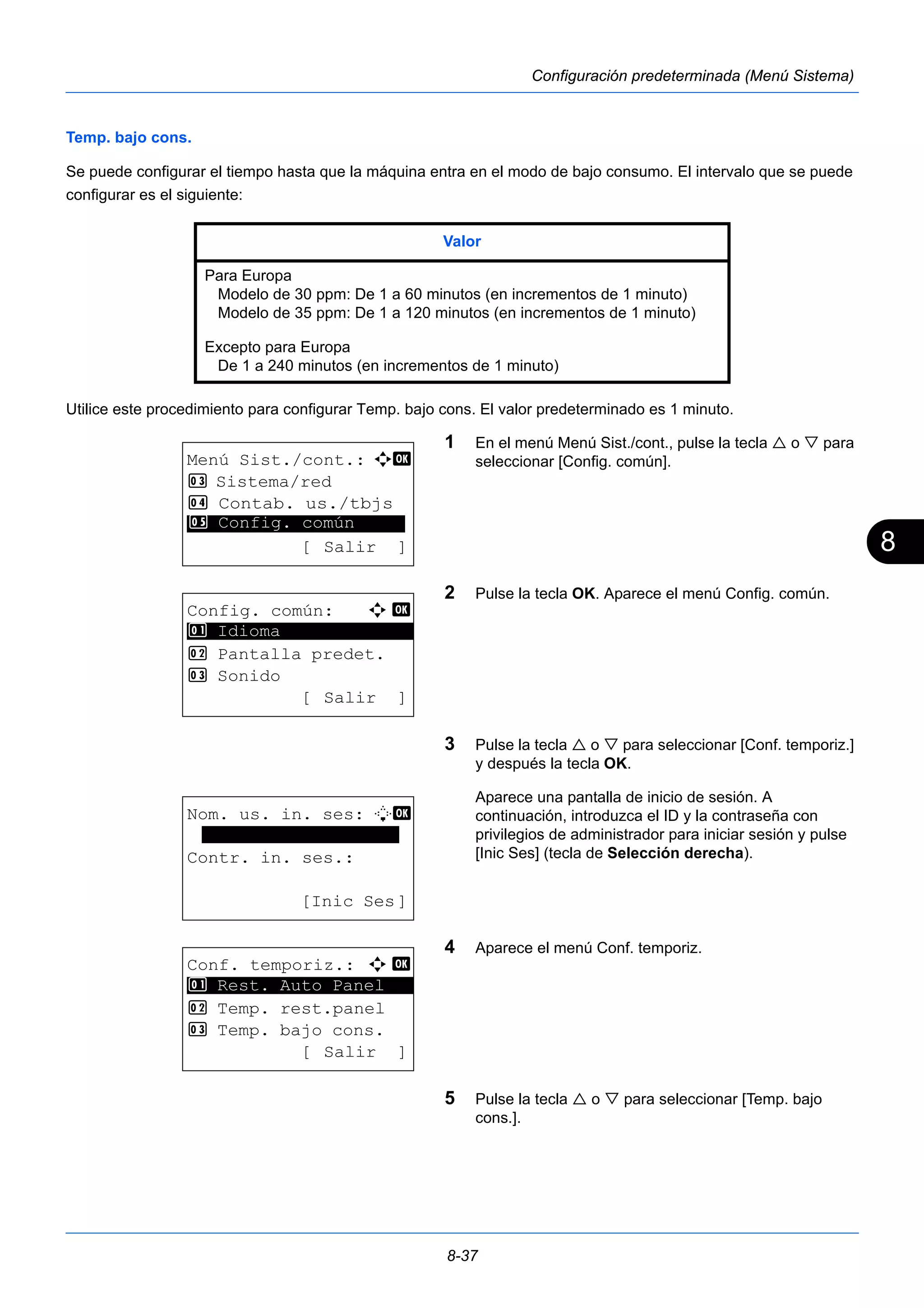 8 
Valor 
Para Europa 
Modelo de 30 ppm: De 1 a 60 minutos (en incrementos de 1 minuto) 
Modelo de 35 ppm: De 1 a 120 minutos (en incrementos de 1 minuto) 
Excepto para Europa 
De 1 a 240 minutos (en incrementos de 1 minuto) 
8-37 
Configuración predeterminada (Menú Sistema) 
Temp. bajo cons. 
Se puede configurar el tiempo hasta que la máquina entra en el modo de bajo consumo. El intervalo que se puede 
configurar es el siguiente: 
Utilice este procedimiento para configurar Temp. bajo cons. El valor predeterminado es 1 minuto. 
1 En el menú Menú Sist./cont., pulse la tecla  o  para 
seleccionar [Config. común]. 
2 Pulse la tecla OK. Aparece el menú Config. común. 
3 Pulse la tecla  o  para seleccionar [Conf. temporiz.] 
y después la tecla OK. 
Aparece una pantalla de inicio de sesión. A 
continuación, introduzca el ID y la contraseña con 
privilegios de administrador para iniciar sesión y pulse 
[Inic Ses] (tecla de Selección derecha). 
4 Aparece el menú Conf. temporiz. 
5 Pulse la tecla  o  para seleccionar [Temp. bajo 
cons.]. 
Menú Sist./cont.: a b 
3 Sistema/red 
4 Contab. us./tbjs 
********************* 
5 Config. común 
[ Salir ] 
Config. común: a b 
********************* 
2 Pantalla predet. 
3 Sonido 
[ Salir ] 
1 Idioma 
Nom. us. in. ses: L b 
******************* 
Contr. in. ses.: 
[Inic Ses] 
Conf. temporiz.: a b 
********************* 
1 Rest. Auto Panel 
2 Temp. rest.panel 
3 Temp. bajo cons. 
[ Salir ] 
 