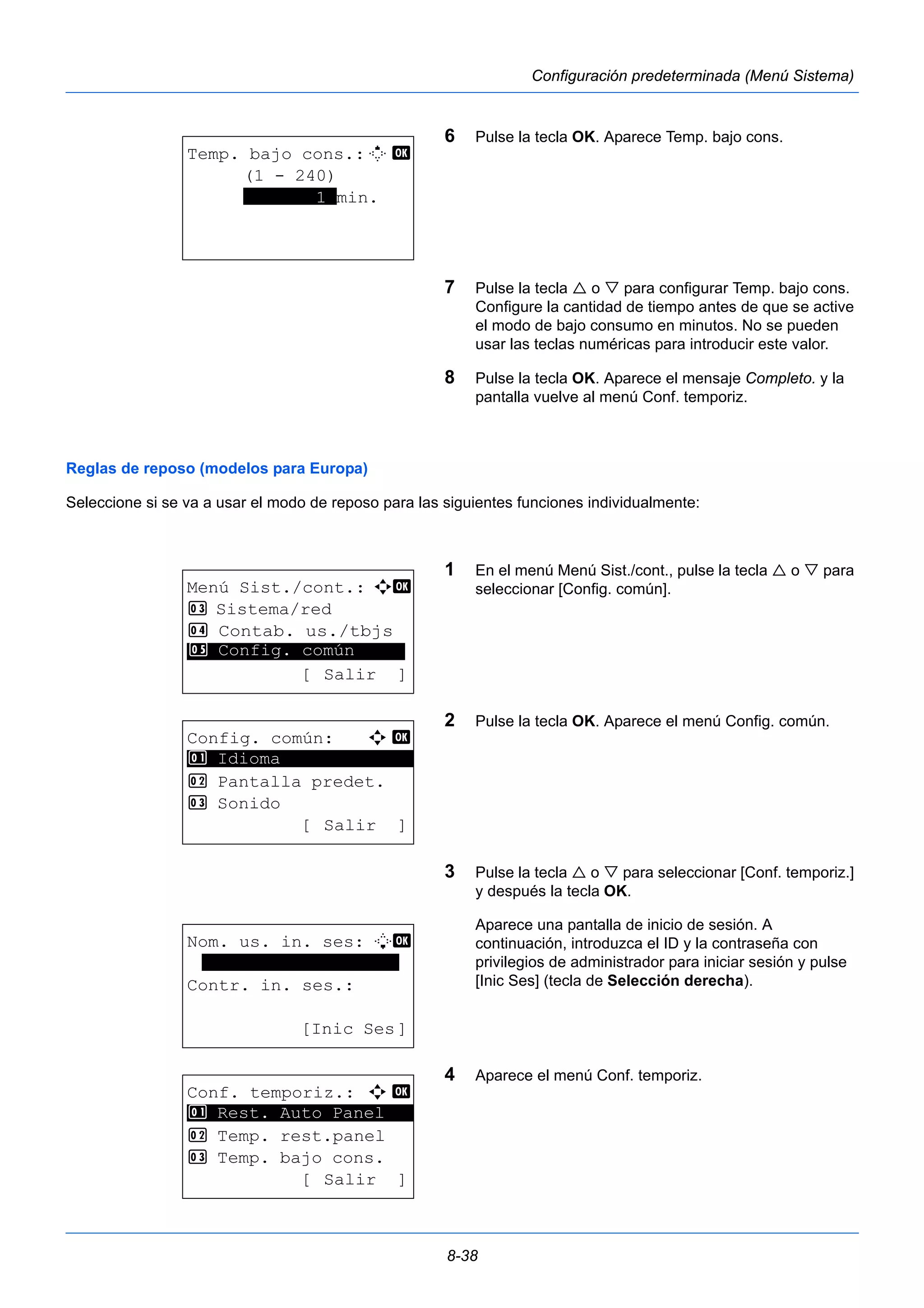 8-38 
Configuración predeterminada (Menú Sistema) 
6 Pulse la tecla OK. Aparece Temp. bajo cons. 
7 Pulse la tecla  o  para configurar Temp. bajo cons. 
Configure la cantidad de tiempo antes de que se active 
el modo de bajo consumo en minutos. No se pueden 
usar las teclas numéricas para introducir este valor. 
8 Pulse la tecla OK. Aparece el mensaje Completo. y la 
pantalla vuelve al menú Conf. temporiz. 
Reglas de reposo (modelos para Europa) 
Seleccione si se va a usar el modo de reposo para las siguientes funciones individualmente: 
1 En el menú Menú Sist./cont., pulse la tecla  o  para 
seleccionar [Config. común]. 
2 Pulse la tecla OK. Aparece el menú Config. común. 
3 Pulse la tecla  o  para seleccionar [Conf. temporiz.] 
y después la tecla OK. 
Aparece una pantalla de inicio de sesión. A 
continuación, introduzca el ID y la contraseña con 
privilegios de administrador para iniciar sesión y pulse 
[Inic Ses] (tecla de Selección derecha). 
4 Aparece el menú Conf. temporiz. 
Temp. bajo cons.:M b 
(1 - 240) 
*******1*min. 
Menú Sist./cont.: a b 
3 Sistema/red 
4 Contab. us./tbjs 
********************* 
5 Config. común 
[ Salir ] 
Config. común: a b 
********************* 
2 Pantalla predet. 
3 Sonido 
[ Salir ] 
1 Idioma 
Nom. us. in. ses: L b 
******************* 
Contr. in. ses.: 
[Inic Ses] 
Conf. temporiz.: a b 
********************* 
1 Rest. Auto Panel 
2 Temp. rest.panel 
3 Temp. bajo cons. 
[ Salir ] 
 