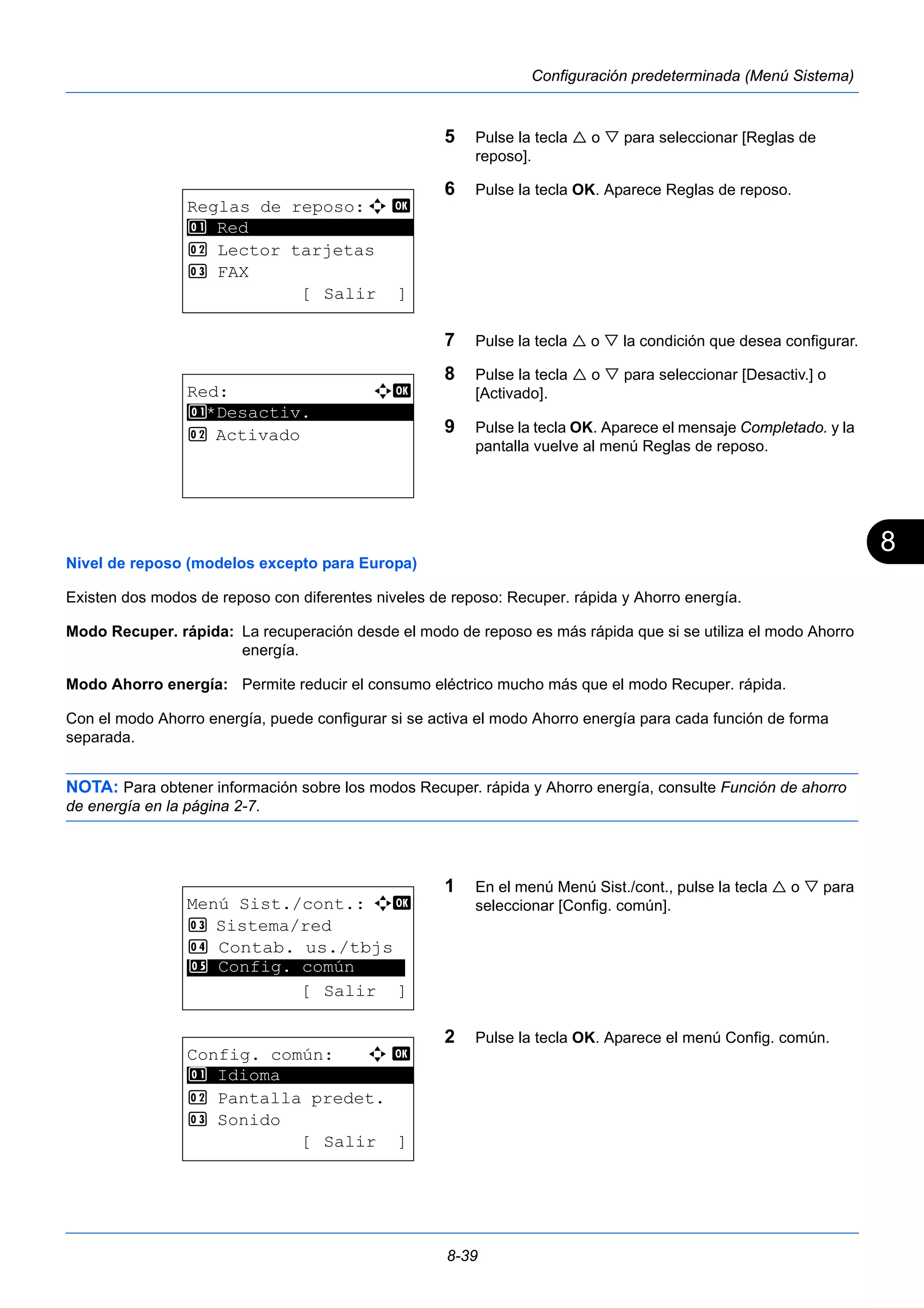 8 
8-39 
Configuración predeterminada (Menú Sistema) 
5 Pulse la tecla  o  para seleccionar [Reglas de 
reposo]. 
6 Pulse la tecla OK. Aparece Reglas de reposo. 
7 Pulse la tecla  o  la condición que desea configurar. 
8 Pulse la tecla  o  para seleccionar [Desactiv.] o 
[Activado]. 
9 Pulse la tecla OK. Aparece el mensaje Completado. y la 
pantalla vuelve al menú Reglas de reposo. 
Nivel de reposo (modelos excepto para Europa) 
Existen dos modos de reposo con diferentes niveles de reposo: Recuper. rápida y Ahorro energía. 
Modo Recuper. rápida: La recuperación desde el modo de reposo es más rápida que si se utiliza el modo Ahorro 
energía. 
Modo Ahorro energía: Permite reducir el consumo eléctrico mucho más que el modo Recuper. rápida. 
Con el modo Ahorro energía, puede configurar si se activa el modo Ahorro energía para cada función de forma 
separada. 
NOTA: Para obtener información sobre los modos Recuper. rápida y Ahorro energía, consulte Función de ahorro 
de energía en la página 2-7. 
1 En el menú Menú Sist./cont., pulse la tecla  o  para 
seleccionar [Config. común]. 
2 Pulse la tecla OK. Aparece el menú Config. común. 
Reglas de reposo:a b 
********************* 
2 Lector tarjetas 
3 FAX 
[ Salir ] 
1 Red 
Red: a b 
********************* 
1 *Desactiv. 
2 Activado 
Menú Sist./cont.: a b 
3 Sistema/red 
4 Contab. us./tbjs 
********************* 
5 Config. común 
[ Salir ] 
Config. común: a b 
********************* 
2 Pantalla predet. 
3 Sonido 
[ Salir ] 
1 Idioma 
 