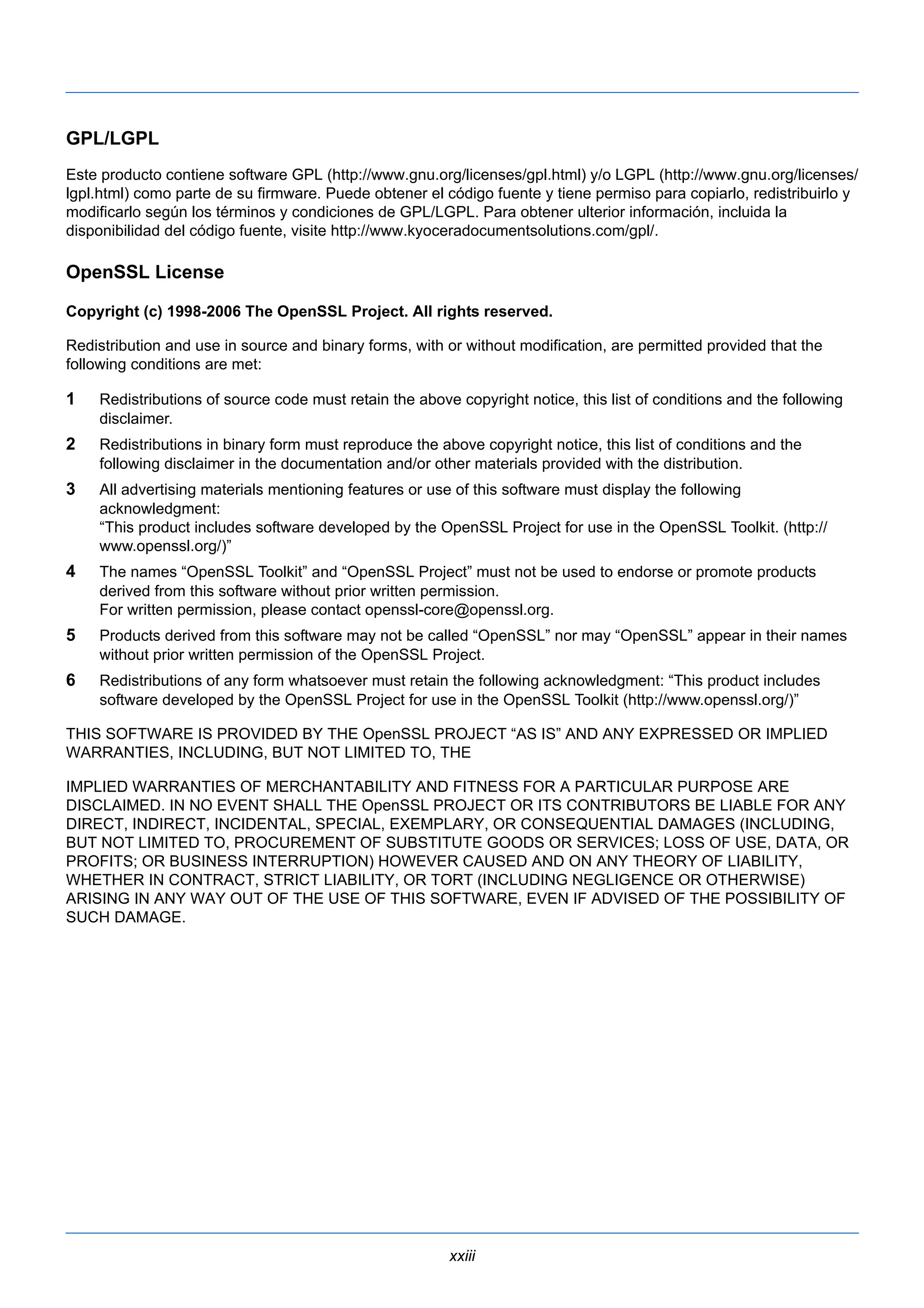 GPL/LGPL 
Este producto contiene software GPL (http://www.gnu.org/licenses/gpl.html) y/o LGPL (http://www.gnu.org/licenses/ 
lgpl.html) como parte de su firmware. Puede obtener el código fuente y tiene permiso para copiarlo, redistribuirlo y 
modificarlo según los términos y condiciones de GPL/LGPL. Para obtener ulterior información, incluida la 
disponibilidad del código fuente, visite http://www.kyoceradocumentsolutions.com/gpl/. 
OpenSSL License 
Copyright (c) 1998-2006 The OpenSSL Project. All rights reserved. 
Redistribution and use in source and binary forms, with or without modification, are permitted provided that the 
following conditions are met: 
1 Redistributions of source code must retain the above copyright notice, this list of conditions and the following 
xxiii 
disclaimer. 
2 Redistributions in binary form must reproduce the above copyright notice, this list of conditions and the 
following disclaimer in the documentation and/or other materials provided with the distribution. 
3 All advertising materials mentioning features or use of this software must display the following 
acknowledgment: 
“This product includes software developed by the OpenSSL Project for use in the OpenSSL Toolkit. (http:// 
www.openssl.org/)” 
4 The names “OpenSSL Toolkit” and “OpenSSL Project” must not be used to endorse or promote products 
derived from this software without prior written permission. 
For written permission, please contact openssl-core@openssl.org. 
5 Products derived from this software may not be called “OpenSSL” nor may “OpenSSL” appear in their names 
without prior written permission of the OpenSSL Project. 
6 Redistributions of any form whatsoever must retain the following acknowledgment: “This product includes 
software developed by the OpenSSL Project for use in the OpenSSL Toolkit (http://www.openssl.org/)” 
THIS SOFTWARE IS PROVIDED BY THE OpenSSL PROJECT “AS IS” AND ANY EXPRESSED OR IMPLIED 
WARRANTIES, INCLUDING, BUT NOT LIMITED TO, THE 
IMPLIED WARRANTIES OF MERCHANTABILITY AND FITNESS FOR A PARTICULAR PURPOSE ARE 
DISCLAIMED. IN NO EVENT SHALL THE OpenSSL PROJECT OR ITS CONTRIBUTORS BE LIABLE FOR ANY 
DIRECT, INDIRECT, INCIDENTAL, SPECIAL, EXEMPLARY, OR CONSEQUENTIAL DAMAGES (INCLUDING, 
BUT NOT LIMITED TO, PROCUREMENT OF SUBSTITUTE GOODS OR SERVICES; LOSS OF USE, DATA, OR 
PROFITS; OR BUSINESS INTERRUPTION) HOWEVER CAUSED AND ON ANY THEORY OF LIABILITY, 
WHETHER IN CONTRACT, STRICT LIABILITY, OR TORT (INCLUDING NEGLIGENCE OR OTHERWISE) 
ARISING IN ANY WAY OUT OF THE USE OF THIS SOFTWARE, EVEN IF ADVISED OF THE POSSIBILITY OF 
SUCH DAMAGE. 
 