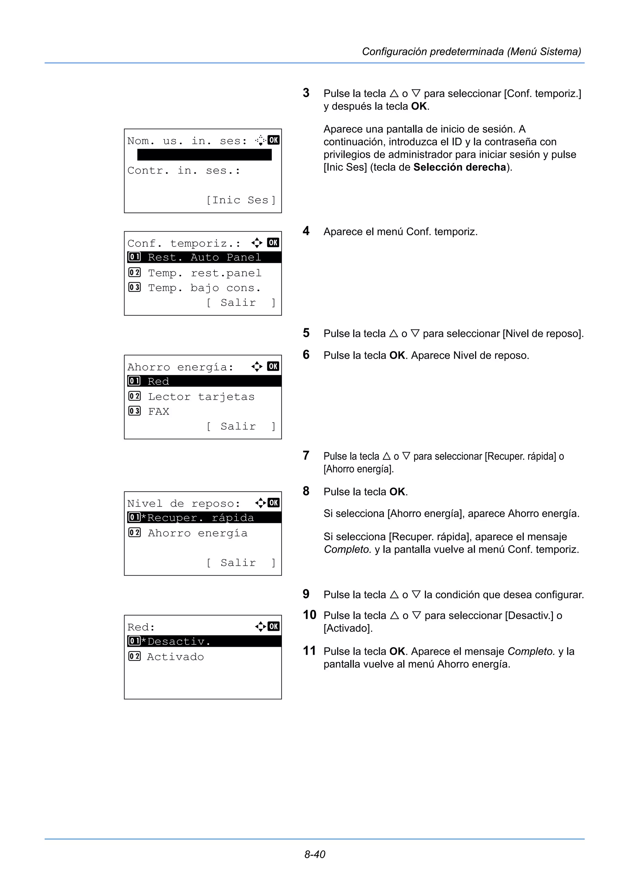 8-40 
Configuración predeterminada (Menú Sistema) 
3 Pulse la tecla  o  para seleccionar [Conf. temporiz.] 
y después la tecla OK. 
Aparece una pantalla de inicio de sesión. A 
continuación, introduzca el ID y la contraseña con 
privilegios de administrador para iniciar sesión y pulse 
[Inic Ses] (tecla de Selección derecha). 
4 Aparece el menú Conf. temporiz. 
5 Pulse la tecla  o  para seleccionar [Nivel de reposo]. 
6 Pulse la tecla OK. Aparece Nivel de reposo. 
7 Pulse la tecla  o  para seleccionar [Recuper. rápida] o 
[Ahorro energía]. 
8 Pulse la tecla OK. 
Si selecciona [Ahorro energía], aparece Ahorro energía. 
Si selecciona [Recuper. rápida], aparece el mensaje 
Completo. y la pantalla vuelve al menú Conf. temporiz. 
9 Pulse la tecla  o  la condición que desea configurar. 
10 Pulse la tecla  o  para seleccionar [Desactiv.] o 
[Activado]. 
11 Pulse la tecla OK. Aparece el mensaje Completo. y la 
pantalla vuelve al menú Ahorro energía. 
Nom. us. in. ses: L b 
******************* 
Contr. in. ses.: 
[Inic Ses] 
Conf. temporiz.: a b 
********************* 
1 Rest. Auto Panel 
2 Temp. rest.panel 
3 Temp. bajo cons. 
[ Salir ] 
Ahorro energía: a b 
********************* 
2 Lector tarjetas 
3 FAX 
[ Salir ] 
1 Red 
Nivel de reposo: a b 
1 ********************* 
*Recuper. rápida 
2 Ahorro energía 
[ Salir ] 
Red: a b 
********************* 
1 *Desactiv. 
2 Activado 
 