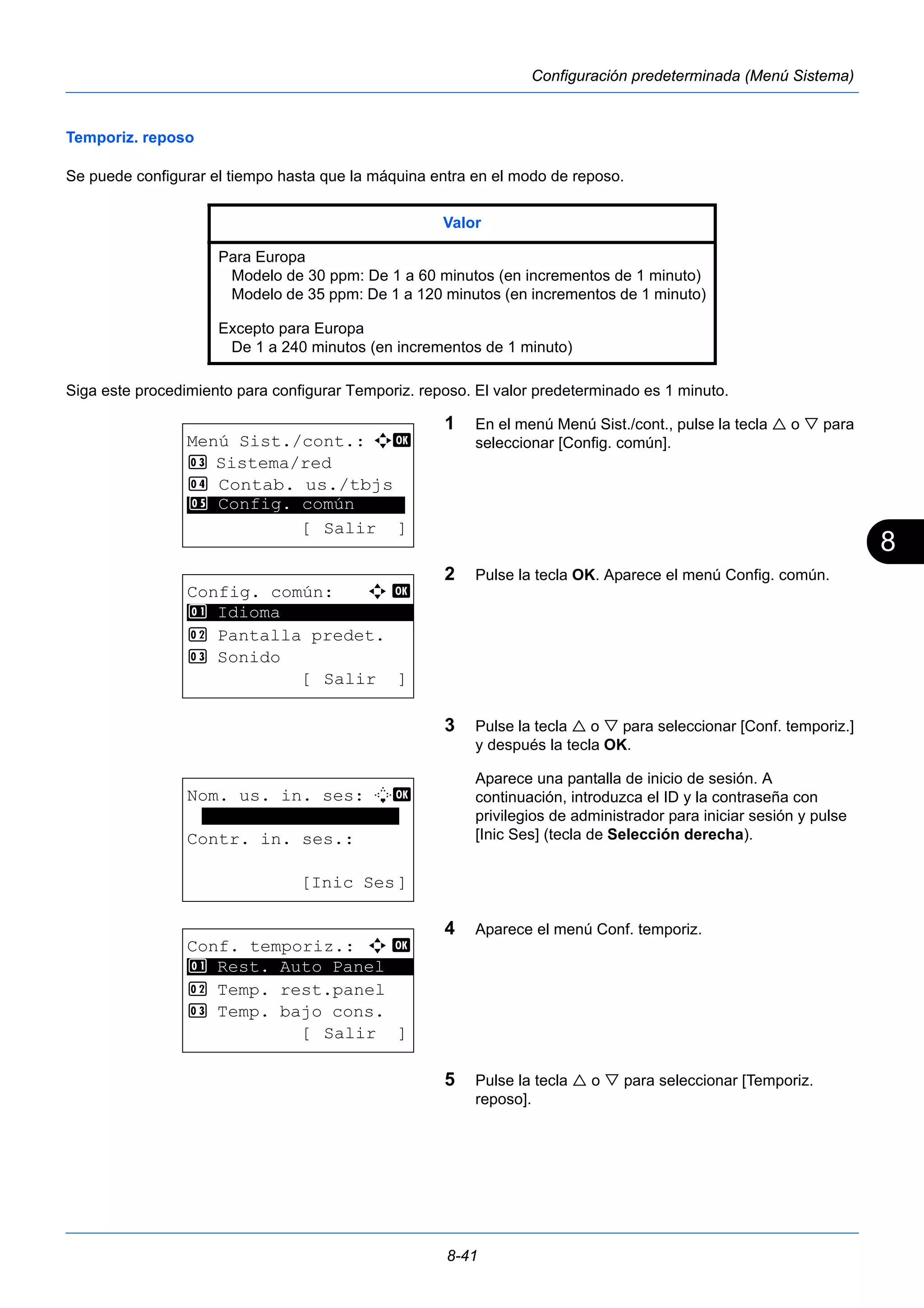 8 
Valor 
Para Europa 
Modelo de 30 ppm: De 1 a 60 minutos (en incrementos de 1 minuto) 
Modelo de 35 ppm: De 1 a 120 minutos (en incrementos de 1 minuto) 
Excepto para Europa 
De 1 a 240 minutos (en incrementos de 1 minuto) 
8-41 
Configuración predeterminada (Menú Sistema) 
Temporiz. reposo 
Se puede configurar el tiempo hasta que la máquina entra en el modo de reposo. 
Siga este procedimiento para configurar Temporiz. reposo. El valor predeterminado es 1 minuto. 
1 En el menú Menú Sist./cont., pulse la tecla  o  para 
seleccionar [Config. común]. 
2 Pulse la tecla OK. Aparece el menú Config. común. 
3 Pulse la tecla  o  para seleccionar [Conf. temporiz.] 
y después la tecla OK. 
Aparece una pantalla de inicio de sesión. A 
continuación, introduzca el ID y la contraseña con 
privilegios de administrador para iniciar sesión y pulse 
[Inic Ses] (tecla de Selección derecha). 
4 Aparece el menú Conf. temporiz. 
5 Pulse la tecla  o  para seleccionar [Temporiz. 
reposo]. 
Menú Sist./cont.: a b 
3 Sistema/red 
4 Contab. us./tbjs 
********************* 
5 Config. común 
[ Salir ] 
Config. común: a b 
********************* 
2 Pantalla predet. 
3 Sonido 
[ Salir ] 
1 Idioma 
Nom. us. in. ses: L b 
******************* 
Contr. in. ses.: 
[Inic Ses] 
Conf. temporiz.: a b 
********************* 
1 Rest. Auto Panel 
2 Temp. rest.panel 
3 Temp. bajo cons. 
[ Salir ] 
 