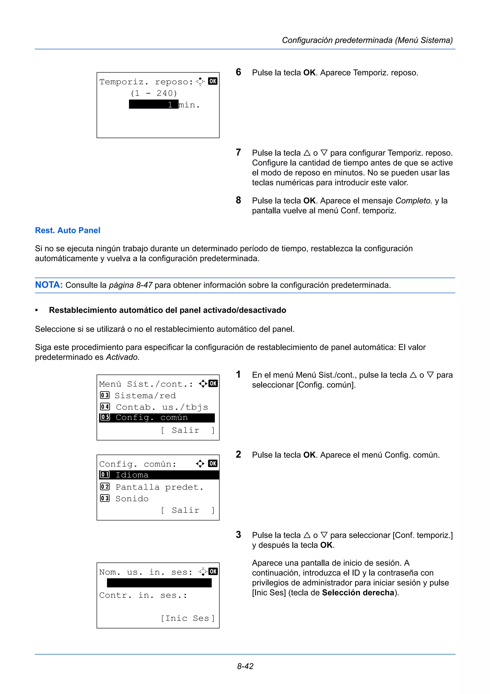 8-42 
Configuración predeterminada (Menú Sistema) 
6 Pulse la tecla OK. Aparece Temporiz. reposo. 
7 Pulse la tecla  o  para configurar Temporiz. reposo. 
Configure la cantidad de tiempo antes de que se active 
el modo de reposo en minutos. No se pueden usar las 
teclas numéricas para introducir este valor. 
8 Pulse la tecla OK. Aparece el mensaje Completo. y la 
pantalla vuelve al menú Conf. temporiz. 
Rest. Auto Panel 
Si no se ejecuta ningún trabajo durante un determinado período de tiempo, restablezca la configuración 
automáticamente y vuelva a la configuración predeterminada. 
NOTA: Consulte la página 8-47 para obtener información sobre la configuración predeterminada. 
• Restablecimiento automático del panel activado/desactivado 
Seleccione si se utilizará o no el restablecimiento automático del panel. 
Siga este procedimiento para especificar la configuración de restablecimiento de panel automática: El valor 
predeterminado es Activado. 
1 En el menú Menú Sist./cont., pulse la tecla  o  para 
seleccionar [Config. común]. 
2 Pulse la tecla OK. Aparece el menú Config. común. 
3 Pulse la tecla  o  para seleccionar [Conf. temporiz.] 
y después la tecla OK. 
Aparece una pantalla de inicio de sesión. A 
continuación, introduzca el ID y la contraseña con 
privilegios de administrador para iniciar sesión y pulse 
[Inic Ses] (tecla de Selección derecha). 
Temporiz. reposo:M b 
(1 - 240) 
*******1*min. 
Menú Sist./cont.: a b 
3 Sistema/red 
4 Contab. us./tbjs 
********************* 
5 Config. común 
[ Salir ] 
Config. común: a b 
********************* 
2 Pantalla predet. 
3 Sonido 
[ Salir ] 
1 Idioma 
Nom. us. in. ses: L b 
******************* 
Contr. in. ses.: 
[Inic Ses] 
 