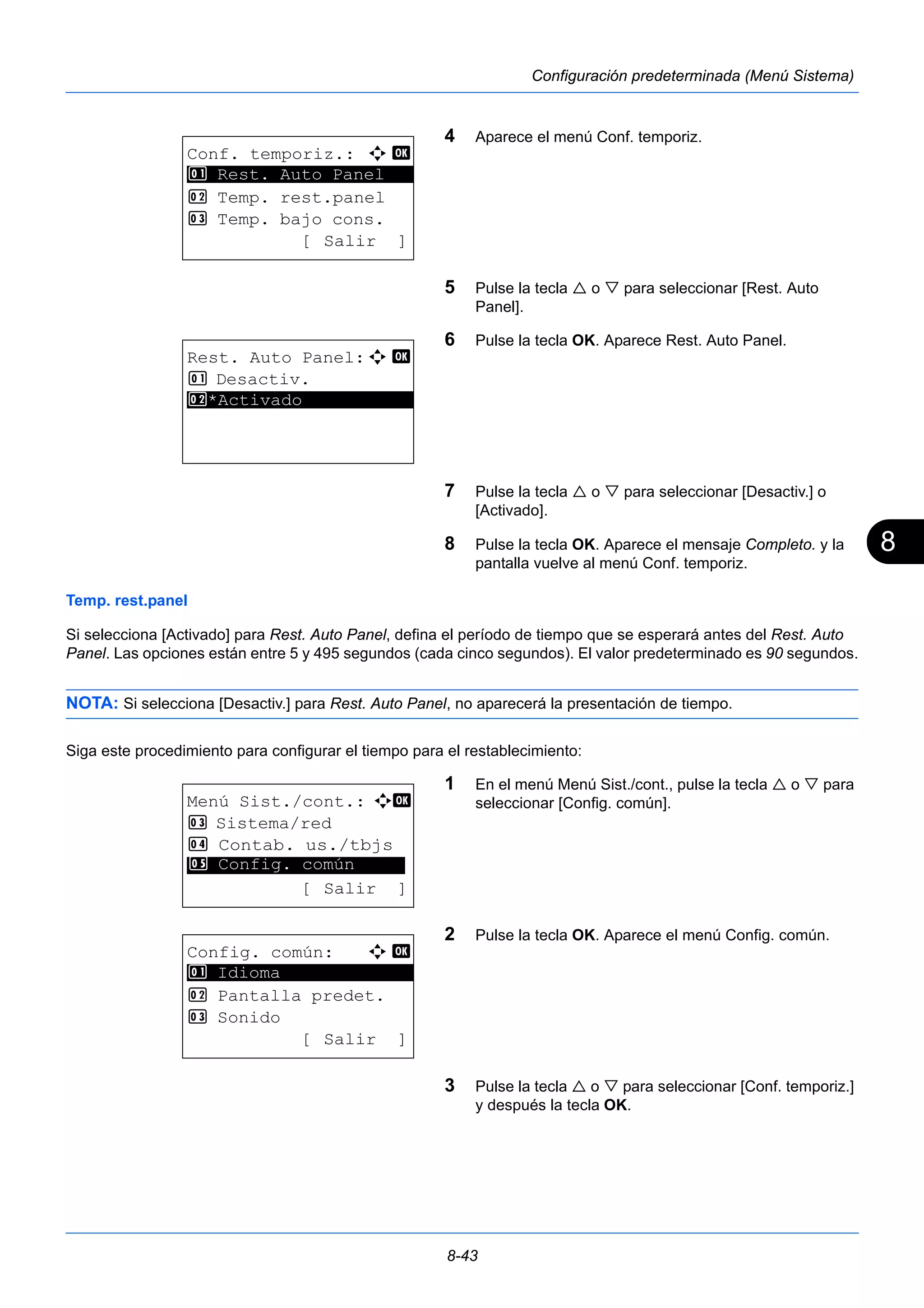 8 
8-43 
Configuración predeterminada (Menú Sistema) 
4 Aparece el menú Conf. temporiz. 
5 Pulse la tecla  o  para seleccionar [Rest. Auto 
Panel]. 
6 Pulse la tecla OK. Aparece Rest. Auto Panel. 
7 Pulse la tecla  o  para seleccionar [Desactiv.] o 
[Activado]. 
8 Pulse la tecla OK. Aparece el mensaje Completo. y la 
pantalla vuelve al menú Conf. temporiz. 
1 Rest. Auto Panel 
Temp. rest.panel 
Si selecciona [Activado] para Rest. Auto Panel, defina el período de tiempo que se esperará antes del Rest. Auto 
Panel. Las opciones están entre 5 y 495 segundos (cada cinco segundos). El valor predeterminado es 90 segundos. 
NOTA: Si selecciona [Desactiv.] para Rest. Auto Panel, no aparecerá la presentación de tiempo. 
Siga este procedimiento para configurar el tiempo para el restablecimiento: 
1 En el menú Menú Sist./cont., pulse la tecla  o  para 
seleccionar [Config. común]. 
2 Pulse la tecla OK. Aparece el menú Config. común. 
3 Pulse la tecla  o  para seleccionar [Conf. temporiz.] 
y después la tecla OK. 
Conf. temporiz.: a b 
********************* 
2 Temp. rest.panel 
3 Temp. bajo cons. 
[ Salir ] 
Rest. Auto Panel:a b 
1 Desactiv. 
2* ***A*c*t*i*v*a*d*o*********** 
Menú Sist./cont.: a b 
3 Sistema/red 
4 Contab. us./tbjs 
********************* 
5 Config. común 
[ Salir ] 
Config. común: a b 
********************* 
2 Pantalla predet. 
3 Sonido 
[ Salir ] 
1 Idioma 
 