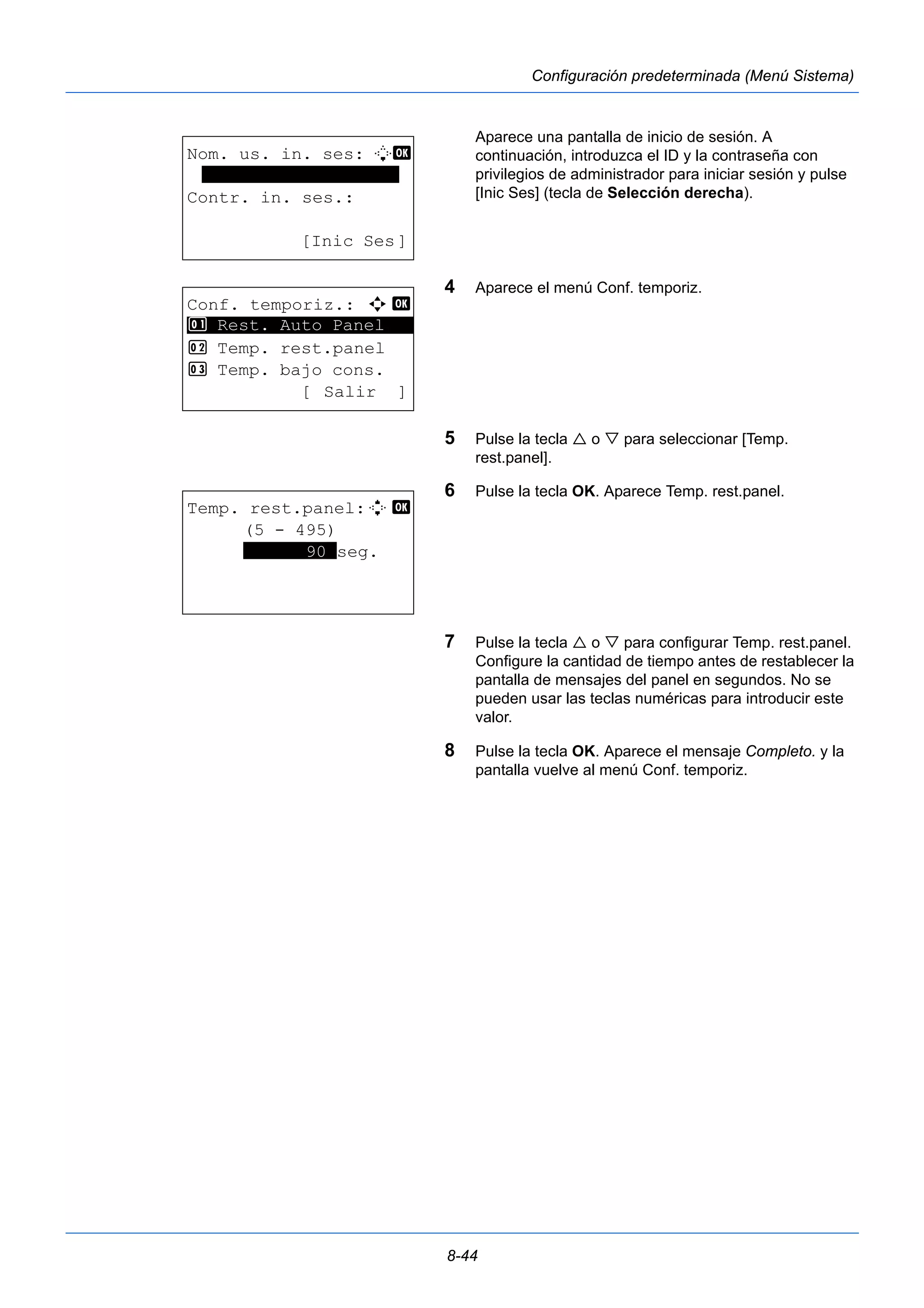 8-44 
Configuración predeterminada (Menú Sistema) 
Aparece una pantalla de inicio de sesión. A 
continuación, introduzca el ID y la contraseña con 
privilegios de administrador para iniciar sesión y pulse 
[Inic Ses] (tecla de Selección derecha). 
4 Aparece el menú Conf. temporiz. 
5 Pulse la tecla  o  para seleccionar [Temp. 
rest.panel]. 
6 Pulse la tecla OK. Aparece Temp. rest.panel. 
7 Pulse la tecla  o  para configurar Temp. rest.panel. 
Configure la cantidad de tiempo antes de restablecer la 
pantalla de mensajes del panel en segundos. No se 
pueden usar las teclas numéricas para introducir este 
valor. 
8 Pulse la tecla OK. Aparece el mensaje Completo. y la 
pantalla vuelve al menú Conf. temporiz. 
Nom. us. in. ses: L b 
******************* 
Contr. in. ses.: 
[Inic Ses] 
Conf. temporiz.: a b 
********************* 
1 Rest. Auto Panel 
2 Temp. rest.panel 
3 Temp. bajo cons. 
[ Salir ] 
Temp. rest.panel:D b 
(5 - 495) 
******90*seg. 
 