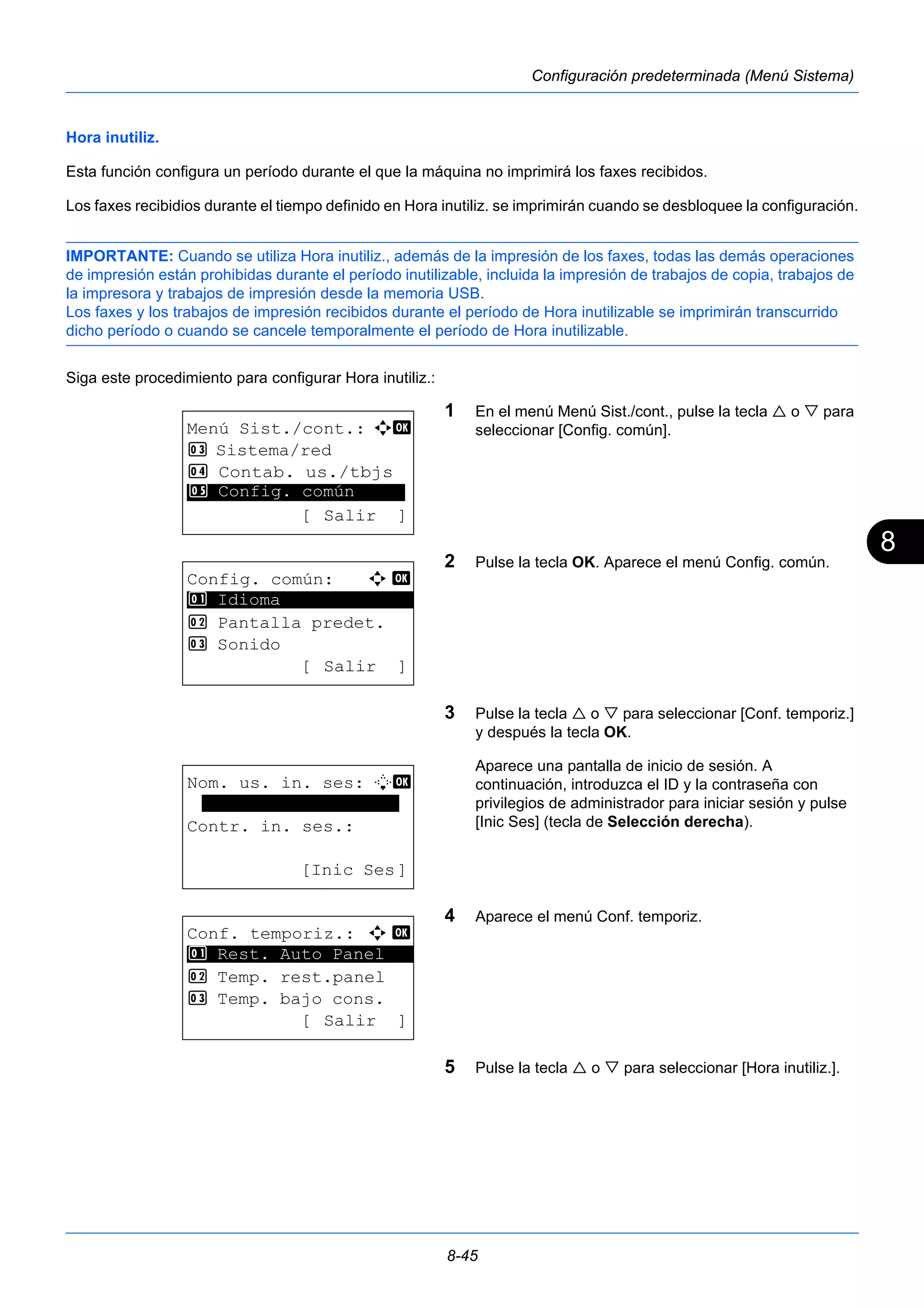 8 
8-45 
Configuración predeterminada (Menú Sistema) 
Hora inutiliz. 
Esta función configura un período durante el que la máquina no imprimirá los faxes recibidos. 
Los faxes recibidios durante el tiempo definido en Hora inutiliz. se imprimirán cuando se desbloquee la configuración. 
IMPORTANTE: Cuando se utiliza Hora inutiliz., además de la impresión de los faxes, todas las demás operaciones 
de impresión están prohibidas durante el período inutilizable, incluida la impresión de trabajos de copia, trabajos de 
la impresora y trabajos de impresión desde la memoria USB. 
Los faxes y los trabajos de impresión recibidos durante el período de Hora inutilizable se imprimirán transcurrido 
dicho período o cuando se cancele temporalmente el período de Hora inutilizable. 
Siga este procedimiento para configurar Hora inutiliz.: 
1 En el menú Menú Sist./cont., pulse la tecla  o  para 
seleccionar [Config. común]. 
2 Pulse la tecla OK. Aparece el menú Config. común. 
3 Pulse la tecla  o  para seleccionar [Conf. temporiz.] 
y después la tecla OK. 
Aparece una pantalla de inicio de sesión. A 
continuación, introduzca el ID y la contraseña con 
privilegios de administrador para iniciar sesión y pulse 
[Inic Ses] (tecla de Selección derecha). 
4 Aparece el menú Conf. temporiz. 
5 Pulse la tecla  o  para seleccionar [Hora inutiliz.]. 
Menú Sist./cont.: a b 
3 Sistema/red 
4 Contab. us./tbjs 
********************* 
5 Config. común 
[ Salir ] 
Config. común: a b 
********************* 
2 Pantalla predet. 
3 Sonido 
[ Salir ] 
1 Idioma 
Nom. us. in. ses: L b 
******************* 
Contr. in. ses.: 
[Inic Ses] 
Conf. temporiz.: a b 
********************* 
1 Rest. Auto Panel 
2 Temp. rest.panel 
3 Temp. bajo cons. 
[ Salir ] 
 