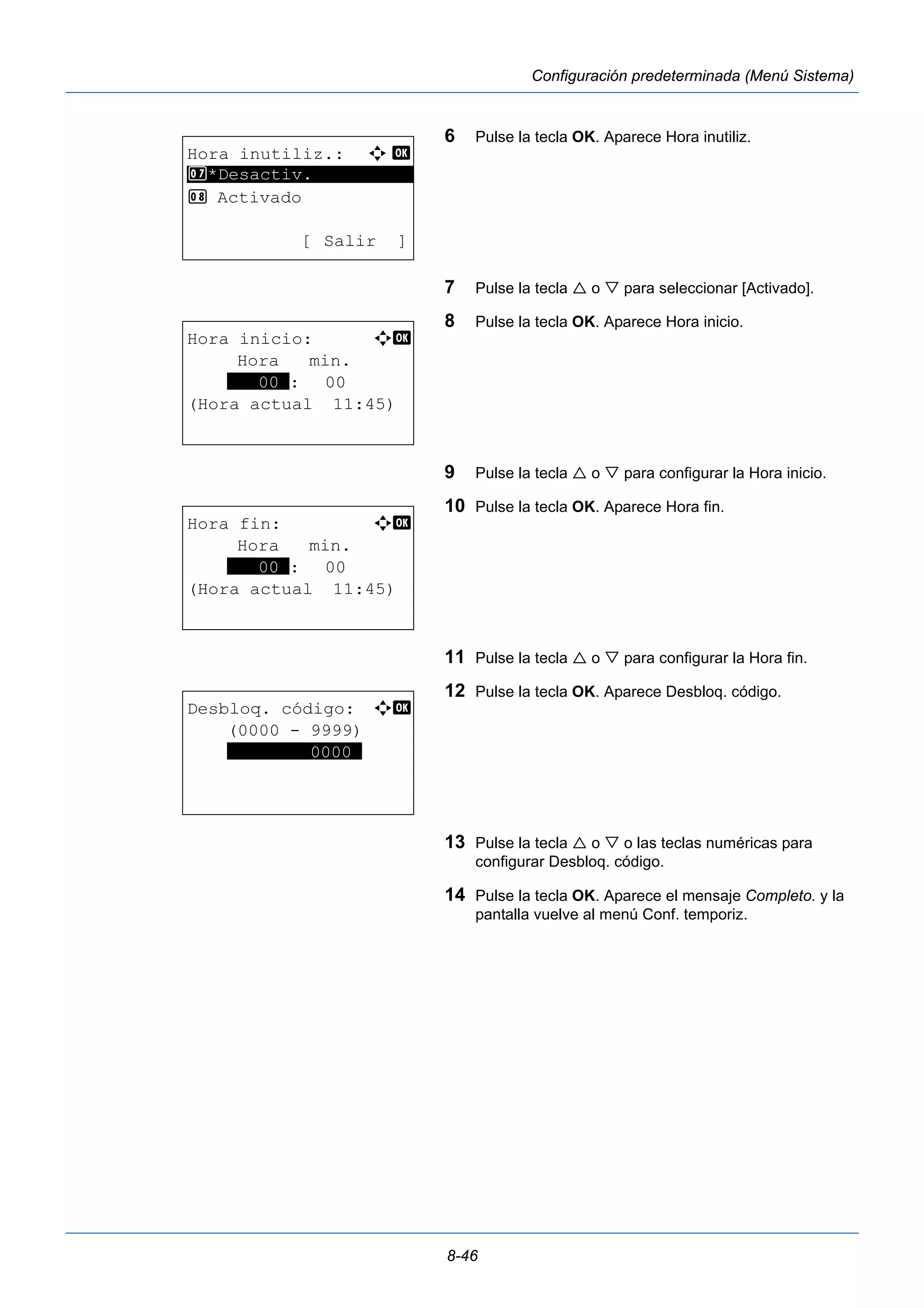8-46 
Configuración predeterminada (Menú Sistema) 
6 Pulse la tecla OK. Aparece Hora inutiliz. 
7 Pulse la tecla  o  para seleccionar [Activado]. 
8 Pulse la tecla OK. Aparece Hora inicio. 
9 Pulse la tecla  o  para configurar la Hora inicio. 
10 Pulse la tecla OK. Aparece Hora fin. 
11 Pulse la tecla  o  para configurar la Hora fin. 
12 Pulse la tecla OK. Aparece Desbloq. código. 
13 Pulse la tecla  o  o las teclas numéricas para 
configurar Desbloq. código. 
14 Pulse la tecla OK. Aparece el mensaje Completo. y la 
pantalla vuelve al menú Conf. temporiz. 
Hora inutiliz.: a b 
7 ********************* 
*Desactiv. 
8 Activado 
[ Salir ] 
Hora inicio: a b 
Hora min. 
***00*: 00 
(Hora actual 11:45) 
Hora fin: a b 
Hora min. 
***00*: 00 
(Hora actual 11:45) 
Desbloq. código: a b 
(0000 - 9999) 
********0000* 
 
