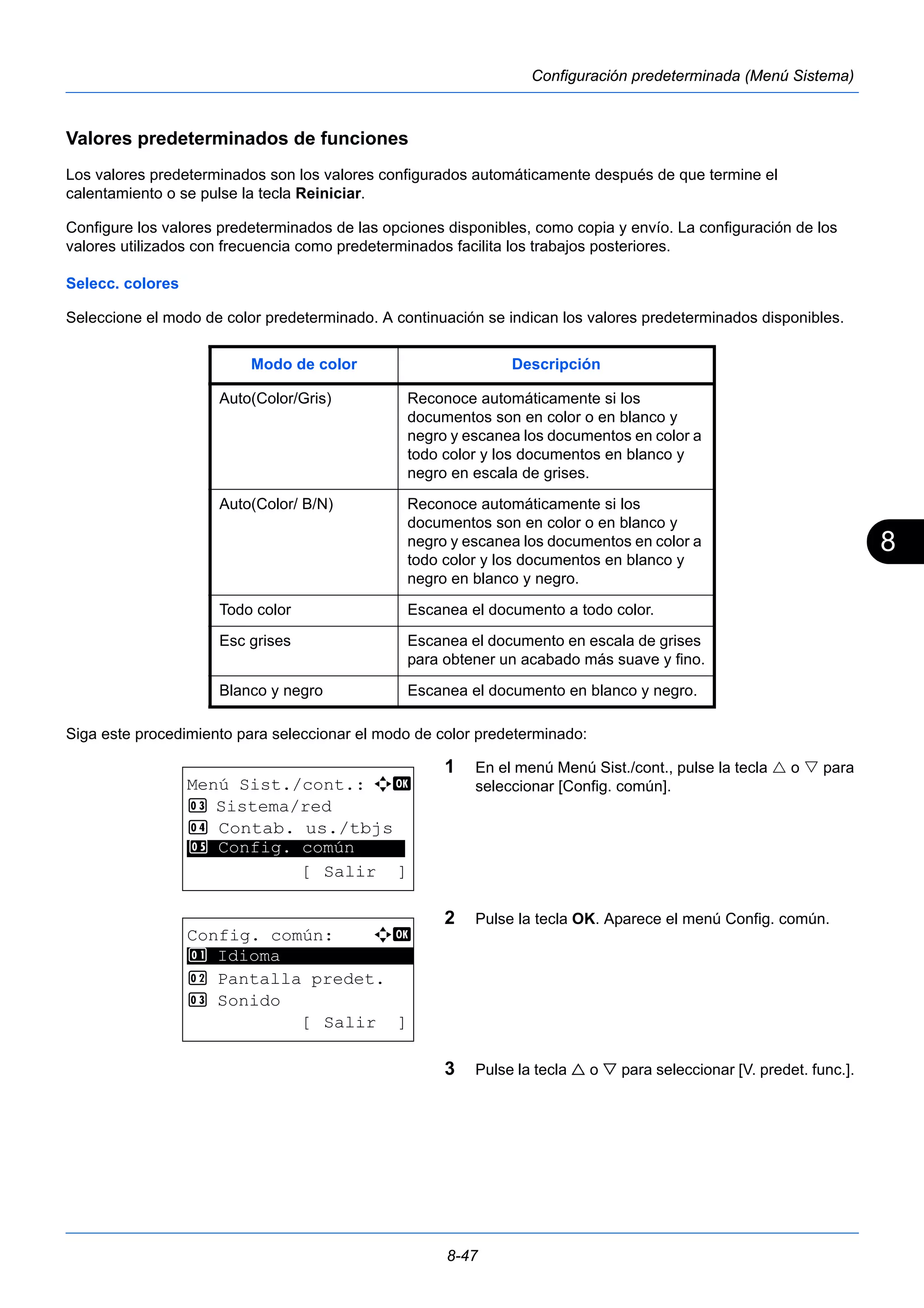 8 
Modo de color Descripción 
Auto(Color/Gris) Reconoce automáticamente si los 
documentos son en color o en blanco y 
negro y escanea los documentos en color a 
todo color y los documentos en blanco y 
negro en escala de grises. 
Auto(Color/ B/N) Reconoce automáticamente si los 
documentos son en color o en blanco y 
negro y escanea los documentos en color a 
todo color y los documentos en blanco y 
negro en blanco y negro. 
Todo color Escanea el documento a todo color. 
Esc grises Escanea el documento en escala de grises 
para obtener un acabado más suave y fino. 
Blanco y negro Escanea el documento en blanco y negro. 
8-47 
Configuración predeterminada (Menú Sistema) 
Valores predeterminados de funciones 
Los valores predeterminados son los valores configurados automáticamente después de que termine el 
calentamiento o se pulse la tecla Reiniciar. 
Configure los valores predeterminados de las opciones disponibles, como copia y envío. La configuración de los 
valores utilizados con frecuencia como predeterminados facilita los trabajos posteriores. 
Selecc. colores 
Seleccione el modo de color predeterminado. A continuación se indican los valores predeterminados disponibles. 
Siga este procedimiento para seleccionar el modo de color predeterminado: 
1 En el menú Menú Sist./cont., pulse la tecla  o  para 
seleccionar [Config. común]. 
2 Pulse la tecla OK. Aparece el menú Config. común. 
3 Pulse la tecla  o  para seleccionar [V. predet. func.]. 
Menú Sist./cont.: a b 
3 Sistema/red 
4 Contab. us./tbjs 
********************* 
5 Config. común 
[ Salir ] 
Config. común: a b 
********************* 
2 Pantalla predet. 
3 Sonido 
[ Salir ] 
1 Idioma 
 