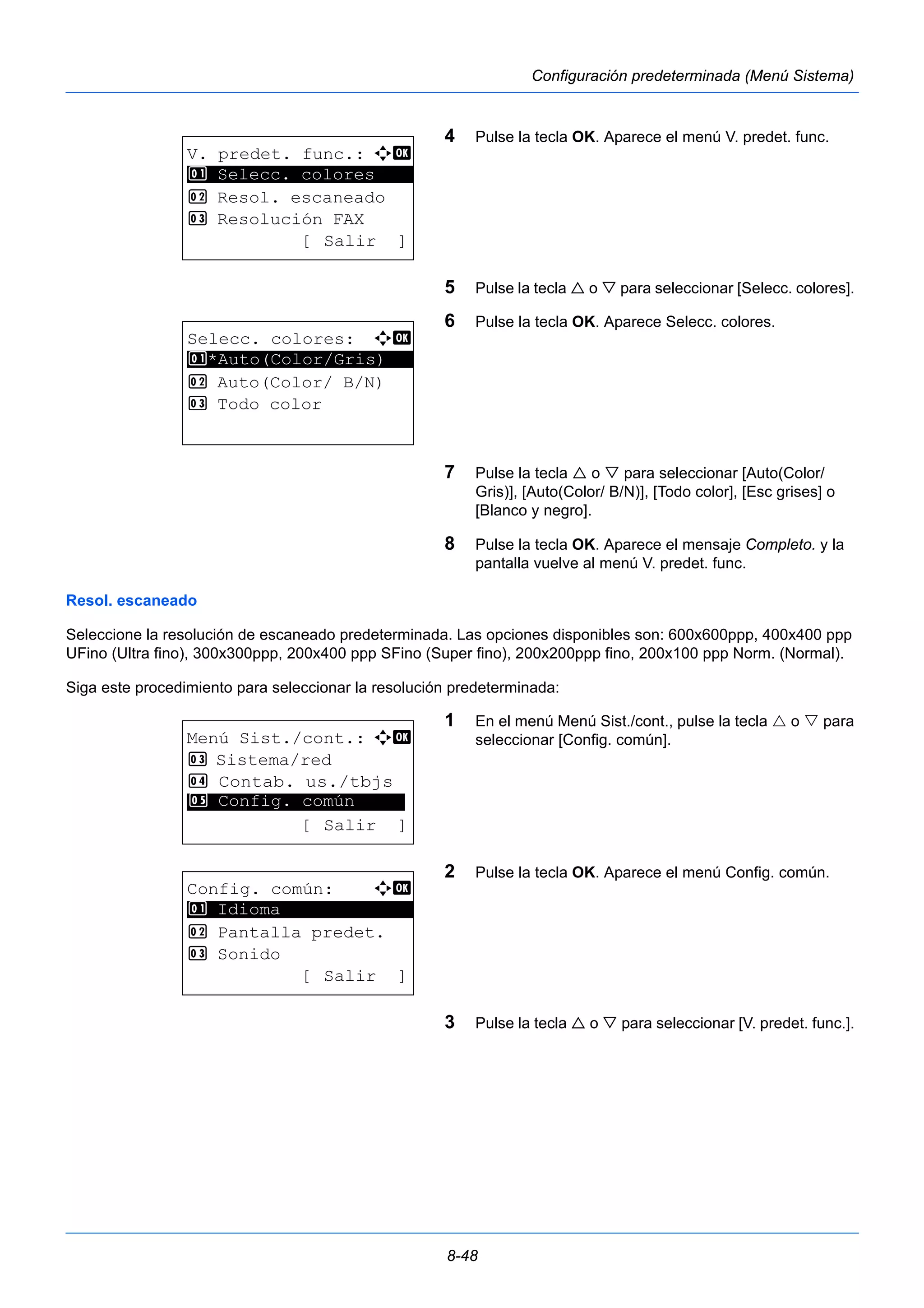 8-48 
Configuración predeterminada (Menú Sistema) 
4 Pulse la tecla OK. Aparece el menú V. predet. func. 
5 Pulse la tecla  o  para seleccionar [Selecc. colores]. 
6 Pulse la tecla OK. Aparece Selecc. colores. 
7 Pulse la tecla  o  para seleccionar [Auto(Color/ 
Gris)], [Auto(Color/ B/N)], [Todo color], [Esc grises] o 
[Blanco y negro]. 
8 Pulse la tecla OK. Aparece el mensaje Completo. y la 
pantalla vuelve al menú V. predet. func. 
1 Selecc. colores 
Resol. escaneado 
Seleccione la resolución de escaneado predeterminada. Las opciones disponibles son: 600x600ppp, 400x400 ppp 
UFino (Ultra fino), 300x300ppp, 200x400 ppp SFino (Super fino), 200x200ppp fino, 200x100 ppp Norm. (Normal). 
Siga este procedimiento para seleccionar la resolución predeterminada: 
1 En el menú Menú Sist./cont., pulse la tecla  o  para 
seleccionar [Config. común]. 
2 Pulse la tecla OK. Aparece el menú Config. común. 
3 Pulse la tecla  o  para seleccionar [V. predet. func.]. 
V. predet. func.: a b 
********************* 
2 Resol. escaneado 
3 Resolución FAX 
[ Salir ] 
Selecc. colores: a b 
********************* 
1 *Auto(Color/Gris) 
2 Auto(Color/ B/N) 
3 Todo color 
Menú Sist./cont.: a b 
3 Sistema/red 
4 Contab. us./tbjs 
********************* 
5 Config. común 
[ Salir ] 
Config. común: a b 
********************* 
2 Pantalla predet. 
3 Sonido 
[ Salir ] 
1 Idioma 
 