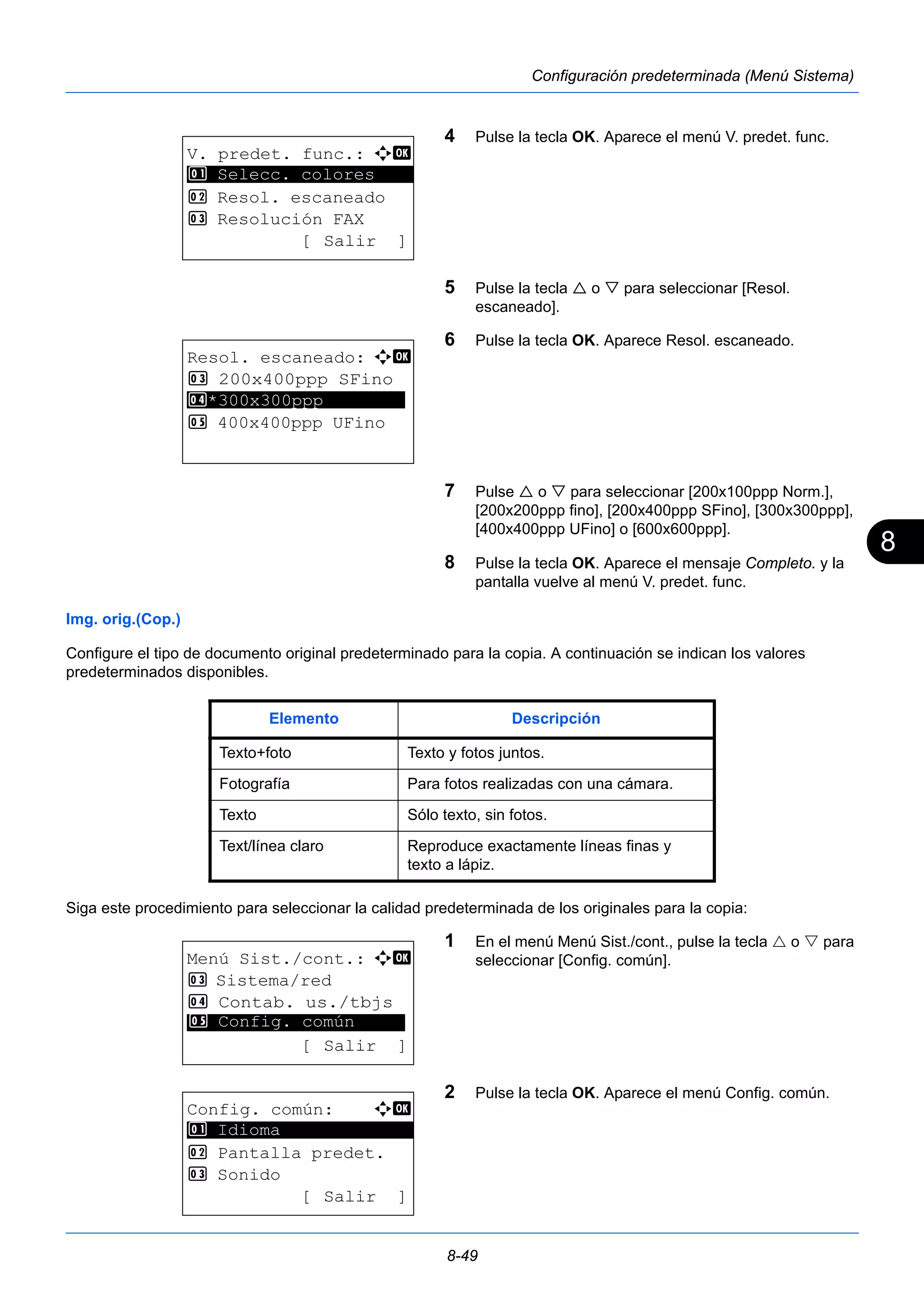8 
8-49 
Configuración predeterminada (Menú Sistema) 
4 Pulse la tecla OK. Aparece el menú V. predet. func. 
5 Pulse la tecla  o  para seleccionar [Resol. 
escaneado]. 
6 Pulse la tecla OK. Aparece Resol. escaneado. 
7 Pulse  o  para seleccionar [200x100ppp Norm.], 
[200x200ppp fino], [200x400ppp SFino], [300x300ppp], 
[400x400ppp UFino] o [600x600ppp]. 
8 Pulse la tecla OK. Aparece el mensaje Completo. y la 
pantalla vuelve al menú V. predet. func. 
1 Selecc. colores 
Img. orig.(Cop.) 
Configure el tipo de documento original predeterminado para la copia. A continuación se indican los valores 
predeterminados disponibles. 
Siga este procedimiento para seleccionar la calidad predeterminada de los originales para la copia: 
1 En el menú Menú Sist./cont., pulse la tecla  o  para 
seleccionar [Config. común]. 
2 Pulse la tecla OK. Aparece el menú Config. común. 
V. predet. func.: a b 
********************* 
2 Resol. escaneado 
3 Resolución FAX 
[ Salir ] 
Resol. escaneado: a b 
3 200x400ppp SFino 
4 ********************* 
*300x300ppp 
5 400x400ppp UFino 
Elemento Descripción 
Texto+foto Texto y fotos juntos. 
Fotografía Para fotos realizadas con una cámara. 
Texto Sólo texto, sin fotos. 
Text/línea claro Reproduce exactamente líneas finas y 
texto a lápiz. 
Menú Sist./cont.: a b 
3 Sistema/red 
4 Contab. us./tbjs 
********************* 
5 Config. común 
[ Salir ] 
Config. común: a b 
********************* 
2 Pantalla predet. 
3 Sonido 
[ Salir ] 
1 Idioma 
 