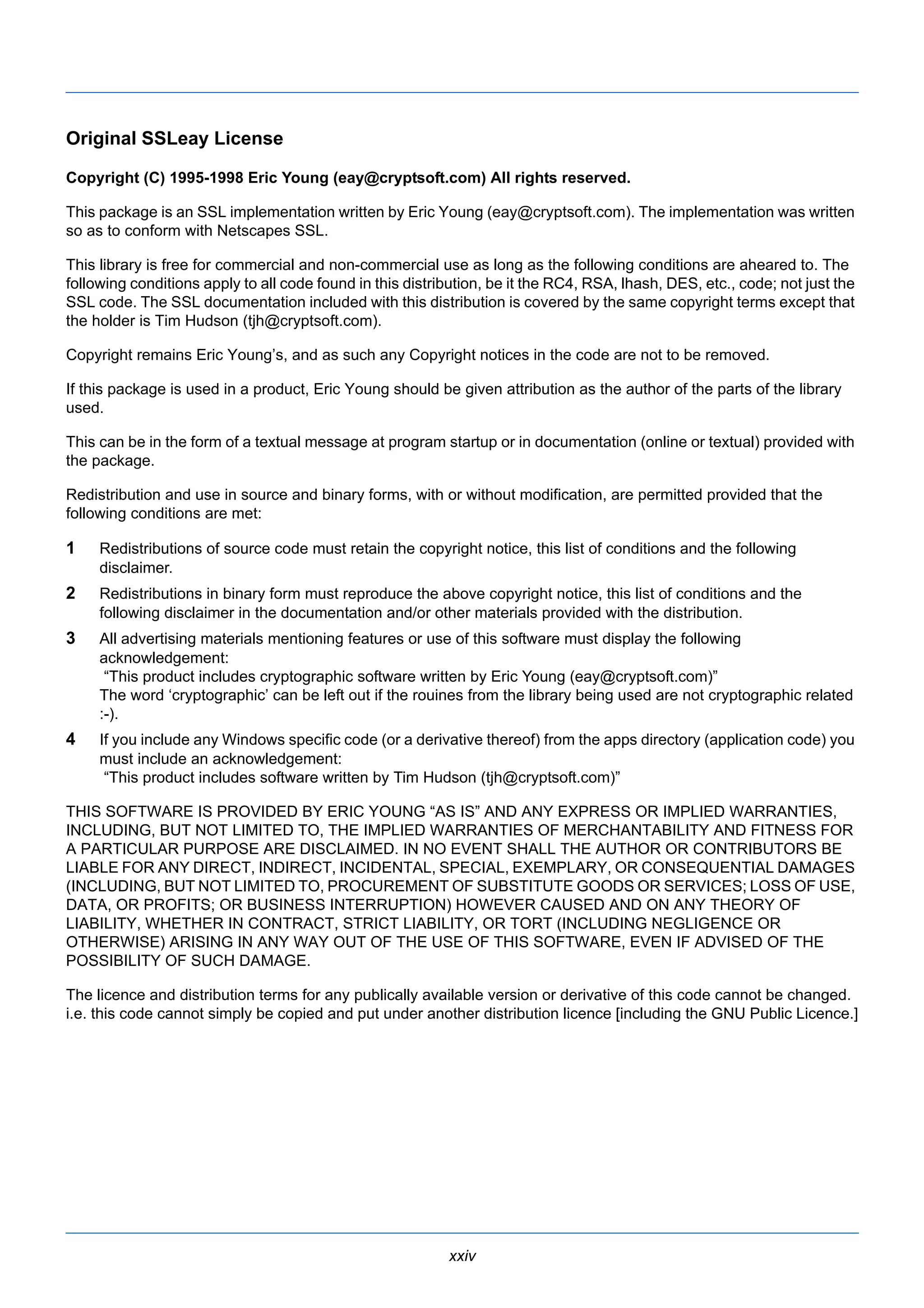 Original SSLeay License 
Copyright (C) 1995-1998 Eric Young (eay@cryptsoft.com) All rights reserved. 
This package is an SSL implementation written by Eric Young (eay@cryptsoft.com). The implementation was written 
so as to conform with Netscapes SSL. 
This library is free for commercial and non-commercial use as long as the following conditions are aheared to. The 
following conditions apply to all code found in this distribution, be it the RC4, RSA, lhash, DES, etc., code; not just the 
SSL code. The SSL documentation included with this distribution is covered by the same copyright terms except that 
the holder is Tim Hudson (tjh@cryptsoft.com). 
Copyright remains Eric Young’s, and as such any Copyright notices in the code are not to be removed. 
If this package is used in a product, Eric Young should be given attribution as the author of the parts of the library 
used. 
This can be in the form of a textual message at program startup or in documentation (online or textual) provided with 
the package. 
Redistribution and use in source and binary forms, with or without modification, are permitted provided that the 
following conditions are met: 
1 Redistributions of source code must retain the copyright notice, this list of conditions and the following 
xxiv 
disclaimer. 
2 Redistributions in binary form must reproduce the above copyright notice, this list of conditions and the 
following disclaimer in the documentation and/or other materials provided with the distribution. 
3 All advertising materials mentioning features or use of this software must display the following 
acknowledgement: 
“This product includes cryptographic software written by Eric Young (eay@cryptsoft.com)” 
The word ‘cryptographic’ can be left out if the rouines from the library being used are not cryptographic related 
:-). 
4 If you include any Windows specific code (or a derivative thereof) from the apps directory (application code) you 
must include an acknowledgement: 
“This product includes software written by Tim Hudson (tjh@cryptsoft.com)” 
THIS SOFTWARE IS PROVIDED BY ERIC YOUNG “AS IS” AND ANY EXPRESS OR IMPLIED WARRANTIES, 
INCLUDING, BUT NOT LIMITED TO, THE IMPLIED WARRANTIES OF MERCHANTABILITY AND FITNESS FOR 
A PARTICULAR PURPOSE ARE DISCLAIMED. IN NO EVENT SHALL THE AUTHOR OR CONTRIBUTORS BE 
LIABLE FOR ANY DIRECT, INDIRECT, INCIDENTAL, SPECIAL, EXEMPLARY, OR CONSEQUENTIAL DAMAGES 
(INCLUDING, BUT NOT LIMITED TO, PROCUREMENT OF SUBSTITUTE GOODS OR SERVICES; LOSS OF USE, 
DATA, OR PROFITS; OR BUSINESS INTERRUPTION) HOWEVER CAUSED AND ON ANY THEORY OF 
LIABILITY, WHETHER IN CONTRACT, STRICT LIABILITY, OR TORT (INCLUDING NEGLIGENCE OR 
OTHERWISE) ARISING IN ANY WAY OUT OF THE USE OF THIS SOFTWARE, EVEN IF ADVISED OF THE 
POSSIBILITY OF SUCH DAMAGE. 
The licence and distribution terms for any publically available version or derivative of this code cannot be changed. 
i.e. this code cannot simply be copied and put under another distribution licence [including the GNU Public Licence.] 
 