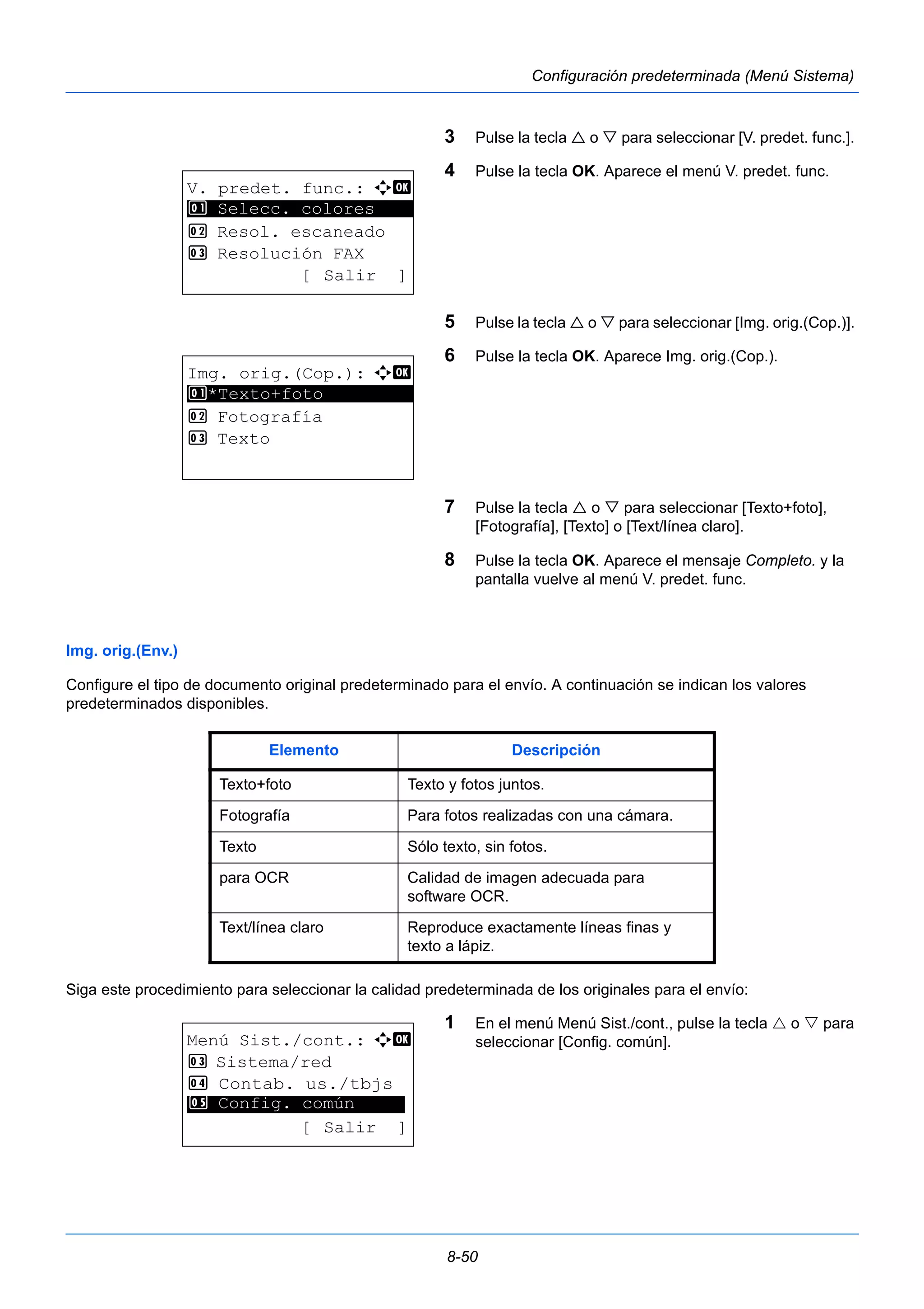 8-50 
Configuración predeterminada (Menú Sistema) 
3 Pulse la tecla  o  para seleccionar [V. predet. func.]. 
4 Pulse la tecla OK. Aparece el menú V. predet. func. 
5 Pulse la tecla  o  para seleccionar [Img. orig.(Cop.)]. 
6 Pulse la tecla OK. Aparece Img. orig.(Cop.). 
7 Pulse la tecla  o  para seleccionar [Texto+foto], 
[Fotografía], [Texto] o [Text/línea claro]. 
8 Pulse la tecla OK. Aparece el mensaje Completo. y la 
pantalla vuelve al menú V. predet. func. 
1 Selecc. colores 
Img. orig.(Env.) 
Configure el tipo de documento original predeterminado para el envío. A continuación se indican los valores 
predeterminados disponibles. 
Siga este procedimiento para seleccionar la calidad predeterminada de los originales para el envío: 
1 En el menú Menú Sist./cont., pulse la tecla  o  para 
seleccionar [Config. común]. 
V. predet. func.: a b 
********************* 
2 Resol. escaneado 
3 Resolución FAX 
[ Salir ] 
Img. orig.(Cop.): a b 
1 ********************* 
*Texto+foto 
2 Fotografía 
3 Texto 
Elemento Descripción 
Texto+foto Texto y fotos juntos. 
Fotografía Para fotos realizadas con una cámara. 
Texto Sólo texto, sin fotos. 
para OCR Calidad de imagen adecuada para 
software OCR. 
Text/línea claro Reproduce exactamente líneas finas y 
texto a lápiz. 
Menú Sist./cont.: a b 
3 Sistema/red 
4 Contab. us./tbjs 
********************* 
5 Config. común 
[ Salir ] 
 