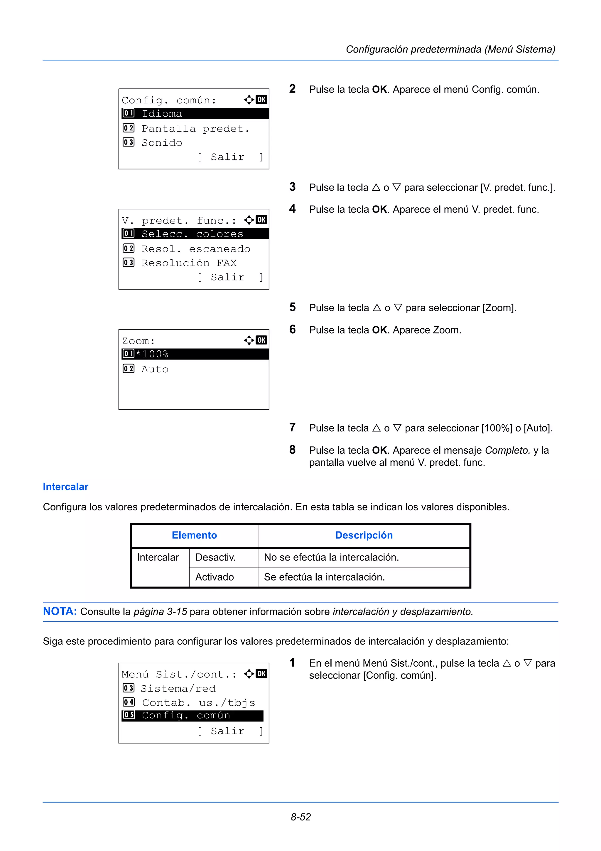 8-52 
Configuración predeterminada (Menú Sistema) 
2 Pulse la tecla OK. Aparece el menú Config. común. 
3 Pulse la tecla  o  para seleccionar [V. predet. func.]. 
4 Pulse la tecla OK. Aparece el menú V. predet. func. 
5 Pulse la tecla  o  para seleccionar [Zoom]. 
6 Pulse la tecla OK. Aparece Zoom. 
7 Pulse la tecla  o  para seleccionar [100%] o [Auto]. 
8 Pulse la tecla OK. Aparece el mensaje Completo. y la 
pantalla vuelve al menú V. predet. func. 
1 Selecc. colores 
Intercalar 
Configura los valores predeterminados de intercalación. En esta tabla se indican los valores disponibles. 
NOTA: Consulte la página 3-15 para obtener información sobre intercalación y desplazamiento. 
Siga este procedimiento para configurar los valores predeterminados de intercalación y desplazamiento: 
1 En el menú Menú Sist./cont., pulse la tecla  o  para 
seleccionar [Config. común]. 
Config. común: a b 
********************* 
2 Pantalla predet. 
3 Sonido 
[ Salir ] 
1 Idioma 
V. predet. func.: a b 
********************* 
2 Resol. escaneado 
3 Resolución FAX 
[ Salir ] 
Zoom: a b 
********************* 
1 *100% 
2 Auto 
Elemento Descripción 
Intercalar Desactiv. No se efectúa la intercalación. 
Activado Se efectúa la intercalación. 
Menú Sist./cont.: a b 
3 Sistema/red 
4 Contab. us./tbjs 
********************* 
5 Config. común 
[ Salir ] 
 