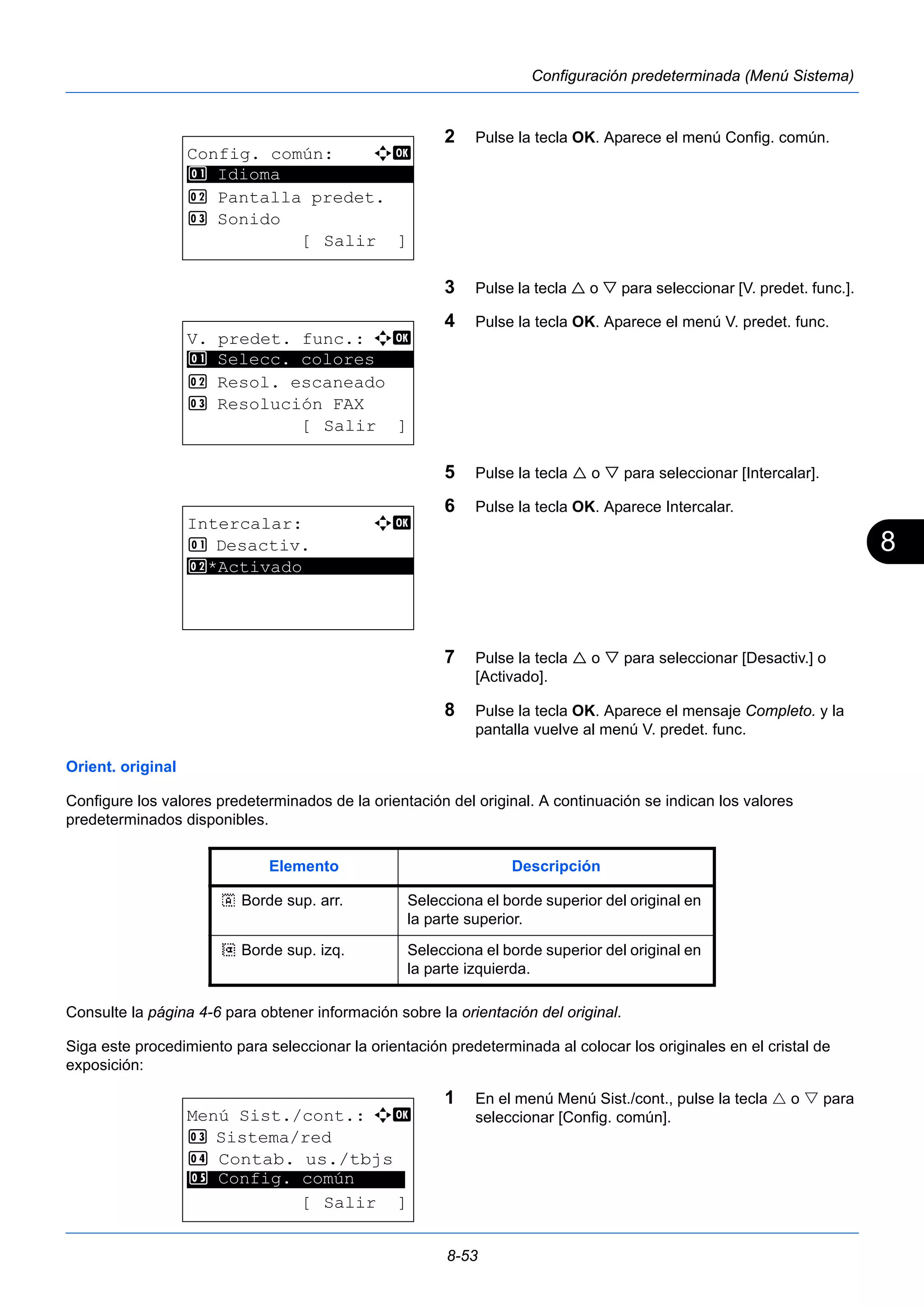 8 
8-53 
Configuración predeterminada (Menú Sistema) 
2 Pulse la tecla OK. Aparece el menú Config. común. 
3 Pulse la tecla  o  para seleccionar [V. predet. func.]. 
4 Pulse la tecla OK. Aparece el menú V. predet. func. 
5 Pulse la tecla  o  para seleccionar [Intercalar]. 
6 Pulse la tecla OK. Aparece Intercalar. 
7 Pulse la tecla  o  para seleccionar [Desactiv.] o 
[Activado]. 
8 Pulse la tecla OK. Aparece el mensaje Completo. y la 
pantalla vuelve al menú V. predet. func. 
1 Selecc. colores 
Orient. original 
Configure los valores predeterminados de la orientación del original. A continuación se indican los valores 
predeterminados disponibles. 
Consulte la página 4-6 para obtener información sobre la orientación del original. 
Siga este procedimiento para seleccionar la orientación predeterminada al colocar los originales en el cristal de 
exposición: 
1 En el menú Menú Sist./cont., pulse la tecla  o  para 
seleccionar [Config. común]. 
Config. común: a b 
********************* 
2 Pantalla predet. 
3 Sonido 
[ Salir ] 
1 Idioma 
V. predet. func.: a b 
********************* 
2 Resol. escaneado 
3 Resolución FAX 
[ Salir ] 
Intercalar: a b 
1 Desactiv. 
2* ***A*c*t*i*v*a*d*o*********** 
Elemento Descripción 
c Borde sup. arr. Selecciona el borde superior del original en 
la parte superior. 
d Borde sup. izq. Selecciona el borde superior del original en 
la parte izquierda. 
Menú Sist./cont.: a b 
3 Sistema/red 
4 Contab. us./tbjs 
********************* 
5 Config. común 
[ Salir ] 
 