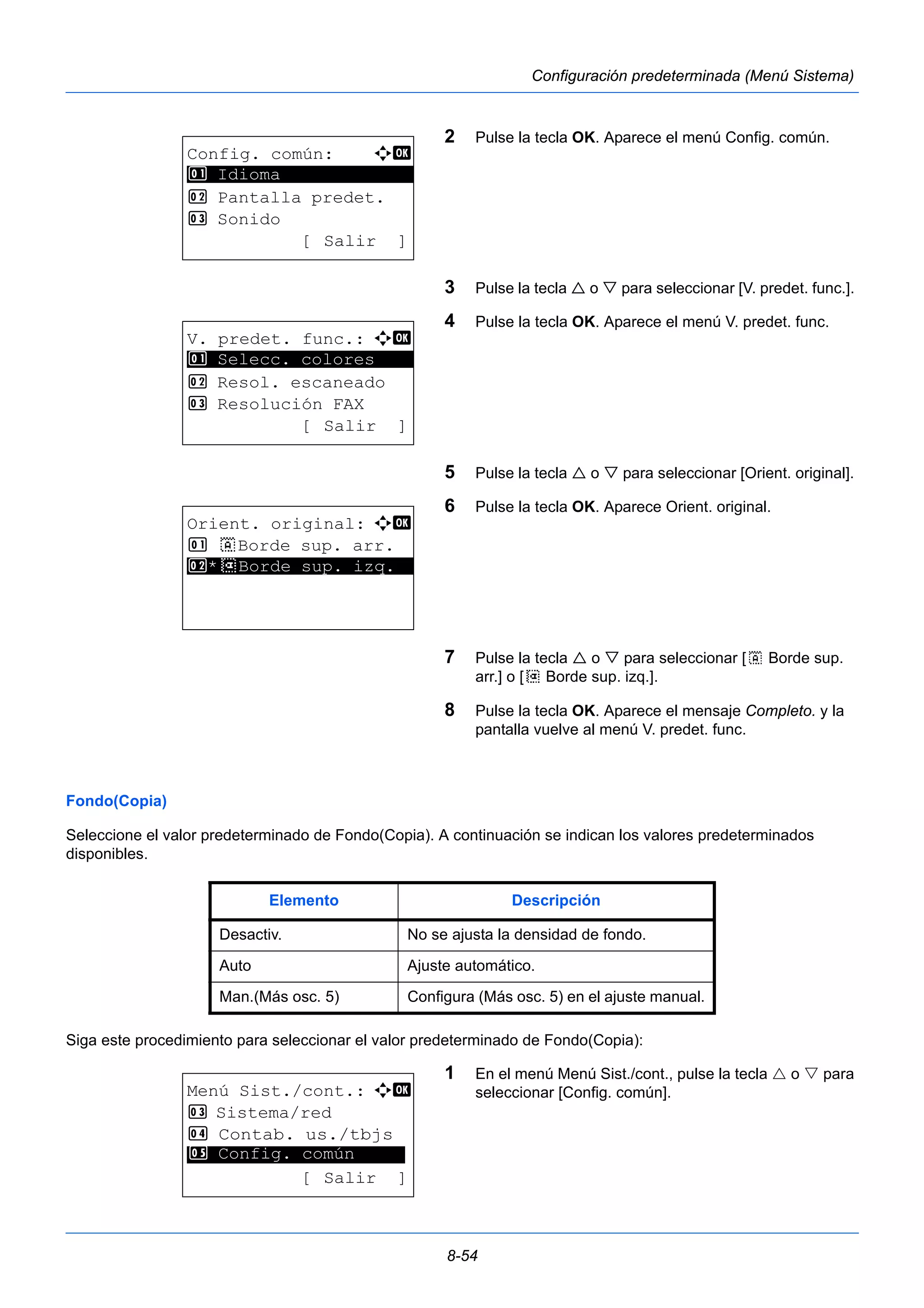8-54 
Configuración predeterminada (Menú Sistema) 
2 Pulse la tecla OK. Aparece el menú Config. común. 
3 Pulse la tecla  o  para seleccionar [V. predet. func.]. 
4 Pulse la tecla OK. Aparece el menú V. predet. func. 
5 Pulse la tecla  o  para seleccionar [Orient. original]. 
6 Pulse la tecla OK. Aparece Orient. original. 
7 Pulse la tecla  o  para seleccionar [c Borde sup. 
arr.] o [d Borde sup. izq.]. 
8 Pulse la tecla OK. Aparece el mensaje Completo. y la 
pantalla vuelve al menú V. predet. func. 
1 Selecc. colores 
Fondo(Copia) 
Seleccione el valor predeterminado de Fondo(Copia). A continuación se indican los valores predeterminados 
disponibles. 
Siga este procedimiento para seleccionar el valor predeterminado de Fondo(Copia): 
1 En el menú Menú Sist./cont., pulse la tecla  o  para 
seleccionar [Config. común]. 
Config. común: a b 
********************* 
2 Pantalla predet. 
3 Sonido 
[ Salir ] 
1 Idioma 
V. predet. func.: a b 
********************* 
2 Resol. escaneado 
3 Resolución FAX 
[ Salir ] 
Orient. original: a b 
1 c Borde sup. arr. 
2* ***d* *B*o*r*d*e* *s*u*p*.* *i*z*q*.** 
Elemento Descripción 
Desactiv. No se ajusta la densidad de fondo. 
Auto Ajuste automático. 
Man.(Más osc. 5) Configura (Más osc. 5) en el ajuste manual. 
Menú Sist./cont.: a b 
3 Sistema/red 
4 Contab. us./tbjs 
********************* 
5 Config. común 
[ Salir ] 
 