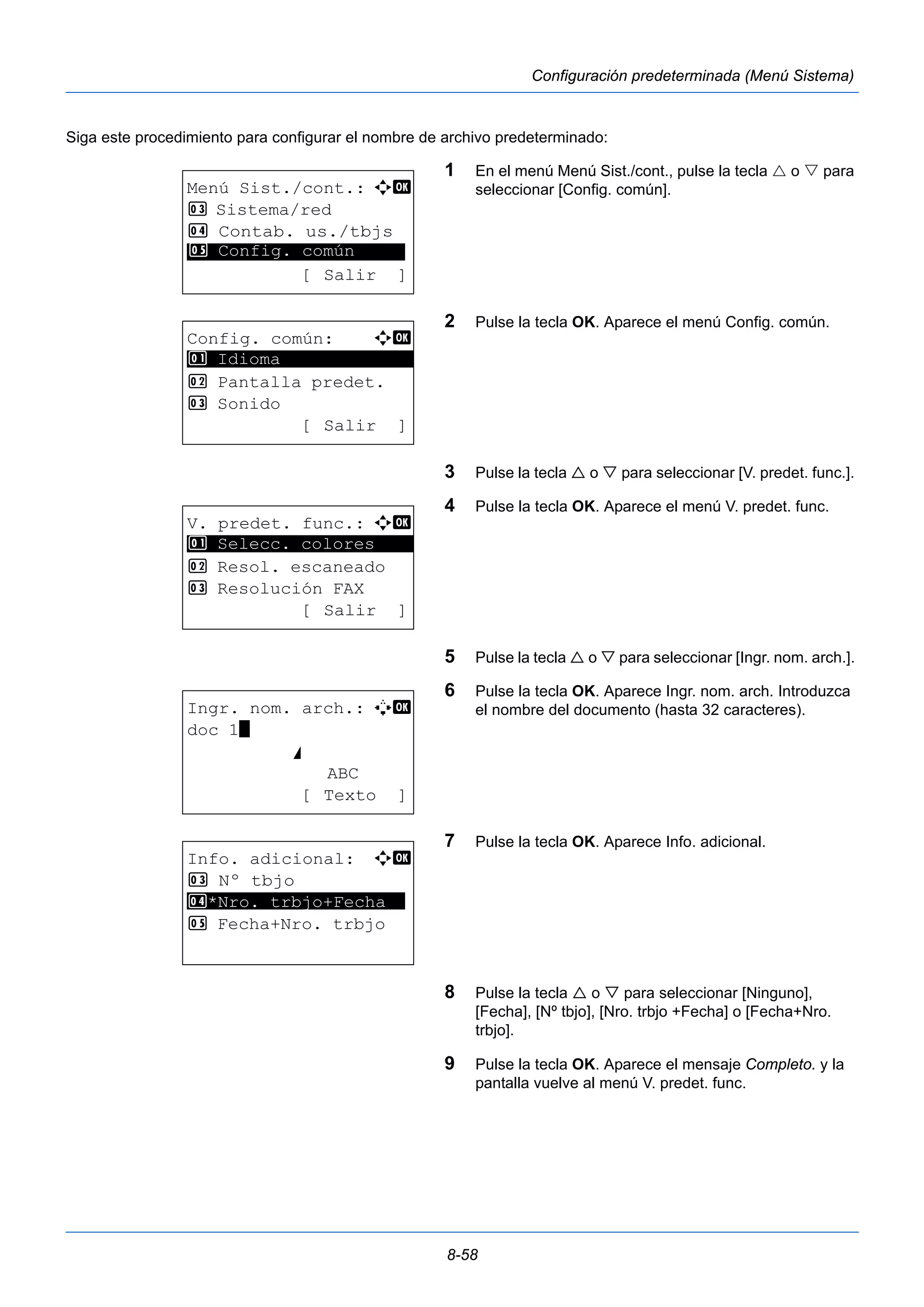 8-58 
Configuración predeterminada (Menú Sistema) 
Siga este procedimiento para configurar el nombre de archivo predeterminado: 
1 En el menú Menú Sist./cont., pulse la tecla  o  para 
seleccionar [Config. común]. 
2 Pulse la tecla OK. Aparece el menú Config. común. 
3 Pulse la tecla  o  para seleccionar [V. predet. func.]. 
4 Pulse la tecla OK. Aparece el menú V. predet. func. 
5 Pulse la tecla  o  para seleccionar [Ingr. nom. arch.]. 
6 Pulse la tecla OK. Aparece Ingr. nom. arch. Introduzca 
el nombre del documento (hasta 32 caracteres). 
7 Pulse la tecla OK. Aparece Info. adicional. 
8 Pulse la tecla  o  para seleccionar [Ninguno], 
[Fecha], [Nº tbjo], [Nro. trbjo +Fecha] o [Fecha+Nro. 
trbjo]. 
9 Pulse la tecla OK. Aparece el mensaje Completo. y la 
pantalla vuelve al menú V. predet. func. 
Menú Sist./cont.: a b 
3 Sistema/red 
4 Contab. us./tbjs 
********************* 
5 Config. común 
[ Salir ] 
Config. común: a b 
********************* 
2 Pantalla predet. 
3 Sonido 
[ Salir ] 
1 Idioma 
V. predet. func.: a b 
1 ********************* 
Selecc. colores 
2 Resol. escaneado 
3 Resolución FAX 
[ Salir ] 
Ingr. nom. arch.: A b 
doc 1* 
S 
ABC 
[ Texto ] 
Info. adicional: a b 
3 Nº tbjo 
4 ********************* 
*Nro. trbjo+Fecha 
5 Fecha+Nro. trbjo 
 