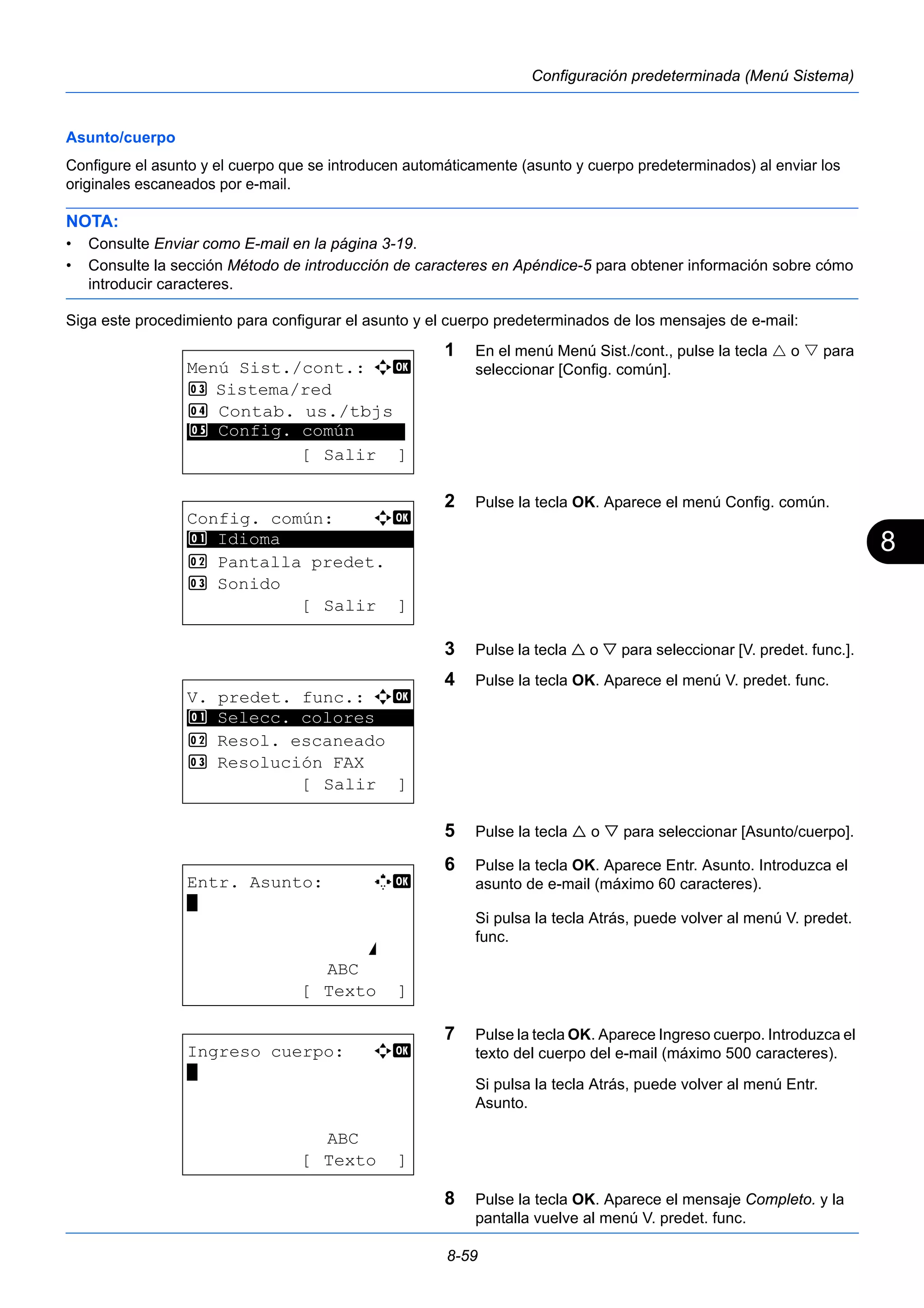 8 
8-59 
Configuración predeterminada (Menú Sistema) 
Asunto/cuerpo 
Configure el asunto y el cuerpo que se introducen automáticamente (asunto y cuerpo predeterminados) al enviar los 
originales escaneados por e-mail. 
NOTA: 
• Consulte Enviar como E-mail en la página 3-19. 
• Consulte la sección Método de introducción de caracteres en Apéndice-5 para obtener información sobre cómo 
introducir caracteres. 
Siga este procedimiento para configurar el asunto y el cuerpo predeterminados de los mensajes de e-mail: 
1 En el menú Menú Sist./cont., pulse la tecla  o  para 
seleccionar [Config. común]. 
2 Pulse la tecla OK. Aparece el menú Config. común. 
3 Pulse la tecla  o  para seleccionar [V. predet. func.]. 
4 Pulse la tecla OK. Aparece el menú V. predet. func. 
5 Pulse la tecla  o  para seleccionar [Asunto/cuerpo]. 
6 Pulse la tecla OK. Aparece Entr. Asunto. Introduzca el 
asunto de e-mail (máximo 60 caracteres). 
Si pulsa la tecla Atrás, puede volver al menú V. predet. 
func. 
7 Pulse la tecla OK. Aparece Ingreso cuerpo. Introduzca el 
texto del cuerpo del e-mail (máximo 500 caracteres). 
Si pulsa la tecla Atrás, puede volver al menú Entr. 
Asunto. 
8 Pulse la tecla OK. Aparece el mensaje Completo. y la 
pantalla vuelve al menú V. predet. func. 
Menú Sist./cont.: a b 
3 Sistema/red 
4 Contab. us./tbjs 
********************* 
5 Config. común 
[ Salir ] 
Config. común: a b 
********************* 
2 Pantalla predet. 
3 Sonido 
[ Salir ] 
1 Idioma 
V. predet. func.: a b 
1 ********************* 
Selecc. colores 
2 Resol. escaneado 
3 Resolución FAX 
[ Salir ] 
Entr. Asunto: K b 
* 
S 
ABC 
[ Texto ] 
Ingreso cuerpo: a b 
* 
ABC 
[ Texto ] 
 