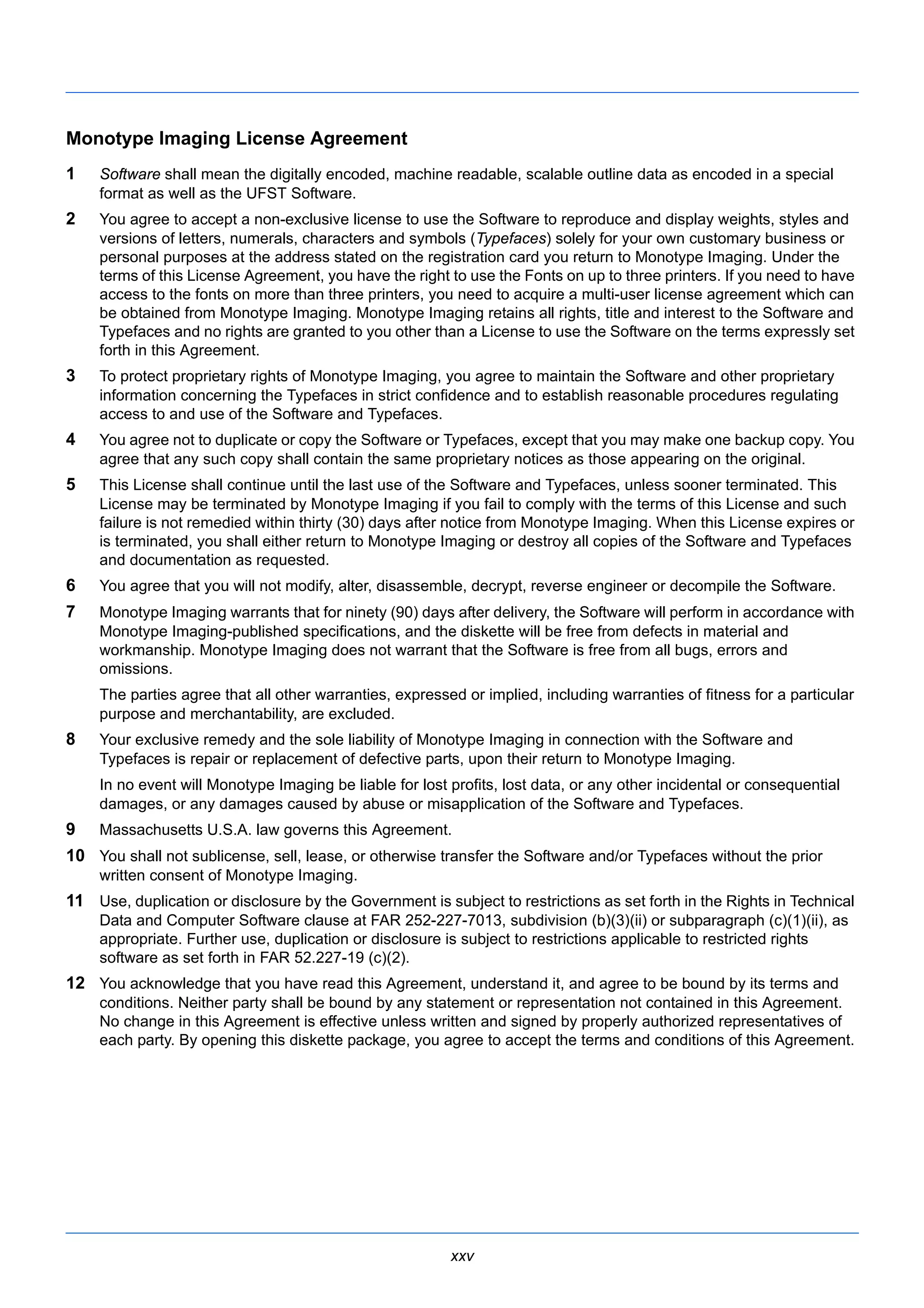 Monotype Imaging License Agreement 
1 Software shall mean the digitally encoded, machine readable, scalable outline data as encoded in a special 
xxv 
format as well as the UFST Software. 
2 You agree to accept a non-exclusive license to use the Software to reproduce and display weights, styles and 
versions of letters, numerals, characters and symbols (Typefaces) solely for your own customary business or 
personal purposes at the address stated on the registration card you return to Monotype Imaging. Under the 
terms of this License Agreement, you have the right to use the Fonts on up to three printers. If you need to have 
access to the fonts on more than three printers, you need to acquire a multi-user license agreement which can 
be obtained from Monotype Imaging. Monotype Imaging retains all rights, title and interest to the Software and 
Typefaces and no rights are granted to you other than a License to use the Software on the terms expressly set 
forth in this Agreement. 
3 To protect proprietary rights of Monotype Imaging, you agree to maintain the Software and other proprietary 
information concerning the Typefaces in strict confidence and to establish reasonable procedures regulating 
access to and use of the Software and Typefaces. 
4 You agree not to duplicate or copy the Software or Typefaces, except that you may make one backup copy. You 
agree that any such copy shall contain the same proprietary notices as those appearing on the original. 
5 This License shall continue until the last use of the Software and Typefaces, unless sooner terminated. This 
License may be terminated by Monotype Imaging if you fail to comply with the terms of this License and such 
failure is not remedied within thirty (30) days after notice from Monotype Imaging. When this License expires or 
is terminated, you shall either return to Monotype Imaging or destroy all copies of the Software and Typefaces 
and documentation as requested. 
6 You agree that you will not modify, alter, disassemble, decrypt, reverse engineer or decompile the Software. 
7 Monotype Imaging warrants that for ninety (90) days after delivery, the Software will perform in accordance with 
Monotype Imaging-published specifications, and the diskette will be free from defects in material and 
workmanship. Monotype Imaging does not warrant that the Software is free from all bugs, errors and 
omissions. 
The parties agree that all other warranties, expressed or implied, including warranties of fitness for a particular 
purpose and merchantability, are excluded. 
8 Your exclusive remedy and the sole liability of Monotype Imaging in connection with the Software and 
Typefaces is repair or replacement of defective parts, upon their return to Monotype Imaging. 
In no event will Monotype Imaging be liable for lost profits, lost data, or any other incidental or consequential 
damages, or any damages caused by abuse or misapplication of the Software and Typefaces. 
9 Massachusetts U.S.A. law governs this Agreement. 
10 You shall not sublicense, sell, lease, or otherwise transfer the Software and/or Typefaces without the prior 
written consent of Monotype Imaging. 
11 Use, duplication or disclosure by the Government is subject to restrictions as set forth in the Rights in Technical 
Data and Computer Software clause at FAR 252-227-7013, subdivision (b)(3)(ii) or subparagraph (c)(1)(ii), as 
appropriate. Further use, duplication or disclosure is subject to restrictions applicable to restricted rights 
software as set forth in FAR 52.227-19 (c)(2). 
12 You acknowledge that you have read this Agreement, understand it, and agree to be bound by its terms and 
conditions. Neither party shall be bound by any statement or representation not contained in this Agreement. 
No change in this Agreement is effective unless written and signed by properly authorized representatives of 
each party. By opening this diskette package, you agree to accept the terms and conditions of this Agreement. 
 