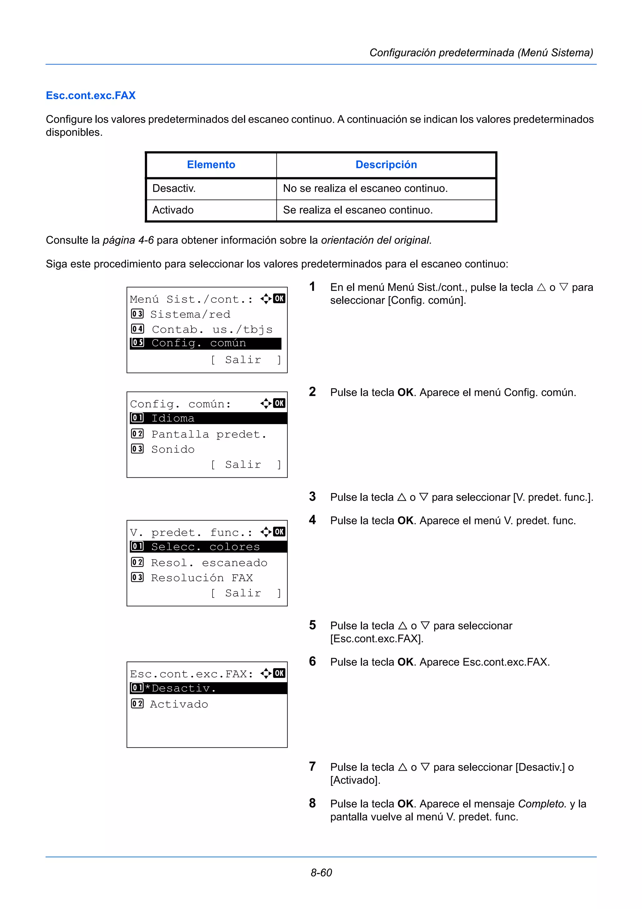 Elemento Descripción 
Desactiv. No se realiza el escaneo continuo. 
Activado Se realiza el escaneo continuo. 
8-60 
Configuración predeterminada (Menú Sistema) 
Esc.cont.exc.FAX 
Configure los valores predeterminados del escaneo continuo. A continuación se indican los valores predeterminados 
disponibles. 
Consulte la página 4-6 para obtener información sobre la orientación del original. 
Siga este procedimiento para seleccionar los valores predeterminados para el escaneo continuo: 
1 En el menú Menú Sist./cont., pulse la tecla  o  para 
seleccionar [Config. común]. 
2 Pulse la tecla OK. Aparece el menú Config. común. 
3 Pulse la tecla  o  para seleccionar [V. predet. func.]. 
4 Pulse la tecla OK. Aparece el menú V. predet. func. 
5 Pulse la tecla  o  para seleccionar 
[Esc.cont.exc.FAX]. 
6 Pulse la tecla OK. Aparece Esc.cont.exc.FAX. 
7 Pulse la tecla  o  para seleccionar [Desactiv.] o 
[Activado]. 
8 Pulse la tecla OK. Aparece el mensaje Completo. y la 
pantalla vuelve al menú V. predet. func. 
Menú Sist./cont.: a b 
3 Sistema/red 
4 Contab. us./tbjs 
********************* 
5 Config. común 
[ Salir ] 
Config. común: a b 
********************* 
2 Pantalla predet. 
3 Sonido 
[ Salir ] 
1 Idioma 
V. predet. func.: a b 
1 ********************* 
Selecc. colores 
2 Resol. escaneado 
3 Resolución FAX 
[ Salir ] 
Esc.cont.exc.FAX: a b 
1 ********************* 
*Desactiv. 
2 Activado 
 