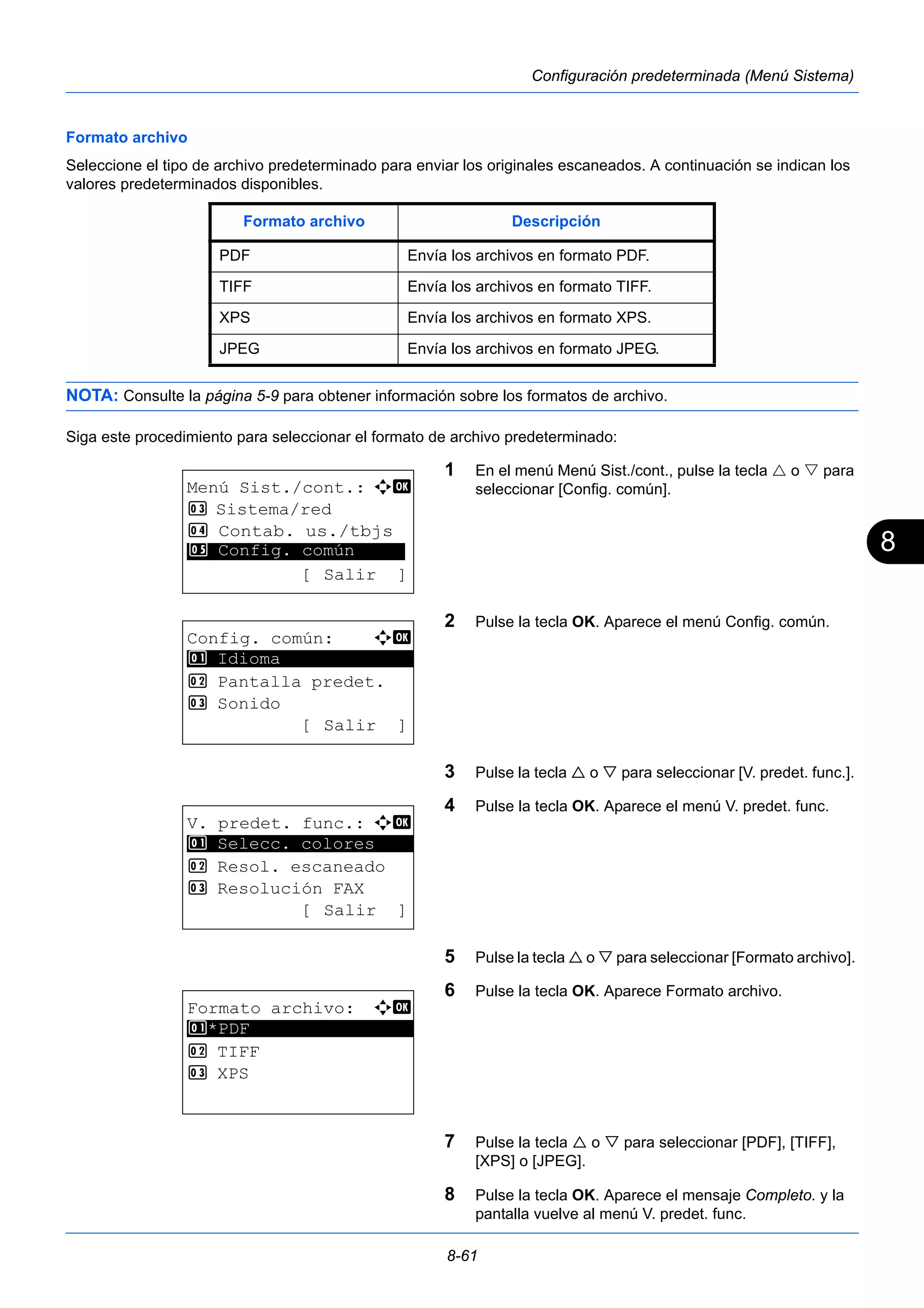 8 
Formato archivo Descripción 
PDF Envía los archivos en formato PDF. 
TIFF Envía los archivos en formato TIFF. 
XPS Envía los archivos en formato XPS. 
JPEG Envía los archivos en formato JPEG. 
8-61 
Configuración predeterminada (Menú Sistema) 
Formato archivo 
Seleccione el tipo de archivo predeterminado para enviar los originales escaneados. A continuación se indican los 
valores predeterminados disponibles. 
NOTA: Consulte la página 5-9 para obtener información sobre los formatos de archivo. 
Siga este procedimiento para seleccionar el formato de archivo predeterminado: 
1 En el menú Menú Sist./cont., pulse la tecla  o  para 
seleccionar [Config. común]. 
2 Pulse la tecla OK. Aparece el menú Config. común. 
3 Pulse la tecla  o  para seleccionar [V. predet. func.]. 
4 Pulse la tecla OK. Aparece el menú V. predet. func. 
5 Pulse la tecla  o  para seleccionar [Formato archivo]. 
6 Pulse la tecla OK. Aparece Formato archivo. 
7 Pulse la tecla  o  para seleccionar [PDF], [TIFF], 
[XPS] o [JPEG]. 
8 Pulse la tecla OK. Aparece el mensaje Completo. y la 
pantalla vuelve al menú V. predet. func. 
Menú Sist./cont.: a b 
3 Sistema/red 
4 Contab. us./tbjs 
********************* 
5 Config. común 
[ Salir ] 
Config. común: a b 
********************* 
2 Pantalla predet. 
3 Sonido 
[ Salir ] 
1 Idioma 
V. predet. func.: a b 
1 ********************* 
Selecc. colores 
2 Resol. escaneado 
3 Resolución FAX 
[ Salir ] 
Formato archivo: a b 
1 ********************* 
*PDF 
2 TIFF 
3 XPS 
 