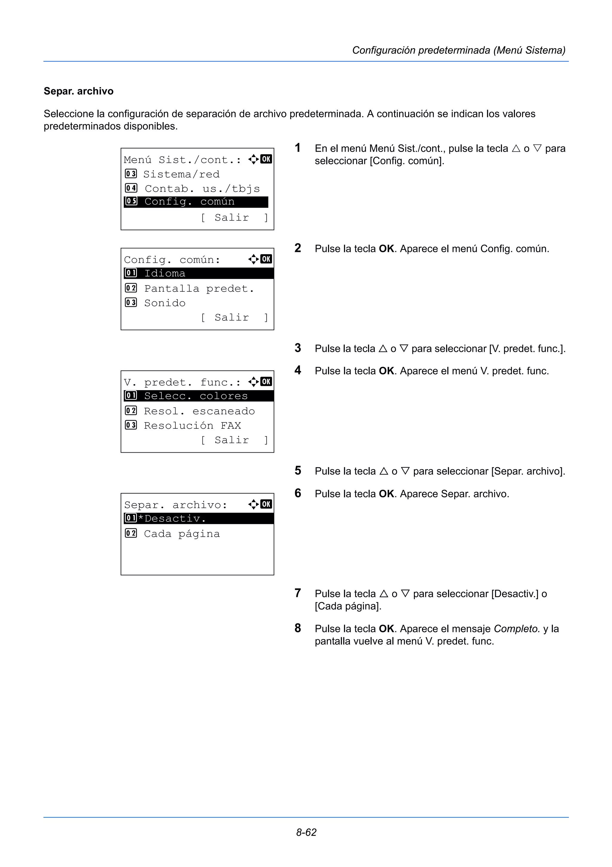 8-62 
Configuración predeterminada (Menú Sistema) 
Separ. archivo 
Seleccione la configuración de separación de archivo predeterminada. A continuación se indican los valores 
predeterminados disponibles. 
1 En el menú Menú Sist./cont., pulse la tecla  o  para 
seleccionar [Config. común]. 
2 Pulse la tecla OK. Aparece el menú Config. común. 
3 Pulse la tecla  o  para seleccionar [V. predet. func.]. 
4 Pulse la tecla OK. Aparece el menú V. predet. func. 
5 Pulse la tecla  o  para seleccionar [Separ. archivo]. 
6 Pulse la tecla OK. Aparece Separ. archivo. 
7 Pulse la tecla  o  para seleccionar [Desactiv.] o 
[Cada página]. 
8 Pulse la tecla OK. Aparece el mensaje Completo. y la 
pantalla vuelve al menú V. predet. func. 
Menú Sist./cont.: a b 
3 Sistema/red 
4 Contab. us./tbjs 
********************* 
5 Config. común 
[ Salir ] 
Config. común: a b 
********************* 
2 Pantalla predet. 
3 Sonido 
[ Salir ] 
1 Idioma 
V. predet. func.: a b 
1 ********************* 
Selecc. colores 
2 Resol. escaneado 
3 Resolución FAX 
[ Salir ] 
Separ. archivo: a b 
1 ********************* 
*Desactiv. 
2 Cada página 
 