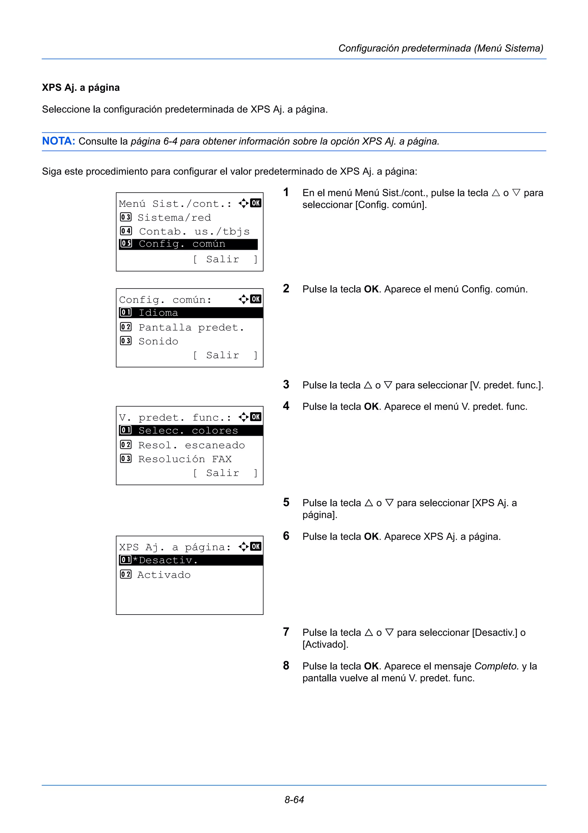 8-64 
Configuración predeterminada (Menú Sistema) 
XPS Aj. a página 
Seleccione la configuración predeterminada de XPS Aj. a página. 
NOTA: Consulte la página 6-4 para obtener información sobre la opción XPS Aj. a página. 
Siga este procedimiento para configurar el valor predeterminado de XPS Aj. a página: 
1 En el menú Menú Sist./cont., pulse la tecla  o  para 
seleccionar [Config. común]. 
2 Pulse la tecla OK. Aparece el menú Config. común. 
3 Pulse la tecla  o  para seleccionar [V. predet. func.]. 
4 Pulse la tecla OK. Aparece el menú V. predet. func. 
5 Pulse la tecla  o  para seleccionar [XPS Aj. a 
página]. 
6 Pulse la tecla OK. Aparece XPS Aj. a página. 
7 Pulse la tecla  o  para seleccionar [Desactiv.] o 
[Activado]. 
8 Pulse la tecla OK. Aparece el mensaje Completo. y la 
pantalla vuelve al menú V. predet. func. 
Menú Sist./cont.: a b 
3 Sistema/red 
4 Contab. us./tbjs 
********************* 
5 Config. común 
[ Salir ] 
Config. común: a b 
********************* 
2 Pantalla predet. 
3 Sonido 
[ Salir ] 
1 Idioma 
V. predet. func.: a b 
1 ********************* 
Selecc. colores 
2 Resol. escaneado 
3 Resolución FAX 
[ Salir ] 
XPS Aj. a página: a b 
1 ********************* 
*Desactiv. 
2 Activado 
 