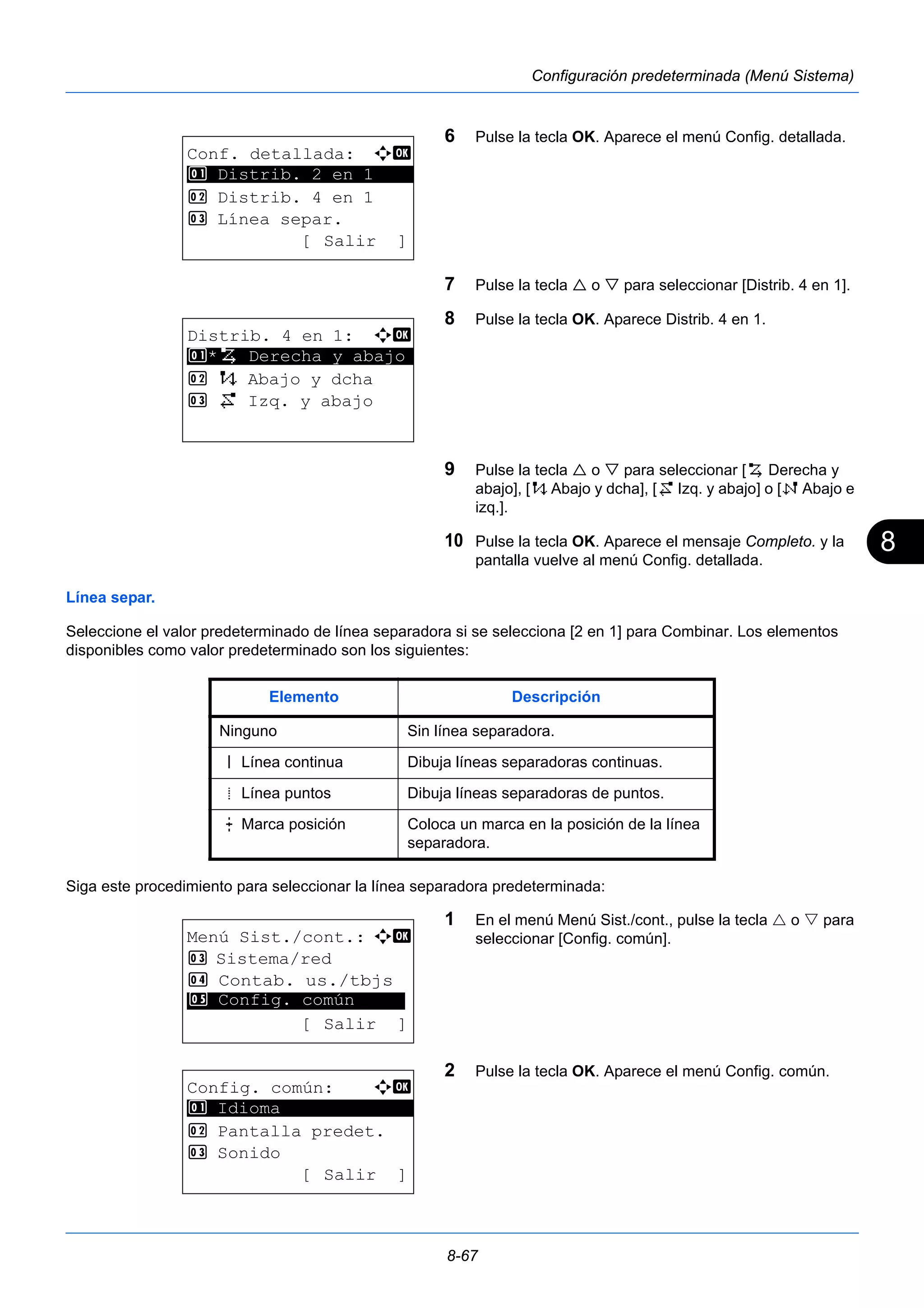 8 
8-67 
Configuración predeterminada (Menú Sistema) 
6 Pulse la tecla OK. Aparece el menú Config. detallada. 
7 Pulse la tecla  o  para seleccionar [Distrib. 4 en 1]. 
8 Pulse la tecla OK. Aparece Distrib. 4 en 1. 
9 Pulse la tecla  o  para seleccionar [h Derecha y 
abajo], [i Abajo y dcha], [j Izq. y abajo] o [k Abajo e 
izq.]. 
10 Pulse la tecla OK. Aparece el mensaje Completo. y la 
pantalla vuelve al menú Config. detallada. 
1 Distrib. 2 en 1 
Línea separ. 
Seleccione el valor predeterminado de línea separadora si se selecciona [2 en 1] para Combinar. Los elementos 
disponibles como valor predeterminado son los siguientes: 
Siga este procedimiento para seleccionar la línea separadora predeterminada: 
1 En el menú Menú Sist./cont., pulse la tecla  o  para 
seleccionar [Config. común]. 
2 Pulse la tecla OK. Aparece el menú Config. común. 
Conf. detallada: a b 
********************* 
2 Distrib. 4 en 1 
3 Línea separ. 
[ Salir ] 
Distrib. 4 en 1: a b 
********************* 
1 *h Derecha y abajo 
2 i Abajo y dcha 
3 j Izq. y abajo 
Elemento Descripción 
Ninguno Sin línea separadora. 
l Línea continua Dibuja líneas separadoras continuas. 
m Línea puntos Dibuja líneas separadoras de puntos. 
n Marca posición Coloca un marca en la posición de la línea 
separadora. 
Menú Sist./cont.: a b 
3 Sistema/red 
4 Contab. us./tbjs 
********************* 
5 Config. común 
[ Salir ] 
Config. común: a b 
********************* 
2 Pantalla predet. 
3 Sonido 
[ Salir ] 
1 Idioma 
 
