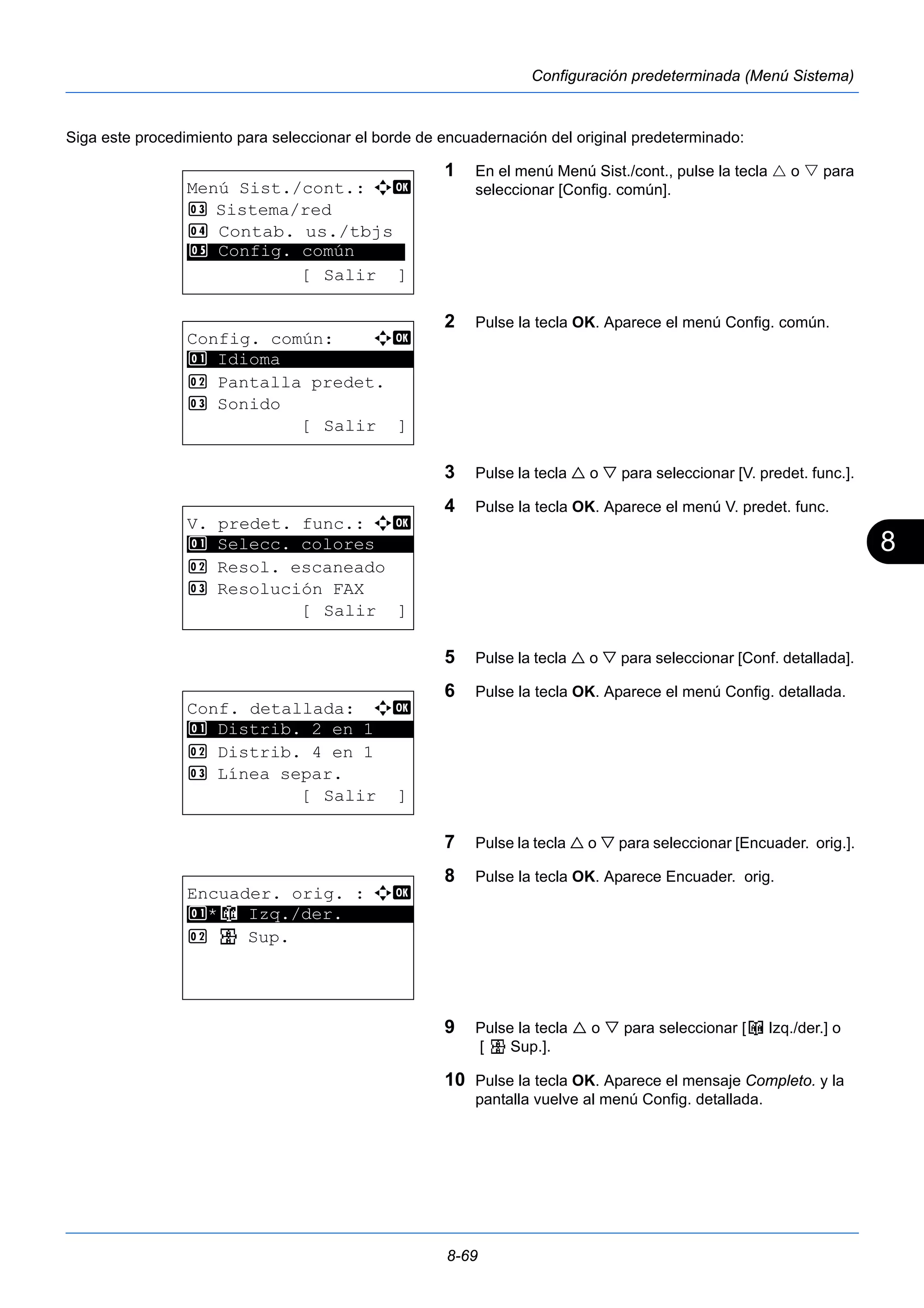 8 
8-69 
Configuración predeterminada (Menú Sistema) 
Siga este procedimiento para seleccionar el borde de encuadernación del original predeterminado: 
1 En el menú Menú Sist./cont., pulse la tecla  o  para 
seleccionar [Config. común]. 
2 Pulse la tecla OK. Aparece el menú Config. común. 
3 Pulse la tecla  o  para seleccionar [V. predet. func.]. 
4 Pulse la tecla OK. Aparece el menú V. predet. func. 
5 Pulse la tecla  o  para seleccionar [Conf. detallada]. 
6 Pulse la tecla OK. Aparece el menú Config. detallada. 
7 Pulse la tecla  o  para seleccionar [Encuader. orig.]. 
8 Pulse la tecla OK. Aparece Encuader. orig. 
9 Pulse la tecla  o  para seleccionar [o Izq./der.] o 
[ p Sup.]. 
10 Pulse la tecla OK. Aparece el mensaje Completo. y la 
pantalla vuelve al menú Config. detallada. 
Menú Sist./cont.: a b 
3 Sistema/red 
4 Contab. us./tbjs 
********************* 
5 Config. común 
[ Salir ] 
Config. común: a b 
********************* 
2 Pantalla predet. 
3 Sonido 
[ Salir ] 
1 Idioma 
V. predet. func.: a b 
1 ********************* 
Selecc. colores 
2 Resol. escaneado 
3 Resolución FAX 
[ Salir ] 
Conf. detallada: a b 
********************* 
1 Distrib. 2 en 1 
2 Distrib. 4 en 1 
3 Línea separ. 
[ Salir ] 
Encuader. orig. : a b 
1 ********************* 
*o Izq./der. 
2 p Sup. 
 