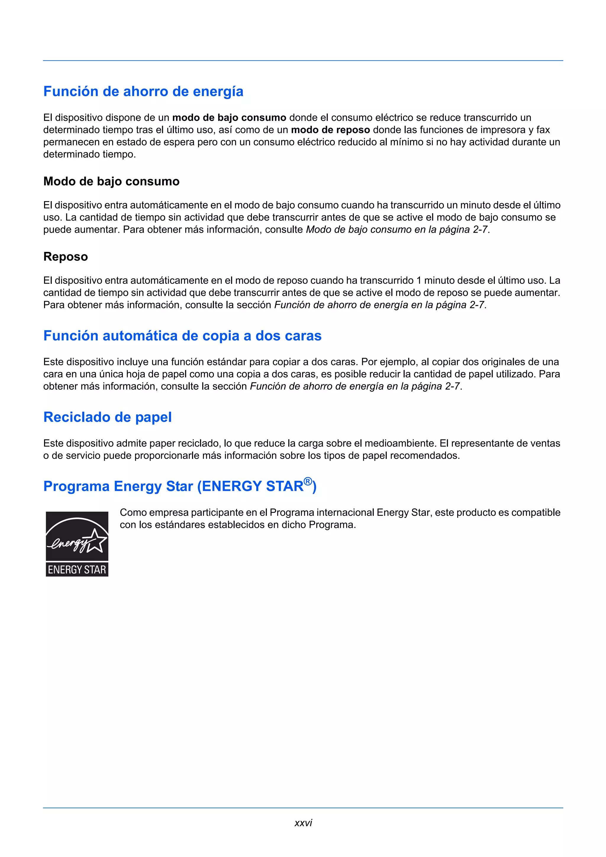 Función de ahorro de energía 
El dispositivo dispone de un modo de bajo consumo donde el consumo eléctrico se reduce transcurrido un 
determinado tiempo tras el último uso, así como de un modo de reposo donde las funciones de impresora y fax 
permanecen en estado de espera pero con un consumo eléctrico reducido al mínimo si no hay actividad durante un 
determinado tiempo. 
Modo de bajo consumo 
El dispositivo entra automáticamente en el modo de bajo consumo cuando ha transcurrido un minuto desde el último 
uso. La cantidad de tiempo sin actividad que debe transcurrir antes de que se active el modo de bajo consumo se 
puede aumentar. Para obtener más información, consulte Modo de bajo consumo en la página 2-7. 
Reposo 
El dispositivo entra automáticamente en el modo de reposo cuando ha transcurrido 1 minuto desde el último uso. La 
cantidad de tiempo sin actividad que debe transcurrir antes de que se active el modo de reposo se puede aumentar. 
Para obtener más información, consulte la sección Función de ahorro de energía en la página 2-7. 
Función automática de copia a dos caras 
Este dispositivo incluye una función estándar para copiar a dos caras. Por ejemplo, al copiar dos originales de una 
cara en una única hoja de papel como una copia a dos caras, es posible reducir la cantidad de papel utilizado. Para 
obtener más información, consulte la sección Función de ahorro de energía en la página 2-7. 
Reciclado de papel 
Este dispositivo admite paper reciclado, lo que reduce la carga sobre el medioambiente. El representante de ventas 
o de servicio puede proporcionarle más información sobre los tipos de papel recomendados. 
Programa Energy Star (ENERGY STAR®) 
Como empresa participante en el Programa internacional Energy Star, este producto es compatible 
con los estándares establecidos en dicho Programa. 
xxvi 
 