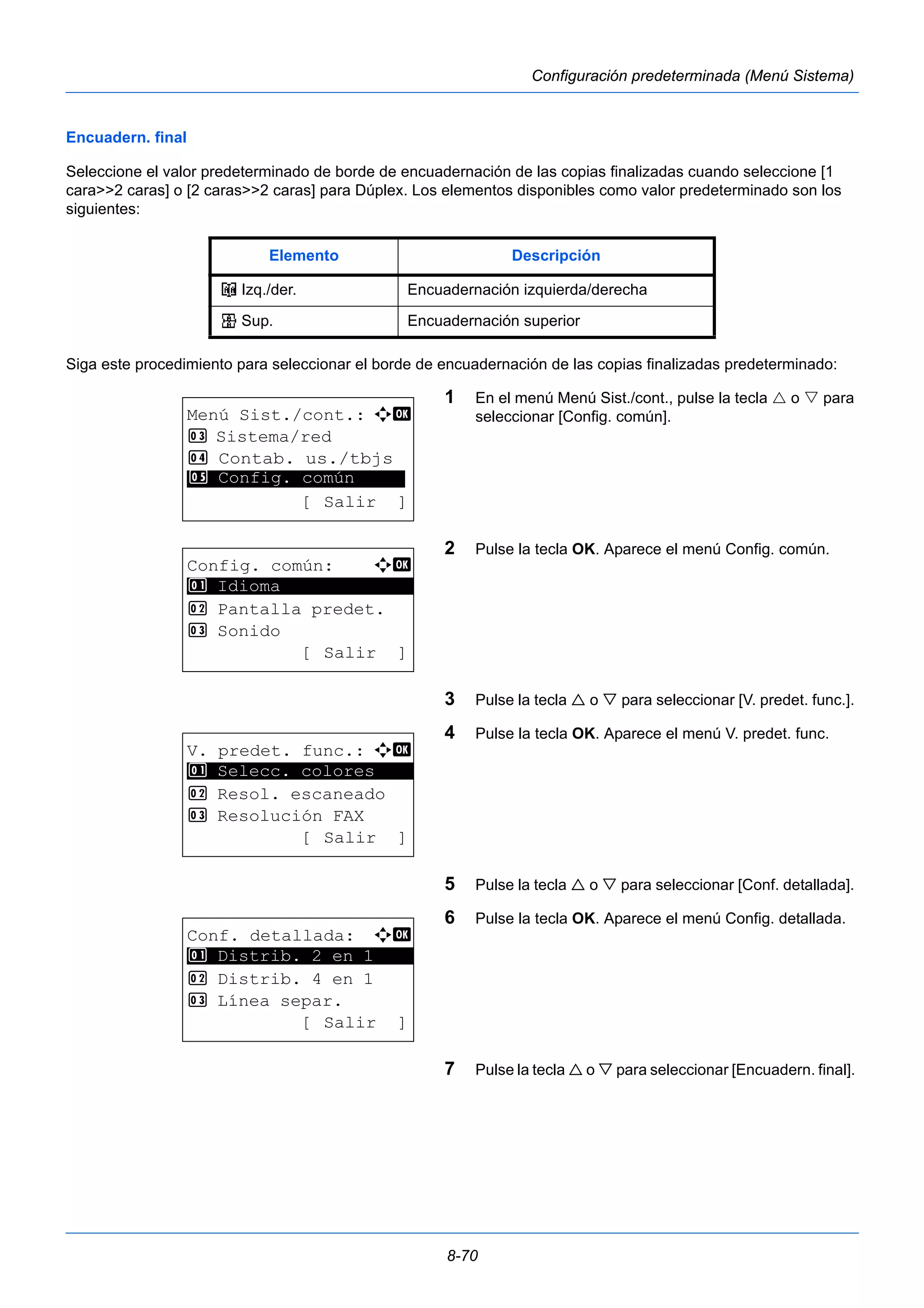 Elemento Descripción 
o Izq./der. Encuadernación izquierda/derecha 
p Sup. Encuadernación superior 
8-70 
Configuración predeterminada (Menú Sistema) 
Encuadern. final 
Seleccione el valor predeterminado de borde de encuadernación de las copias finalizadas cuando seleccione [1 
cara>>2 caras] o [2 caras>>2 caras] para Dúplex. Los elementos disponibles como valor predeterminado son los 
siguientes: 
Siga este procedimiento para seleccionar el borde de encuadernación de las copias finalizadas predeterminado: 
1 En el menú Menú Sist./cont., pulse la tecla  o  para 
seleccionar [Config. común]. 
2 Pulse la tecla OK. Aparece el menú Config. común. 
3 Pulse la tecla  o  para seleccionar [V. predet. func.]. 
4 Pulse la tecla OK. Aparece el menú V. predet. func. 
5 Pulse la tecla  o  para seleccionar [Conf. detallada]. 
6 Pulse la tecla OK. Aparece el menú Config. detallada. 
7 Pulse la tecla  o  para seleccionar [Encuadern. final]. 
Menú Sist./cont.: a b 
3 Sistema/red 
4 Contab. us./tbjs 
********************* 
5 Config. común 
[ Salir ] 
Config. común: a b 
********************* 
2 Pantalla predet. 
3 Sonido 
[ Salir ] 
1 Idioma 
V. predet. func.: a b 
1 ********************* 
Selecc. colores 
2 Resol. escaneado 
3 Resolución FAX 
[ Salir ] 
Conf. detallada: a b 
********************* 
1 Distrib. 2 en 1 
2 Distrib. 4 en 1 
3 Línea separ. 
[ Salir ] 
 