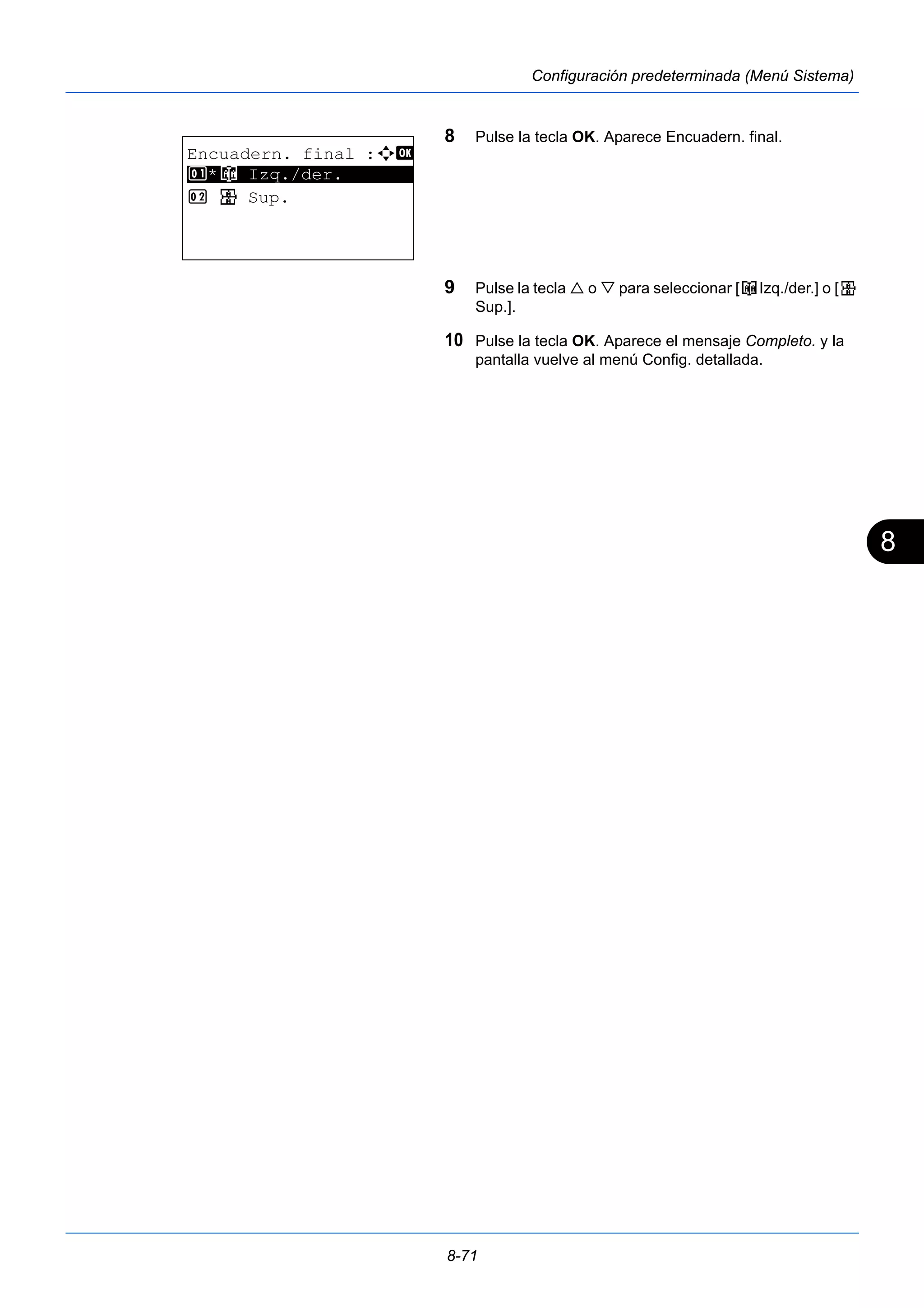 8 
8-71 
Configuración predeterminada (Menú Sistema) 
8 Pulse la tecla OK. Aparece Encuadern. final. 
9 Pulse la tecla  o  para seleccionar [o Izq./der.] o [p 
Sup.]. 
10 Pulse la tecla OK. Aparece el mensaje Completo. y la 
pantalla vuelve al menú Config. detallada. 
Encuadern. final :a b 
1 ********************* 
*o Izq./der. 
2 p Sup. 
 