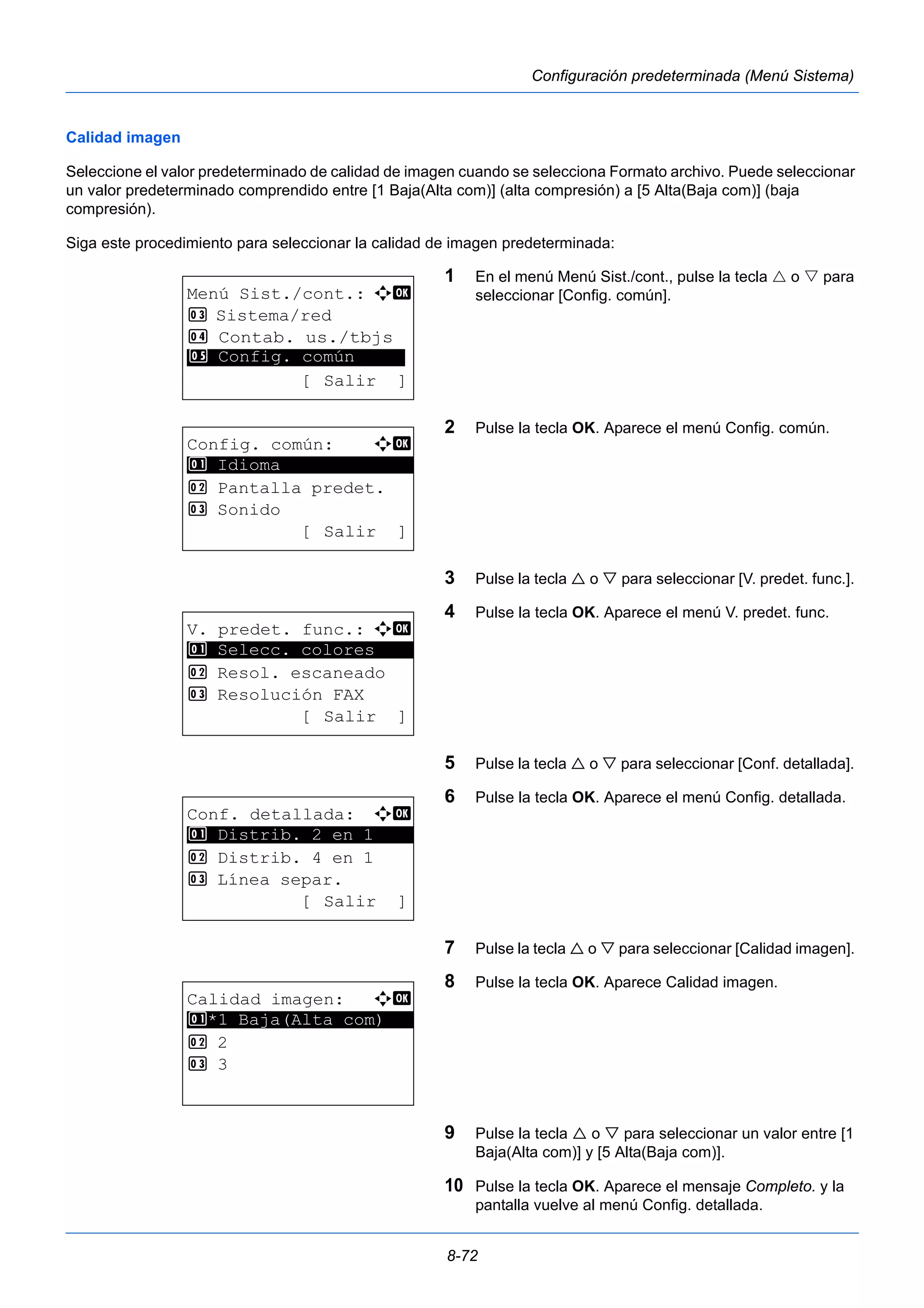8-72 
Configuración predeterminada (Menú Sistema) 
Calidad imagen 
Seleccione el valor predeterminado de calidad de imagen cuando se selecciona Formato archivo. Puede seleccionar 
un valor predeterminado comprendido entre [1 Baja(Alta com)] (alta compresión) a [5 Alta(Baja com)] (baja 
compresión). 
Siga este procedimiento para seleccionar la calidad de imagen predeterminada: 
1 En el menú Menú Sist./cont., pulse la tecla  o  para 
seleccionar [Config. común]. 
2 Pulse la tecla OK. Aparece el menú Config. común. 
3 Pulse la tecla  o  para seleccionar [V. predet. func.]. 
4 Pulse la tecla OK. Aparece el menú V. predet. func. 
5 Pulse la tecla  o  para seleccionar [Conf. detallada]. 
6 Pulse la tecla OK. Aparece el menú Config. detallada. 
7 Pulse la tecla  o  para seleccionar [Calidad imagen]. 
8 Pulse la tecla OK. Aparece Calidad imagen. 
9 Pulse la tecla  o  para seleccionar un valor entre [1 
Baja(Alta com)] y [5 Alta(Baja com)]. 
10 Pulse la tecla OK. Aparece el mensaje Completo. y la 
pantalla vuelve al menú Config. detallada. 
Menú Sist./cont.: a b 
3 Sistema/red 
4 Contab. us./tbjs 
********************* 
5 Config. común 
[ Salir ] 
Config. común: a b 
********************* 
2 Pantalla predet. 
3 Sonido 
[ Salir ] 
1 Idioma 
V. predet. func.: a b 
1 ********************* 
Selecc. colores 
2 Resol. escaneado 
3 Resolución FAX 
[ Salir ] 
Conf. detallada: a b 
********************* 
1 Distrib. 2 en 1 
2 Distrib. 4 en 1 
3 Línea separ. 
[ Salir ] 
Calidad imagen: a b 
1 ********************* 
*1 Baja(Alta com) 
2 2 
3 3 
 