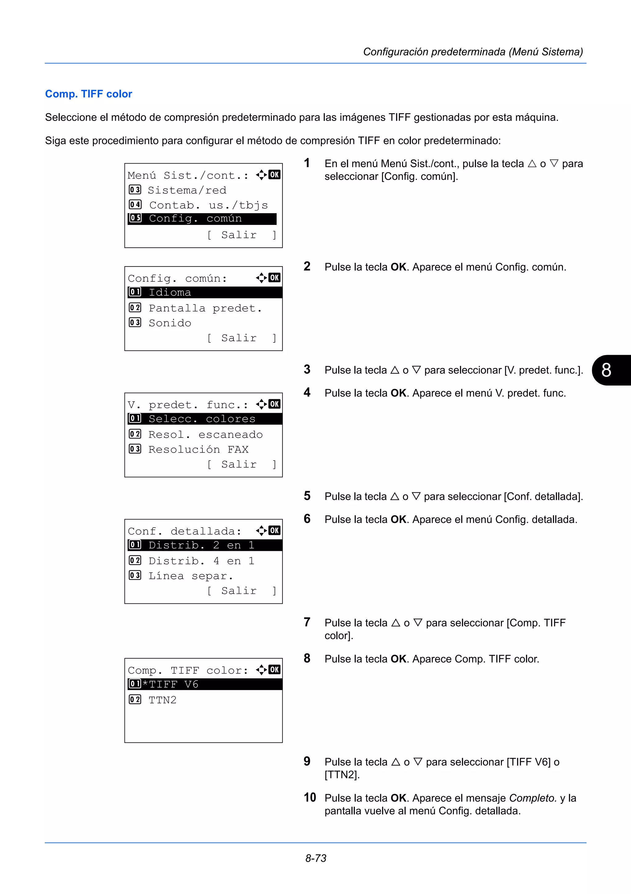 8 
8-73 
Configuración predeterminada (Menú Sistema) 
Comp. TIFF color 
Seleccione el método de compresión predeterminado para las imágenes TIFF gestionadas por esta máquina. 
Siga este procedimiento para configurar el método de compresión TIFF en color predeterminado: 
1 En el menú Menú Sist./cont., pulse la tecla  o  para 
seleccionar [Config. común]. 
2 Pulse la tecla OK. Aparece el menú Config. común. 
3 Pulse la tecla  o  para seleccionar [V. predet. func.]. 
4 Pulse la tecla OK. Aparece el menú V. predet. func. 
5 Pulse la tecla  o  para seleccionar [Conf. detallada]. 
6 Pulse la tecla OK. Aparece el menú Config. detallada. 
7 Pulse la tecla  o  para seleccionar [Comp. TIFF 
color]. 
8 Pulse la tecla OK. Aparece Comp. TIFF color. 
9 Pulse la tecla  o  para seleccionar [TIFF V6] o 
[TTN2]. 
10 Pulse la tecla OK. Aparece el mensaje Completo. y la 
pantalla vuelve al menú Config. detallada. 
Menú Sist./cont.: a b 
3 Sistema/red 
4 Contab. us./tbjs 
********************* 
5 Config. común 
[ Salir ] 
Config. común: a b 
********************* 
2 Pantalla predet. 
3 Sonido 
[ Salir ] 
1 Idioma 
V. predet. func.: a b 
1 ********************* 
Selecc. colores 
2 Resol. escaneado 
3 Resolución FAX 
[ Salir ] 
Conf. detallada: a b 
********************* 
1 Distrib. 2 en 1 
2 Distrib. 4 en 1 
3 Línea separ. 
[ Salir ] 
Comp. TIFF color: a b 
1 ********************* 
*TIFF V6 
2 TTN2 
 