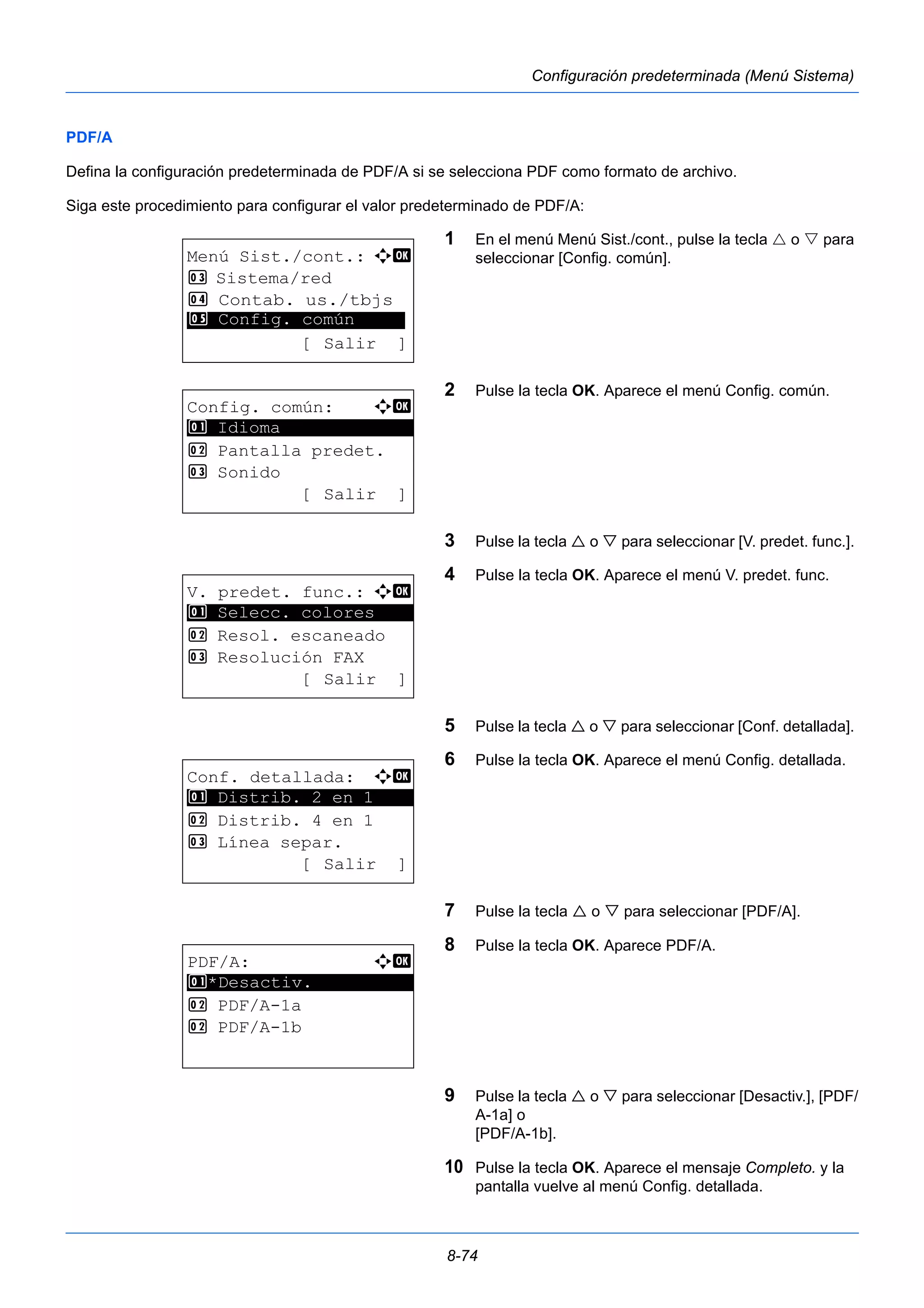 8-74 
Configuración predeterminada (Menú Sistema) 
PDF/A 
Defina la configuración predeterminada de PDF/A si se selecciona PDF como formato de archivo. 
Siga este procedimiento para configurar el valor predeterminado de PDF/A: 
1 En el menú Menú Sist./cont., pulse la tecla  o  para 
seleccionar [Config. común]. 
2 Pulse la tecla OK. Aparece el menú Config. común. 
3 Pulse la tecla  o  para seleccionar [V. predet. func.]. 
4 Pulse la tecla OK. Aparece el menú V. predet. func. 
5 Pulse la tecla  o  para seleccionar [Conf. detallada]. 
6 Pulse la tecla OK. Aparece el menú Config. detallada. 
7 Pulse la tecla  o  para seleccionar [PDF/A]. 
8 Pulse la tecla OK. Aparece PDF/A. 
9 Pulse la tecla  o  para seleccionar [Desactiv.], [PDF/ 
A-1a] o 
[PDF/A-1b]. 
10 Pulse la tecla OK. Aparece el mensaje Completo. y la 
pantalla vuelve al menú Config. detallada. 
Menú Sist./cont.: a b 
3 Sistema/red 
4 Contab. us./tbjs 
********************* 
5 Config. común 
[ Salir ] 
Config. común: a b 
********************* 
2 Pantalla predet. 
3 Sonido 
[ Salir ] 
1 Idioma 
V. predet. func.: a b 
1 ********************* 
Selecc. colores 
2 Resol. escaneado 
3 Resolución FAX 
[ Salir ] 
Conf. detallada: a b 
********************* 
1 Distrib. 2 en 1 
2 Distrib. 4 en 1 
3 Línea separ. 
[ Salir ] 
PDF/A: a b 
1 ********************* 
*Desactiv. 
2 PDF/A-1a 
2 PDF/A-1b 
 