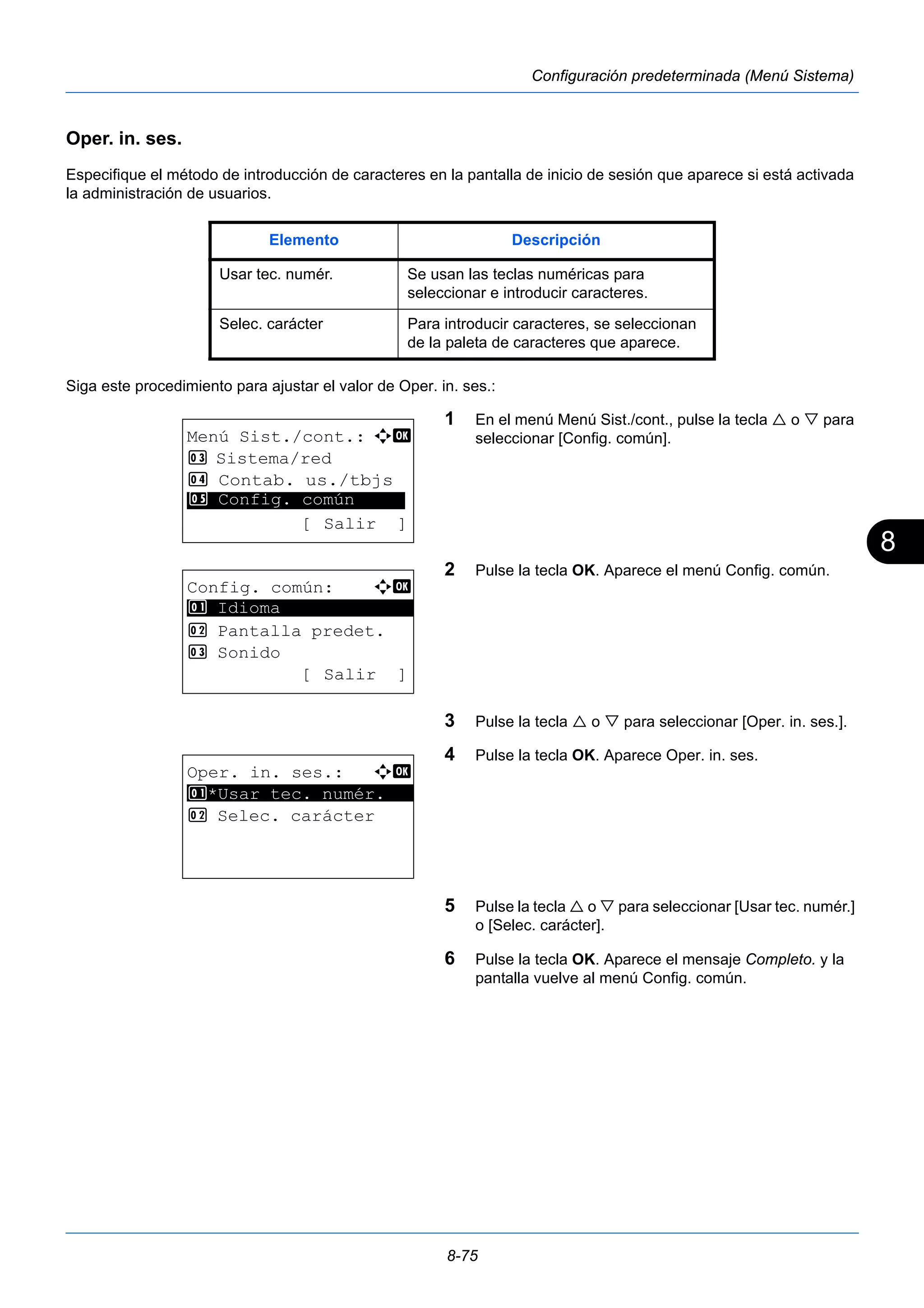 8 
Elemento Descripción 
Usar tec. numér. Se usan las teclas numéricas para 
seleccionar e introducir caracteres. 
Selec. carácter Para introducir caracteres, se seleccionan 
de la paleta de caracteres que aparece. 
8-75 
Configuración predeterminada (Menú Sistema) 
Oper. in. ses. 
Especifique el método de introducción de caracteres en la pantalla de inicio de sesión que aparece si está activada 
la administración de usuarios. 
Siga este procedimiento para ajustar el valor de Oper. in. ses.: 
1 En el menú Menú Sist./cont., pulse la tecla  o  para 
seleccionar [Config. común]. 
2 Pulse la tecla OK. Aparece el menú Config. común. 
3 Pulse la tecla  o  para seleccionar [Oper. in. ses.]. 
4 Pulse la tecla OK. Aparece Oper. in. ses. 
5 Pulse la tecla  o  para seleccionar [Usar tec. numér.] 
o [Selec. carácter]. 
6 Pulse la tecla OK. Aparece el mensaje Completo. y la 
pantalla vuelve al menú Config. común. 
Menú Sist./cont.: a b 
3 Sistema/red 
4 Contab. us./tbjs 
********************* 
5 Config. común 
[ Salir ] 
Config. común: a b 
********************* 
2 Pantalla predet. 
3 Sonido 
[ Salir ] 
1 Idioma 
Oper. in. ses.: a b 
1 ********************* 
*Usar tec. numér. 
2 Selec. carácter 
 