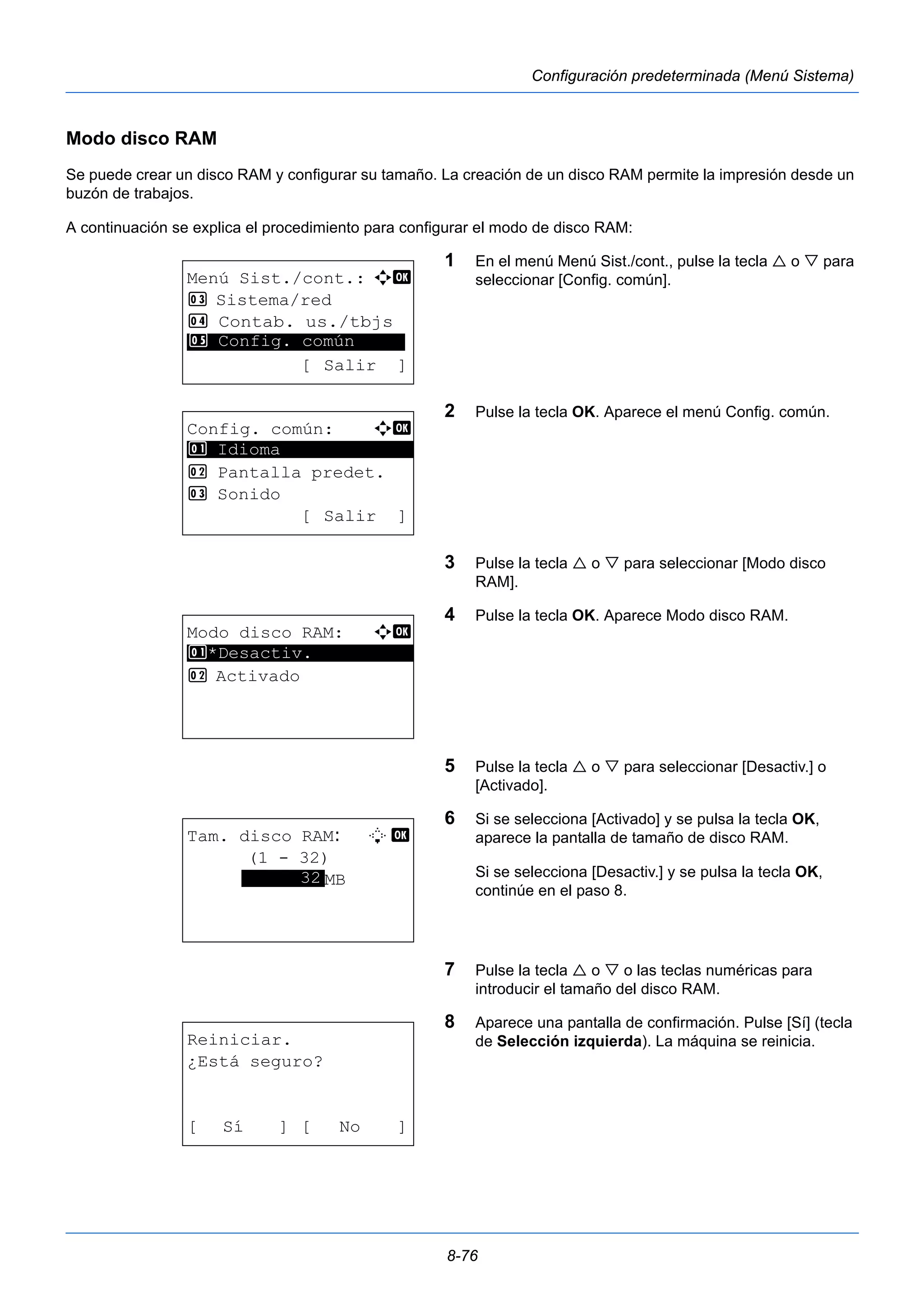 8-76 
Configuración predeterminada (Menú Sistema) 
Modo disco RAM 
Se puede crear un disco RAM y configurar su tamaño. La creación de un disco RAM permite la impresión desde un 
buzón de trabajos. 
A continuación se explica el procedimiento para configurar el modo de disco RAM: 
1 En el menú Menú Sist./cont., pulse la tecla  o  para 
seleccionar [Config. común]. 
2 Pulse la tecla OK. Aparece el menú Config. común. 
3 Pulse la tecla  o  para seleccionar [Modo disco 
RAM]. 
4 Pulse la tecla OK. Aparece Modo disco RAM. 
5 Pulse la tecla  o  para seleccionar [Desactiv.] o 
[Activado]. 
6 Si se selecciona [Activado] y se pulsa la tecla OK, 
aparece la pantalla de tamaño de disco RAM. 
Si se selecciona [Desactiv.] y se pulsa la tecla OK, 
continúe en el paso 8. 
7 Pulse la tecla  o  o las teclas numéricas para 
introducir el tamaño del disco RAM. 
8 Aparece una pantalla de confirmación. Pulse [Sí] (tecla 
de Selección izquierda). La máquina se reinicia. 
Menú Sist./cont.: a b 
3 Sistema/red 
4 Contab. us./tbjs 
********************* 
5 Config. común 
[ Salir ] 
Config. común: a b 
********************* 
2 Pantalla predet. 
3 Sonido 
[ Salir ] 
1 Idioma 
Modo disco RAM: a b 
1 ********************* 
*Desactiv. 
2 Activado 
Tam. disco RAM: L b 
(1 - 32) 
******3*2*MB 
Reiniciar. 
¿Está seguro? 
[ Sí ] [ No ] 
 