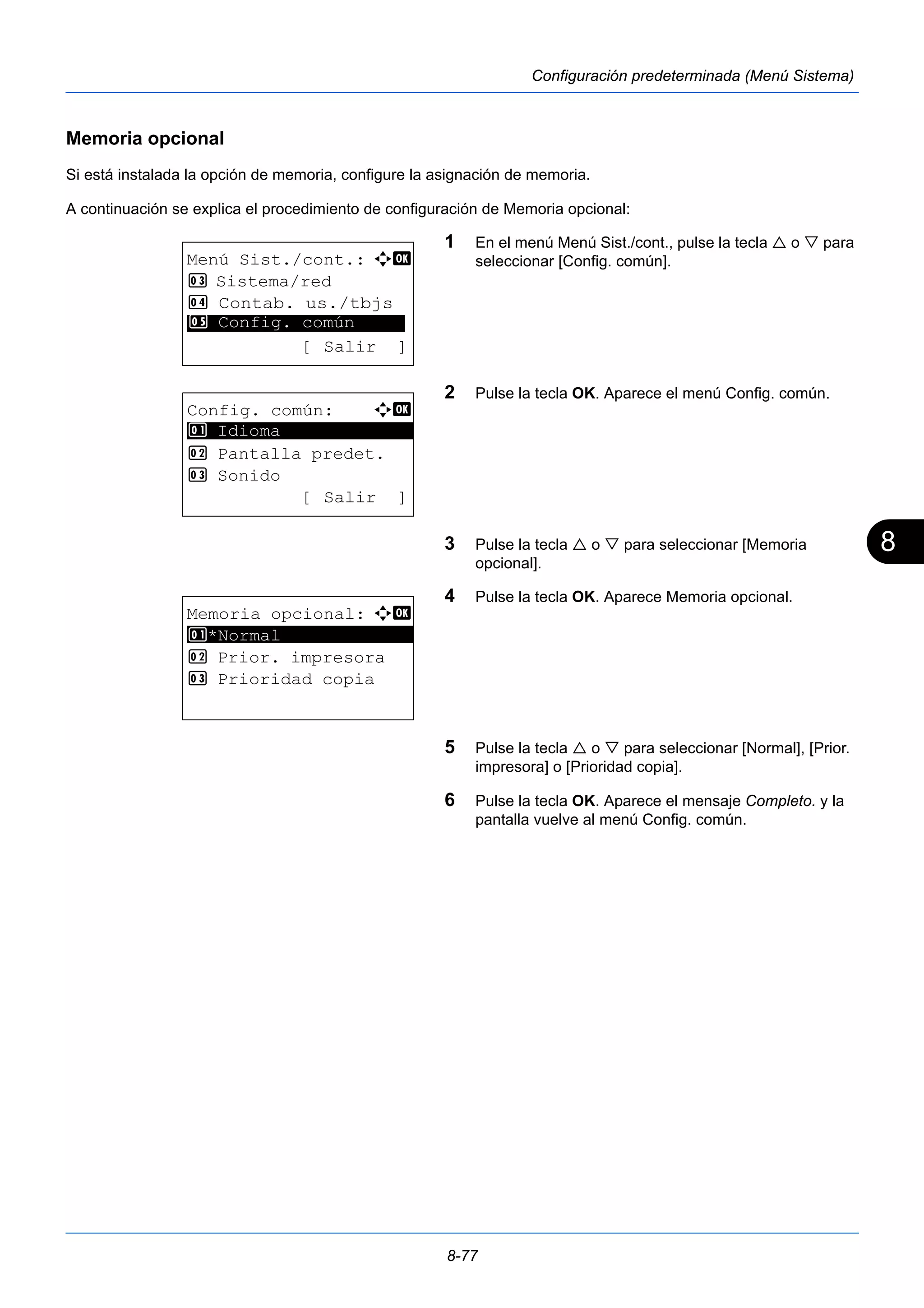 8 
8-77 
Configuración predeterminada (Menú Sistema) 
Memoria opcional 
Si está instalada la opción de memoria, configure la asignación de memoria. 
A continuación se explica el procedimiento de configuración de Memoria opcional: 
1 En el menú Menú Sist./cont., pulse la tecla  o  para 
seleccionar [Config. común]. 
2 Pulse la tecla OK. Aparece el menú Config. común. 
3 Pulse la tecla  o  para seleccionar [Memoria 
opcional]. 
4 Pulse la tecla OK. Aparece Memoria opcional. 
5 Pulse la tecla  o  para seleccionar [Normal], [Prior. 
impresora] o [Prioridad copia]. 
6 Pulse la tecla OK. Aparece el mensaje Completo. y la 
pantalla vuelve al menú Config. común. 
Menú Sist./cont.: a b 
3 Sistema/red 
4 Contab. us./tbjs 
********************* 
5 Config. común 
[ Salir ] 
Config. común: a b 
********************* 
2 Pantalla predet. 
3 Sonido 
[ Salir ] 
1 Idioma 
Memoria opcional: a b 
1 ********************* 
*Normal 
2 Prior. impresora 
3 Prioridad copia 
 