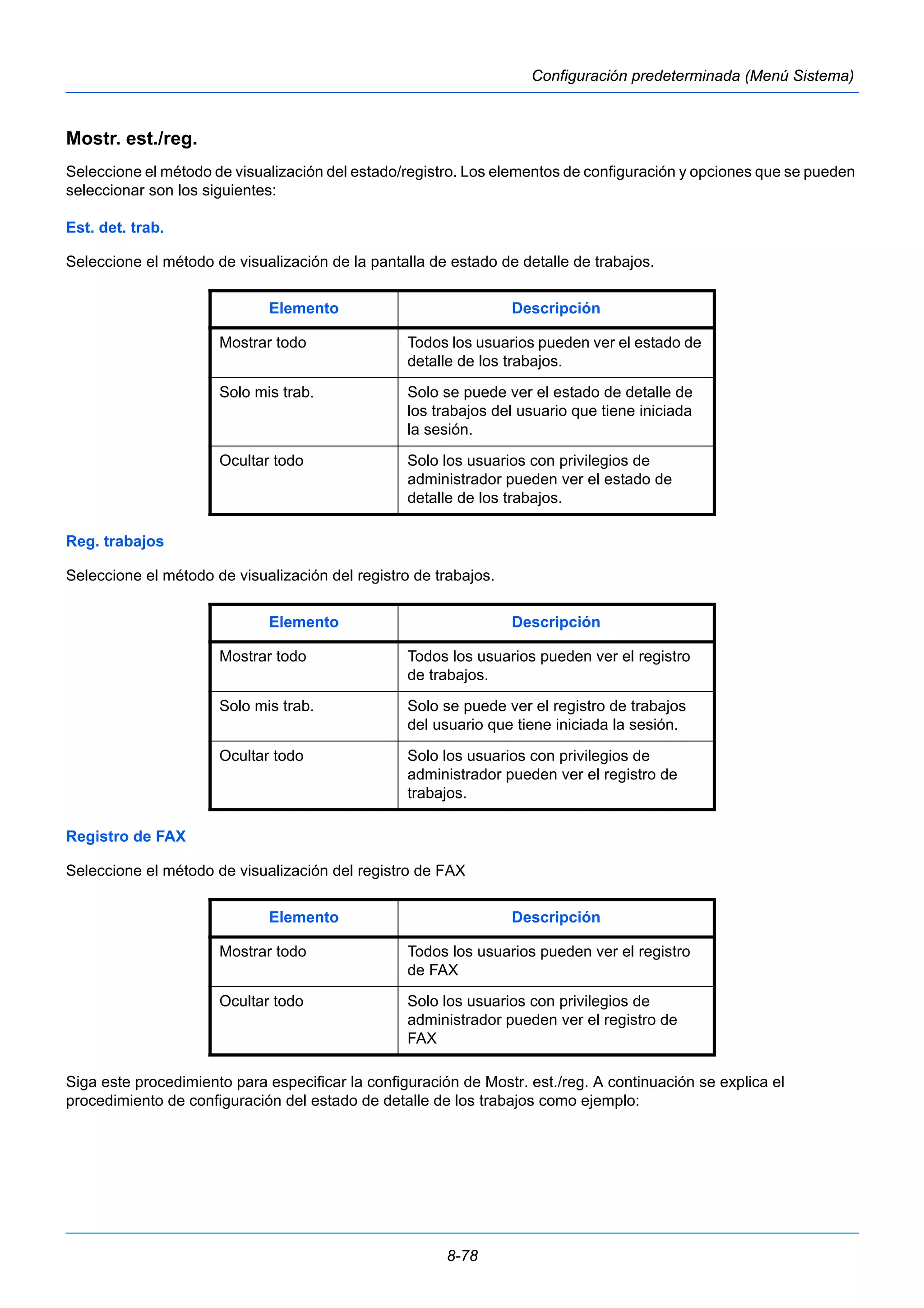 Elemento Descripción 
Mostrar todo Todos los usuarios pueden ver el estado de 
detalle de los trabajos. 
Solo mis trab. Solo se puede ver el estado de detalle de 
los trabajos del usuario que tiene iniciada 
la sesión. 
Ocultar todo Solo los usuarios con privilegios de 
administrador pueden ver el estado de 
detalle de los trabajos. 
Elemento Descripción 
Mostrar todo Todos los usuarios pueden ver el registro 
de trabajos. 
Solo mis trab. Solo se puede ver el registro de trabajos 
del usuario que tiene iniciada la sesión. 
Ocultar todo Solo los usuarios con privilegios de 
administrador pueden ver el registro de 
trabajos. 
Elemento Descripción 
Mostrar todo Todos los usuarios pueden ver el registro 
de FAX 
Ocultar todo Solo los usuarios con privilegios de 
administrador pueden ver el registro de 
FAX 
8-78 
Configuración predeterminada (Menú Sistema) 
Mostr. est./reg. 
Seleccione el método de visualización del estado/registro. Los elementos de configuración y opciones que se pueden 
seleccionar son los siguientes: 
Est. det. trab. 
Seleccione el método de visualización de la pantalla de estado de detalle de trabajos. 
Reg. trabajos 
Seleccione el método de visualización del registro de trabajos. 
Registro de FAX 
Seleccione el método de visualización del registro de FAX 
Siga este procedimiento para especificar la configuración de Mostr. est./reg. A continuación se explica el 
procedimiento de configuración del estado de detalle de los trabajos como ejemplo: 
 