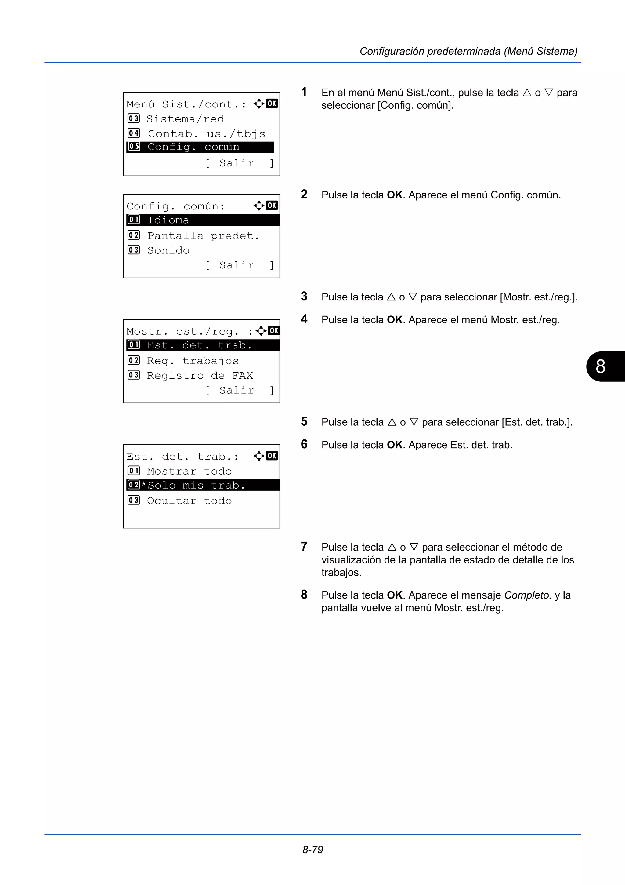 8 
8-79 
Configuración predeterminada (Menú Sistema) 
1 En el menú Menú Sist./cont., pulse la tecla  o  para 
seleccionar [Config. común]. 
2 Pulse la tecla OK. Aparece el menú Config. común. 
3 Pulse la tecla  o  para seleccionar [Mostr. est./reg.]. 
4 Pulse la tecla OK. Aparece el menú Mostr. est./reg. 
5 Pulse la tecla  o  para seleccionar [Est. det. trab.]. 
6 Pulse la tecla OK. Aparece Est. det. trab. 
7 Pulse la tecla  o  para seleccionar el método de 
visualización de la pantalla de estado de detalle de los 
trabajos. 
8 Pulse la tecla OK. Aparece el mensaje Completo. y la 
pantalla vuelve al menú Mostr. est./reg. 
Menú Sist./cont.: a b 
3 Sistema/red 
4 Contab. us./tbjs 
********************* 
5 Config. común 
[ Salir ] 
Config. común: a b 
********************* 
2 Pantalla predet. 
3 Sonido 
[ Salir ] 
1 Idioma 
Mostr. est./reg. :a b 
1 ********************* 
Est. det. trab. 
2 Reg. trabajos 
3 Registro de FAX 
[ Salir ] 
Est. det. trab.: a b 
1 Mostrar todo 
2 ********************* 
*Solo mis trab. 
3 Ocultar todo 
 