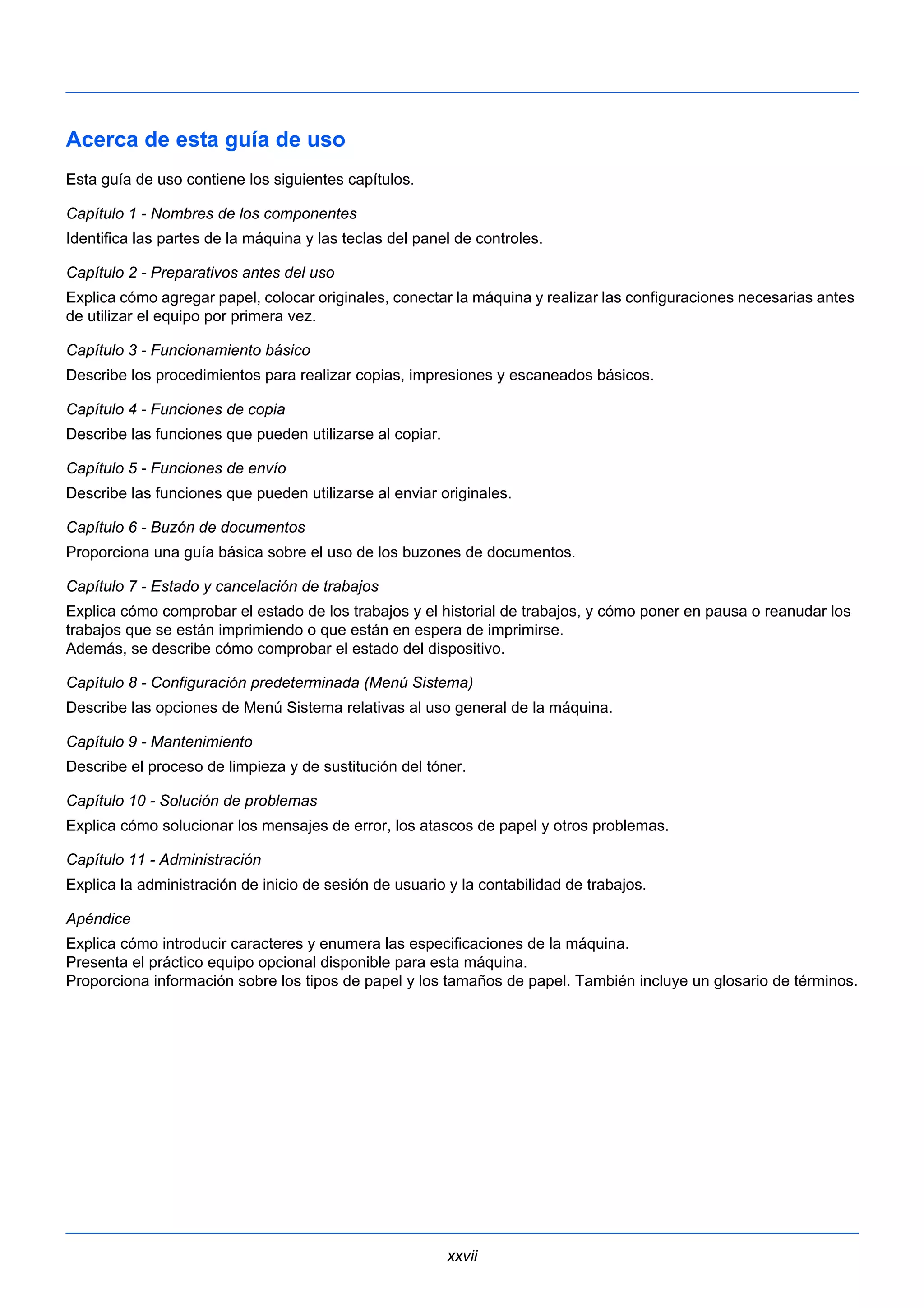 Acerca de esta guía de uso 
Esta guía de uso contiene los siguientes capítulos. 
Capítulo 1 - Nombres de los componentes 
Identifica las partes de la máquina y las teclas del panel de controles. 
Capítulo 2 - Preparativos antes del uso 
Explica cómo agregar papel, colocar originales, conectar la máquina y realizar las configuraciones necesarias antes 
de utilizar el equipo por primera vez. 
Capítulo 3 - Funcionamiento básico 
Describe los procedimientos para realizar copias, impresiones y escaneados básicos. 
Capítulo 4 - Funciones de copia 
Describe las funciones que pueden utilizarse al copiar. 
Capítulo 5 - Funciones de envío 
Describe las funciones que pueden utilizarse al enviar originales. 
Capítulo 6 - Buzón de documentos 
Proporciona una guía básica sobre el uso de los buzones de documentos. 
Capítulo 7 - Estado y cancelación de trabajos 
Explica cómo comprobar el estado de los trabajos y el historial de trabajos, y cómo poner en pausa o reanudar los 
trabajos que se están imprimiendo o que están en espera de imprimirse. 
Además, se describe cómo comprobar el estado del dispositivo. 
Capítulo 8 - Configuración predeterminada (Menú Sistema) 
Describe las opciones de Menú Sistema relativas al uso general de la máquina. 
Capítulo 9 - Mantenimiento 
Describe el proceso de limpieza y de sustitución del tóner. 
Capítulo 10 - Solución de problemas 
Explica cómo solucionar los mensajes de error, los atascos de papel y otros problemas. 
Capítulo 11 - Administración 
Explica la administración de inicio de sesión de usuario y la contabilidad de trabajos. 
Apéndice 
Explica cómo introducir caracteres y enumera las especificaciones de la máquina. 
Presenta el práctico equipo opcional disponible para esta máquina. 
Proporciona información sobre los tipos de papel y los tamaños de papel. También incluye un glosario de términos. 
xxvii 
 