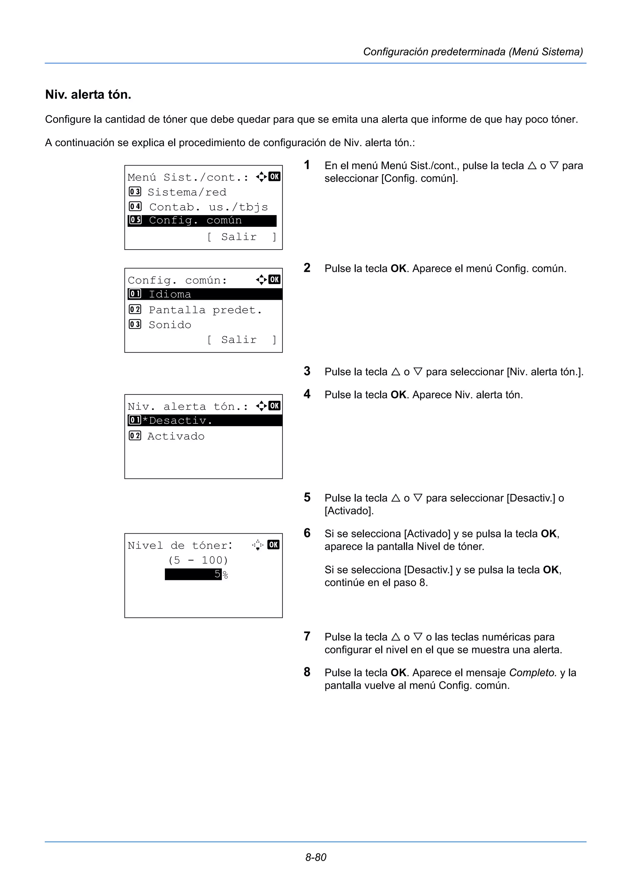 8-80 
Configuración predeterminada (Menú Sistema) 
Niv. alerta tón. 
Configure la cantidad de tóner que debe quedar para que se emita una alerta que informe de que hay poco tóner. 
A continuación se explica el procedimiento de configuración de Niv. alerta tón.: 
1 En el menú Menú Sist./cont., pulse la tecla  o  para 
seleccionar [Config. común]. 
2 Pulse la tecla OK. Aparece el menú Config. común. 
3 Pulse la tecla  o  para seleccionar [Niv. alerta tón.]. 
4 Pulse la tecla OK. Aparece Niv. alerta tón. 
5 Pulse la tecla  o  para seleccionar [Desactiv.] o 
[Activado]. 
6 Si se selecciona [Activado] y se pulsa la tecla OK, 
aparece la pantalla Nivel de tóner. 
Si se selecciona [Desactiv.] y se pulsa la tecla OK, 
continúe en el paso 8. 
7 Pulse la tecla  o  o las teclas numéricas para 
configurar el nivel en el que se muestra una alerta. 
8 Pulse la tecla OK. Aparece el mensaje Completo. y la 
pantalla vuelve al menú Config. común. 
Menú Sist./cont.: a b 
3 Sistema/red 
4 Contab. us./tbjs 
********************* 
5 Config. común 
[ Salir ] 
Config. común: a b 
********************* 
2 Pantalla predet. 
3 Sonido 
[ Salir ] 
1 Idioma 
Niv. alerta tón.: a b 
1 ********************* 
*Desactiv. 
2 Activado 
Nivel de tóner: L b 
(5 - 100) 
*******5*% 
 